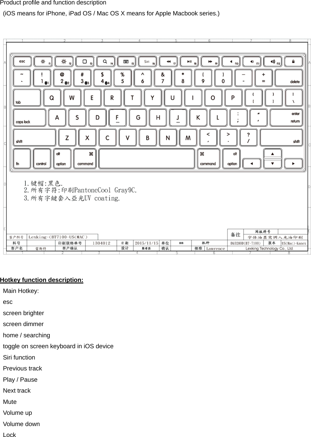 Product profile and function description   (iOS means for iPhone, iPad OS / Mac OS X means for Apple Macbook series.)    Hotkey function description:  Main Hotkey:  esc  screen brighter  screen dimmer    home / searching   toggle on screen keyboard in iOS device  Siri function   Previous track  Play / Pause  Next track  Mute  Volume up  Volume down  Lock   