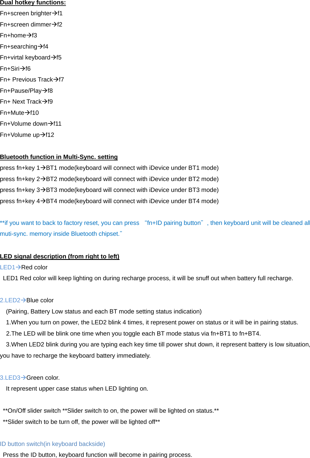 Dual hotkey functions: Fn+screen brighterf1 Fn+screen dimmerf2 Fn+homef3 Fn+searchingf4 Fn+virtal keyboardf5 Fn+Sirif6 Fn+ Previous Trackf7 Fn+Pause/Playf8 Fn+ Next Trackf9 Fn+Mutef10 Fn+Volume downf11 Fn+Volume upf12  Bluetooth function in Multi-Sync. setting press fn+key 1BT1 mode(keyboard will connect with iDevice under BT1 mode) press fn+key 2BT2 mode(keyboard will connect with iDevice under BT2 mode) press fn+key 3BT3 mode(keyboard will connect with iDevice under BT3 mode) press fn+key 4BT4 mode(keyboard will connect with iDevice under BT4 mode)  **if you want to back to factory reset, you can press “fn+ID pairing button”, then keyboard unit will be cleaned all muti-sync. memory inside Bluetooth chipset.”  LED signal description (from right to left) LED1Red color LED1 Red color will keep lighting on during recharge process, it will be snuff out when battery full recharge.  2.LED2Blue color     (Pairing, Battery Low status and each BT mode setting status indication) 1.When you turn on power, the LED2 blink 4 times, it represent power on status or it will be in pairing status. 2.The LED will be blink one time when you toggle each BT mode status via fn+BT1 to fn+BT4. 3.When LED2 blink during you are typing each key time till power shut down, it represent battery is low situation, you have to recharge the keyboard battery immediately.  3.LED3Green color. It represent upper case status when LED lighting on.  **On/Off slider switch **Slider switch to on, the power will be lighted on status.** **Slider switch to be turn off, the power will be lighted off**  ID button switch(in keyboard backside)   Press the ID button, keyboard function will become in pairing process. 