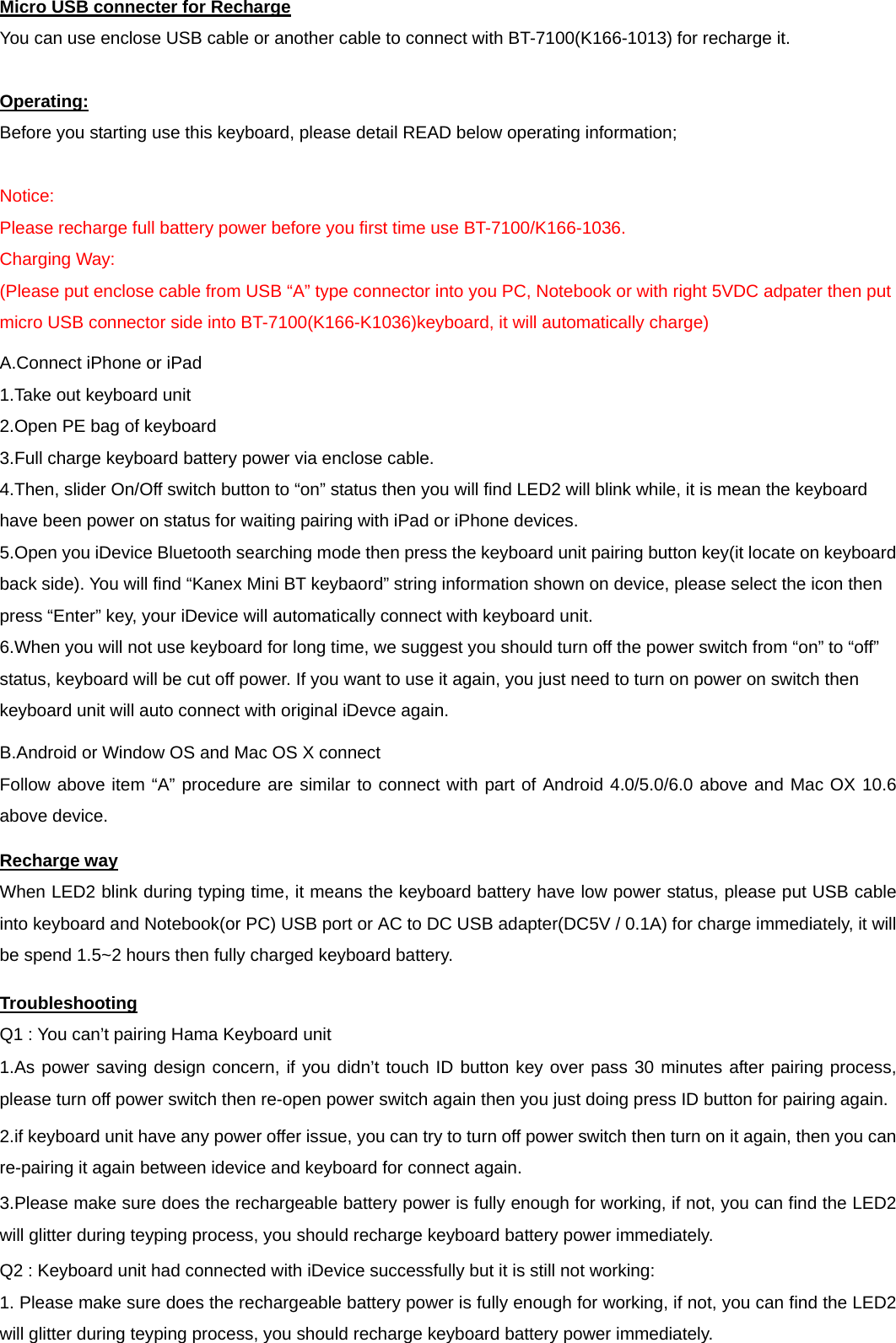 Micro USB connecter for Recharge You can use enclose USB cable or another cable to connect with BT-7100(K166-1013) for recharge it. Operating: Before you starting use this keyboard, please detail READ below operating information; Notice: Please recharge full battery power before you first time use BT-7100/K166-1036. Charging Way: (Please put enclose cable from USB “A” type connector into you PC, Notebook or with right 5VDC adpater then put micro USB connector side into BT-7100(K166-K1036)keyboard, it will automatically charge) A.Connect iPhone or iPad 1.Take out keyboard unit 2.Open PE bag of keyboard 3.Full charge keyboard battery power via enclose cable.4.Then, slider On/Off switch button to “on” status then you will find LED2 will blink while, it is mean the keyboard have been power on status for waiting pairing with iPad or iPhone devices. 5.Open you iDevice Bluetooth searching mode then press the keyboard unit pairing button key(it locate on keyboard back side). You will find “Kanex Mini BT keybaord” string information shown on device, please select the icon then press “Enter” key, your iDevice will automatically connect with keyboard unit. 6.When you will not use keyboard for long time, we suggest you should turn off the power switch from “on” to “off” status, keyboard will be cut off power. If you want to use it again, you just need to turn on power on switch then keyboard unit will auto connect with original iDevce again. B.Android or Window OS and Mac OS X connect Follow above item “A” procedure are similar to connect with part of Android 4.0/5.0/6.0 above and Mac OX 10.6 above device. Recharge way When LED2 blink during typing time, it means the keyboard battery have low power status, please put USB cable into keyboard and Notebook(or PC) USB port or AC to DC USB adapter(DC5V / 0.1A) for charge immediately, it will be spend 1.5~2 hours then fully charged keyboard battery. Troubleshooting Q1 : You can’t pairing Hama Keyboard unit 1.As power saving design concern, if you didn’t touch ID button key over pass 30 minutes after pairing process,please turn off power switch then re-open power switch again then you just doing press ID button for pairing again. 2.if keyboard unit have any power offer issue, you can try to turn off power switch then turn on it again, then you can re-pairing it again between idevice and keyboard for connect again. 3.Please make sure does the rechargeable battery power is fully enough for working, if not, you can find the LED2will glitter during teyping process, you should recharge keyboard battery power immediately. Q2 : Keyboard unit had connected with iDevice successfully but it is still not working: 1. Please make sure does the rechargeable battery power is fully enough for working, if not, you can find the LED2will glitter during teyping process, you should recharge keyboard battery power immediately. 