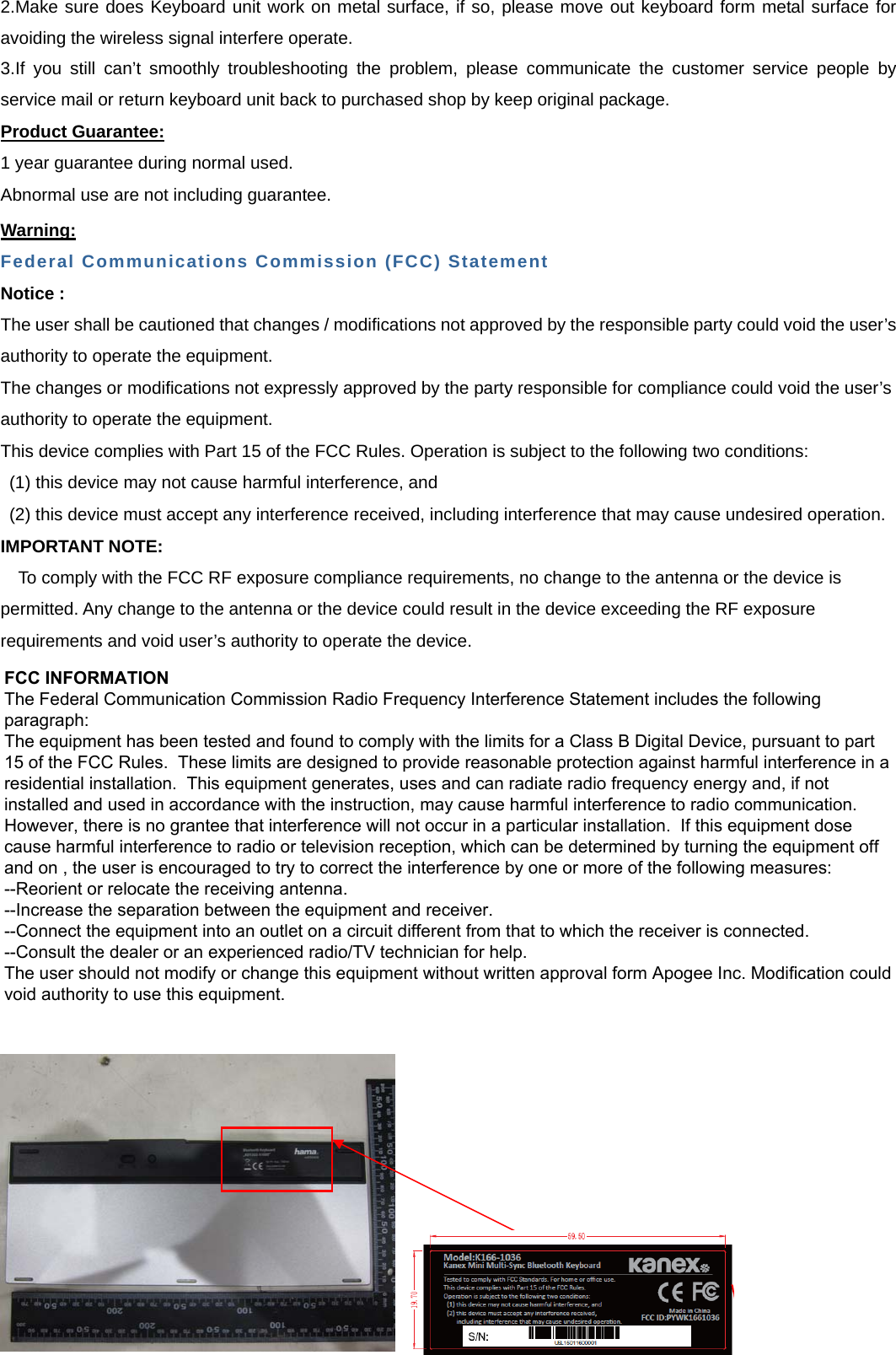 2.Make sure does Keyboard unit work on metal surface, if so, please move out keyboard form metal surface foravoiding the wireless signal interfere operate. 3.If you still can’t smoothly troubleshooting the problem, please communicate the customer service people by service mail or return keyboard unit back to purchased shop by keep original package. Product Guarantee: 1 year guarantee during normal used. Abnormal use are not including guarantee. Warning: Federal Communications Commission (FCC) Statement Notice : The user shall be cautioned that changes / modifications not approved by the responsible party could void the user’s authority to operate the equipment. The changes or modifications not expressly approved by the party responsible for compliance could void the user’s authority to operate the equipment. This device complies with Part 15 of the FCC Rules. Operation is subject to the following two conditions: (1) this device may not cause harmful interference, and (2) this device must accept any interference received, including interference that may cause undesired operation. IMPORTANT NOTE: To comply with the FCC RF exposure compliance requirements, no change to the antenna or the device is permitted. Any change to the antenna or the device could result in the device exceeding the RF exposure requirements and void user’s authority to operate the device. FCC INFORMATIONThe Federal Communication Commission Radio Frequency Interference Statement includes the following paragraph:The equipment has been tested and found to comply with the limits for a Class B Digital Device, pursuant to part 15 of the FCC Rules.  These limits are designed to provide reasonable protection against harmful interference in a residential installation.  This equipment generates, uses and can radiate radio frequency energy and, if not installed and used in accordance with the instruction, may cause harmful interference to radio communication.  However, there is no grantee that interference will not occur in a particular installation.  If this equipment dose cause harmful interference to radio or television reception, which can be determined by turning the equipment off and on , the user is encouraged to try to correct the interference by one or more of the following measures:--Reorient or relocate the receiving antenna.--Increase the separation between the equipment and receiver.--Connect the equipment into an outlet on a circuit different from that to which the receiver is connected.--Consult the dealer or an experienced radio/TV technician for help.The user should not modify or change this equipment without written approval form Apogee Inc. Modification could void authority to use this equipment.