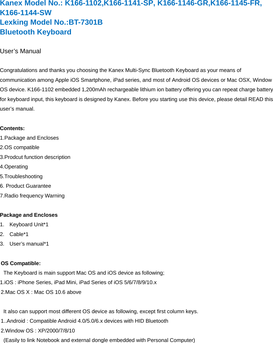Kanex Model No.: K166-1102,K166-1141-SP, K166-1146-GR,K166-1145-FR, K166-1144-SW  Lexking Model No.:BT-7301B Bluetooth Keyboard  User’s Manual  Congratulations and thanks you choosing the Kanex Multi-Sync Bluetooth Keyboard as your means of communication among Apple iOS Smartphone, iPad series, and most of Android OS devices or Mac OSX, Window OS device. K166-1102 embedded 1,200mAh rechargeable lithium ion battery offering you can repeat charge battery for keyboard input, this keyboard is designed by Kanex. Before you starting use this device, please detail READ this user’s manual.  Contents: 1.Package and Encloses 2.OS compatible 3.Prodcut function description 4.Operating 5.Troubleshooting 6. Product Guarantee 7.Radio frequency Warning  Package and Encloses 1. Keyboard Unit*1 2. Cable*1 3. User’s manual*1  OS Compatible:   The Keyboard is main support Mac OS and iOS device as following; 1.iOS : iPhone Series, iPad Mini, iPad Series of iOS 5/6/7/8/9/10.x 2.Mac OS X : Mac OS 10.6 above    It also can support most different OS device as following, except first column keys. 1..Android : Compatible Android 4.0/5.0/6.x devices with HID Bluetooth   2.Window OS : XP/2000/7/8/10 (Easily to link Notebook and external dongle embedded with Personal Computer)  
