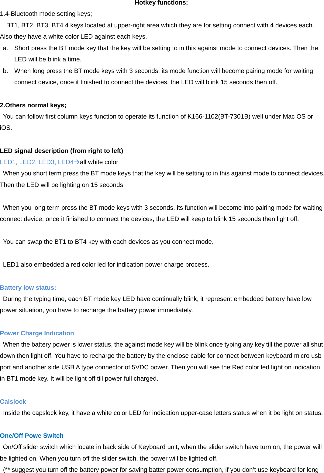Hotkey functions; 1.4-Bluetooth mode setting keys;     BT1, BT2, BT3, BT4 4 keys located at upper-right area which they are for setting connect with 4 devices each. Also they have a white color LED against each keys. a.  Short press the BT mode key that the key will be setting to in this against mode to connect devices. Then the LED will be blink a time. b.  When long press the BT mode keys with 3 seconds, its mode function will become pairing mode for waiting connect device, once it finished to connect the devices, the LED will blink 15 seconds then off.   2.Others normal keys;   You can follow first column keys function to operate its function of K166-1102(BT-7301B) well under Mac OS or iOS.  LED signal description (from right to left) LED1, LED2, LED3, LED4all white color When you short term press the BT mode keys that the key will be setting to in this against mode to connect devices. Then the LED will be lighting on 15 seconds.  When you long term press the BT mode keys with 3 seconds, its function will become into pairing mode for waiting connect device, once it finished to connect the devices, the LED will keep to blink 15 seconds then light off.  You can swap the BT1 to BT4 key with each devices as you connect mode.  LED1 also embedded a red color led for indication power charge process.  Battery low status:  During the typing time, each BT mode key LED have continually blink, it represent embedded battery have low power situation, you have to recharge the battery power immediately.  Power Charge Indication  When the battery power is lower status, the against mode key will be blink once typing any key till the power all shut down then light off. You have to recharge the battery by the enclose cable for connect between keyboard micro usb port and another side USB A type connector of 5VDC power. Then you will see the Red color led light on indication in BT1 mode key. It will be light off till power full charged.  Calslock   Inside the capslock key, it have a white color LED for indication upper-case letters status when it be light on status.  One/Off Powe Switch On/Off slider switch which locate in back side of Keyboard unit, when the slider switch have turn on, the power will be lighted on. When you turn off the slider switch, the power will be lighted off.   (** suggest you turn off the battery power for saving batter power consumption, if you don’t use keyboard for long 