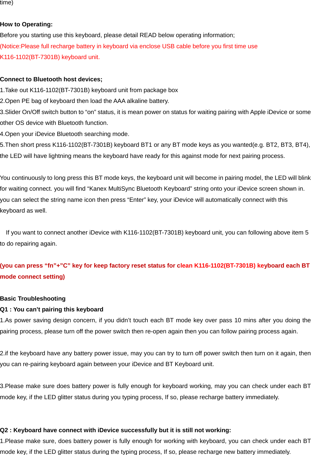 time)  How to Operating: Before you starting use this keyboard, please detail READ below operating information; (Notice:Please full recharge battery in keyboard via enclose USB cable before you first time use K116-1102(BT-7301B) keyboard unit.  Connect to Bluetooth host devices; 1.Take out K116-1102(BT-7301B) keyboard unit from package box 2.Open PE bag of keyboard then load the AAA alkaline battery. 3.Slider On/Off switch button to “on” status, it is mean power on status for waiting pairing with Apple iDevice or some other OS device with Bluetooth function. 4.Open your iDevice Bluetooth searching mode. 5.Then short press K116-1102(BT-7301B) keyboard BT1 or any BT mode keys as you wanted(e.g. BT2, BT3, BT4), the LED will have lightning means the keyboard have ready for this against mode for next pairing process.  You continuously to long press this BT mode keys, the keyboard unit will become in pairing model, the LED will blink for waiting connect. you will find “Kanex MultiSync Bluetooth Keyboard” string onto your iDevice screen shown in. you can select the string name icon then press “Enter” key, your iDevice will automatically connect with this keyboard as well.      If you want to connect another iDevice with K116-1102(BT-7301B) keyboard unit, you can following above item 5 to do repairing again.  (you can press “fn”+”C” key for keep factory reset status for clean K116-1102(BT-7301B) keyboard each BT mode connect setting)  Basic Troubleshooting Q1 : You can’t pairing this keyboard 1.As power saving design concern, if you didn’t touch each BT mode key over pass 10 mins after you doing the pairing process, please turn off the power switch then re-open again then you can follow pairing process again.  2.if the keyboard have any battery power issue, may you can try to turn off power switch then turn on it again, then you can re-pairing keyboard again between your iDevice and BT Keyboard unit.  3.Please make sure does battery power is fully enough for keyboard working, may you can check under each BT mode key, if the LED glitter status during you typing process, If so, please recharge battery immediately.   Q2 : Keyboard have connect with iDevice successfully but it is still not working: 1.Please make sure, does battery power is fully enough for working with keyboard, you can check under each BT mode key, if the LED glitter status during the typing process, If so, please recharge new battery immediately. 