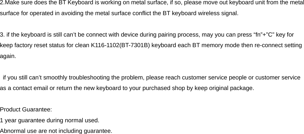  2.Make sure does the BT Keyboard is working on metal surface, if so, please move out keyboard unit from the metal surface for operated in avoiding the metal surface conflict the BT keyboard wireless signal.  3. if the keyboard is still can’t be connect with device during pairing process, may you can press “fn”+”C” key for keep factory reset status for clean K116-1102(BT-7301B) keyboard each BT memory mode then re-connect setting again.    if you still can’t smoothly troubleshooting the problem, please reach customer service people or customer service as a contact email or return the new keyboard to your purchased shop by keep original package.  Product Guarantee: 1 year guarantee during normal used. Abnormal use are not including guarantee.  