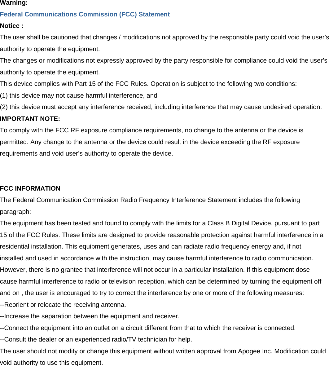 Warning: Federal Communications Commission (FCC) Statement Notice : The user shall be cautioned that changes / modifications not approved by the responsible party could void the user’s authority to operate the equipment. The changes or modifications not expressly approved by the party responsible for compliance could void the user’s authority to operate the equipment. This device complies with Part 15 of the FCC Rules. Operation is subject to the following two conditions: (1) this device may not cause harmful interference, and (2) this device must accept any interference received, including interference that may cause undesired operation. IMPORTANT NOTE: To comply with the FCC RF exposure compliance requirements, no change to the antenna or the device is permitted. Any change to the antenna or the device could result in the device exceeding the RF exposure requirements and void user’s authority to operate the device.   FCC INFORMATION The Federal Communication Commission Radio Frequency Interference Statement includes the following paragraph: The equipment has been tested and found to comply with the limits for a Class B Digital Device, pursuant to part 15 of the FCC Rules. These limits are designed to provide reasonable protection against harmful interference in a residential installation. This equipment generates, uses and can radiate radio frequency energy and, if not installed and used in accordance with the instruction, may cause harmful interference to radio communication. However, there is no grantee that interference will not occur in a particular installation. If this equipment dose cause harmful interference to radio or television reception, which can be determined by turning the equipment off and on , the user is encouraged to try to correct the interference by one or more of the following measures: --Reorient or relocate the receiving antenna. --Increase the separation between the equipment and receiver. --Connect the equipment into an outlet on a circuit different from that to which the receiver is connected. --Consult the dealer or an experienced radio/TV technician for help. The user should not modify or change this equipment without written approval from Apogee Inc. Modification could void authority to use this equipment. 