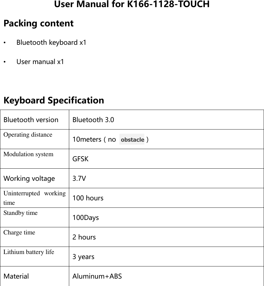 User Manual for K166-1128-TOUCH Packing content • Bluetooth keyboard x1 • User manual x1  Keyboard Specification Bluetooth version Bluetooth 3.0 Operating distance 10meters（no   obstacle） Modulation system GFSK Working voltage 3.7V Uninterrupted  working time 100 hours Standby time 100Days Charge time 2 hours Lithium battery life 3 years Material Aluminum+ABS  