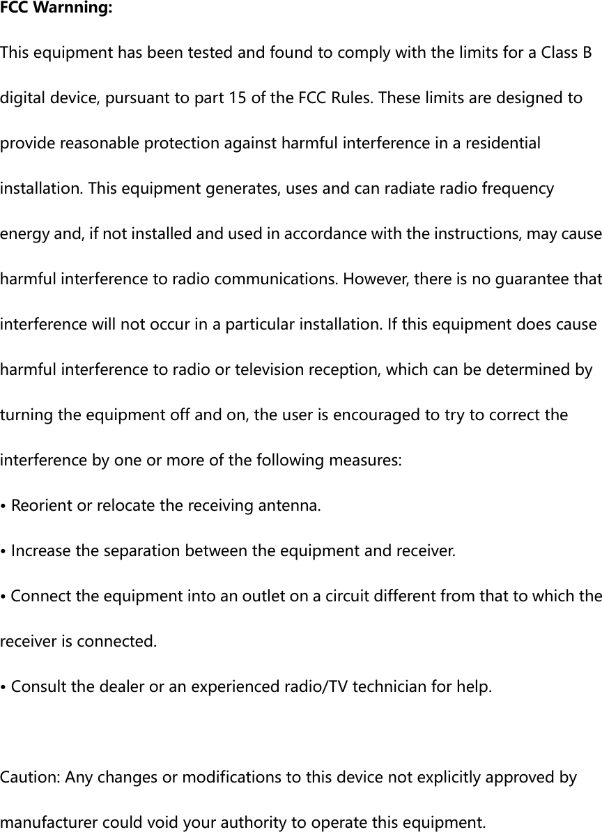  FCC Warnning: This equipment has been tested and found to comply with the limits for a Class B digital device, pursuant to part 15 of the FCC Rules. These limits are designed to provide reasonable protection against harmful interference in a residential installation. This equipment generates, uses and can radiate radio frequency energy and, if not installed and used in accordance with the instructions, may cause harmful interference to radio communications. However, there is no guarantee that interference will not occur in a particular installation. If this equipment does cause harmful interference to radio or television reception, which can be determined by turning the equipment off and on, the user is encouraged to try to correct the interference by one or more of the following measures: • Reorient or relocate the receiving antenna. • Increase the separation between the equipment and receiver. • Connect the equipment into an outlet on a circuit different from that to which the receiver is connected. • Consult the dealer or an experienced radio/TV technician for help.  Caution: Any changes or modifications to this device not explicitly approved by manufacturer could void your authority to operate this equipment.  