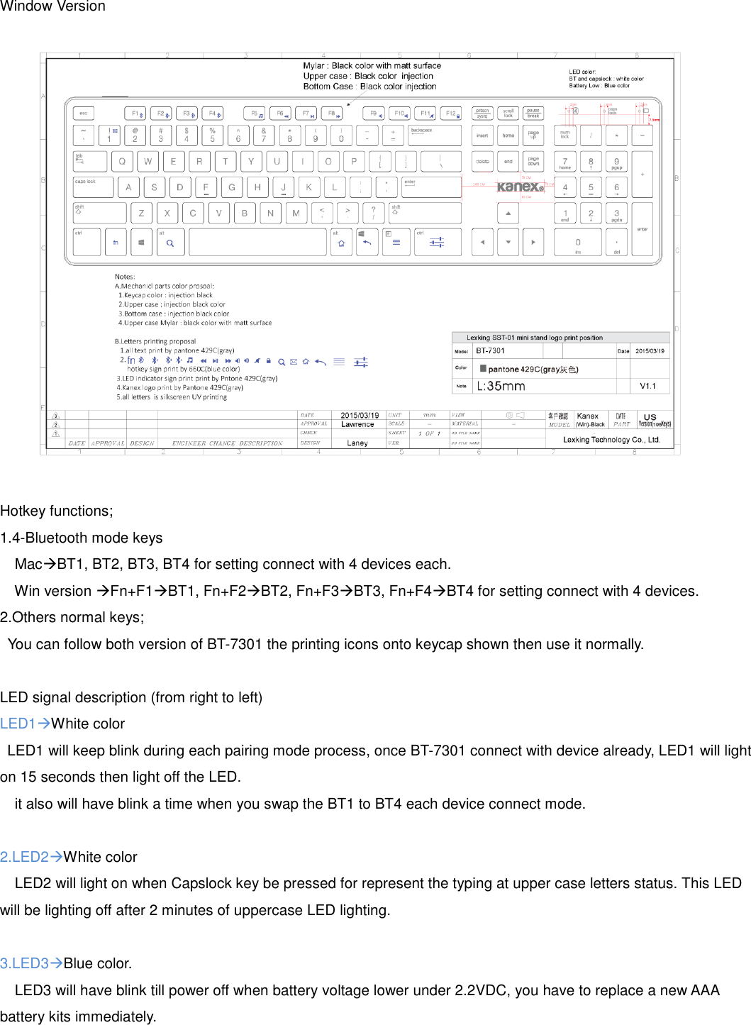 Window Version  Hotkey functions; 1.4-Bluetooth mode keys   MacBT1, BT2, BT3, BT4 for setting connect with 4 devices each.   Win version Fn+F1BT1, Fn+F2BT2, Fn+F3BT3, Fn+F4BT4 for setting connect with 4 devices. 2.Others normal keys;   You can follow both version of BT-7301 the printing icons onto keycap shown then use it normally.  LED signal description (from right to left) LED1White color LED1 will keep blink during each pairing mode process, once BT-7301 connect with device already, LED1 will light on 15 seconds then light off the LED.     it also will have blink a time when you swap the BT1 to BT4 each device connect mode.  2.LED2White color   LED2 will light on when Capslock key be pressed for represent the typing at upper case letters status. This LED will be lighting off after 2 minutes of uppercase LED lighting.  3.LED3Blue color.   LED3 will have blink till power off when battery voltage lower under 2.2VDC, you have to replace a new AAA battery kits immediately.    