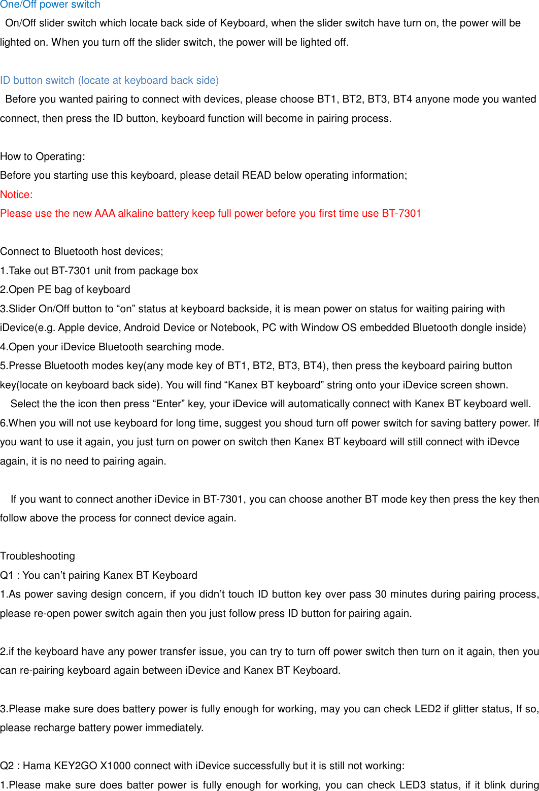One/Off power switch On/Off slider switch which locate back side of Keyboard, when the slider switch have turn on, the power will be lighted on. When you turn off the slider switch, the power will be lighted off.  ID button switch (locate at keyboard back side)   Before you wanted pairing to connect with devices, please choose BT1, BT2, BT3, BT4 anyone mode you wanted connect, then press the ID button, keyboard function will become in pairing process.  How to Operating: Before you starting use this keyboard, please detail READ below operating information; Notice: Please use the new AAA alkaline battery keep full power before you first time use BT-7301  Connect to Bluetooth host devices; 1.Take out BT-7301 unit from package box 2.Open PE bag of keyboard 3.Slider On/Off button to “on” status at keyboard backside, it is mean power on status for waiting pairing with iDevice(e.g. Apple device, Android Device or Notebook, PC with Window OS embedded Bluetooth dongle inside) 4.Open your iDevice Bluetooth searching mode. 5.Presse Bluetooth modes key(any mode key of BT1, BT2, BT3, BT4), then press the keyboard pairing button key(locate on keyboard back side). You will find “Kanex BT keyboard” string onto your iDevice screen shown. Select the the icon then press “Enter” key, your iDevice will automatically connect with Kanex BT keyboard well. 6.When you will not use keyboard for long time, suggest you shoud turn off power switch for saving battery power. If you want to use it again, you just turn on power on switch then Kanex BT keyboard will still connect with iDevce again, it is no need to pairing again.    If you want to connect another iDevice in BT-7301, you can choose another BT mode key then press the key then follow above the process for connect device again.  Troubleshooting Q1 : You can’t pairing Kanex BT Keyboard 1.As power saving design concern, if you didn’t touch ID button key over pass 30 minutes during pairing process, please re-open power switch again then you just follow press ID button for pairing again.  2.if the keyboard have any power transfer issue, you can try to turn off power switch then turn on it again, then you can re-pairing keyboard again between iDevice and Kanex BT Keyboard.  3.Please make sure does battery power is fully enough for working, may you can check LED2 if glitter status, If so, please recharge battery power immediately.  Q2 : Hama KEY2GO X1000 connect with iDevice successfully but it is still not working: 1.Please make sure does batter power is  fully enough for working, you can check LED3 status, if it blink during 