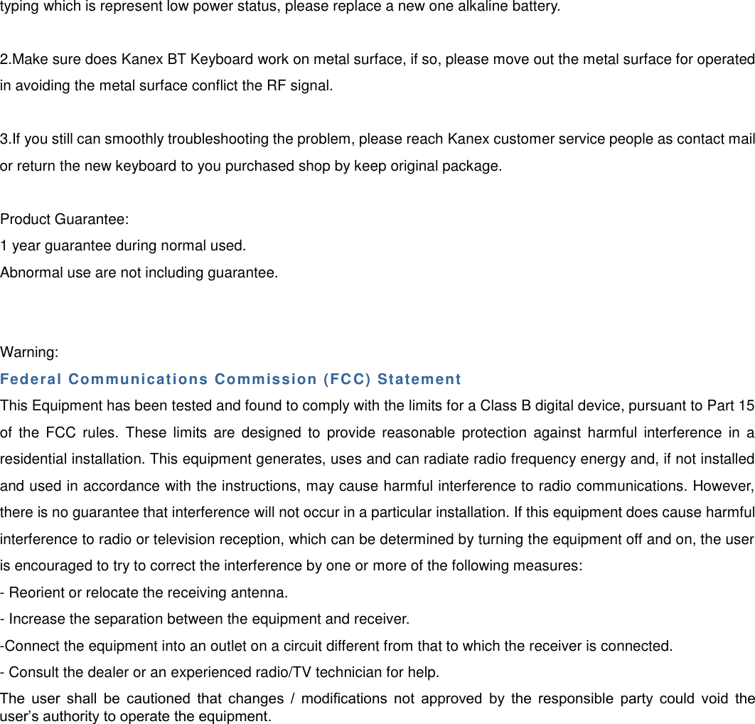 typing which is represent low power status, please replace a new one alkaline battery. 2.Make sure does Kanex BT Keyboard work on metal surface, if so, please move out the metal surface for operatedin avoiding the metal surface conflict the RF signal. 3.If you still can smoothly troubleshooting the problem, please reach Kanex customer service people as contact mailor return the new keyboard to you purchased shop by keep original package. Product Guarantee: 1 year guarantee during normal used. Abnormal use are not including guarantee. Warning: Federal Communications Commission (FC C) Statement This Equipment has been tested and found to comply with the limits for a Class B digital device, pursuant to Part 15 of  the  FCC rules.  These limits  are  designed  to  provide  reasonable  protection  against  harmful interference  in  a residential installation. This equipment generates, uses and can radiate radio frequency energy and, if not installed and used in accordance with the instructions, may cause harmful interference to radio communications. However, there is no guarantee that interference will not occur in a particular installation. If this equipment does cause harmful interference to radio or television reception, which can be determined by turning the equipment off and on, the user is encouraged to try to correct the interference by one or more of the following measures: - Reorient or relocate the receiving antenna. - Increase the separation between the equipment and receiver. -Connect the equipment into an outlet on a circuit different from that to which the receiver is connected.  - Consult the dealer or an experienced radio/TV technician for help. The  user  shall  be  cautioned  that  changes  /  modifications  not  approved  by  the  responsible  party  could  void  the user’s authority to operate the equipment.