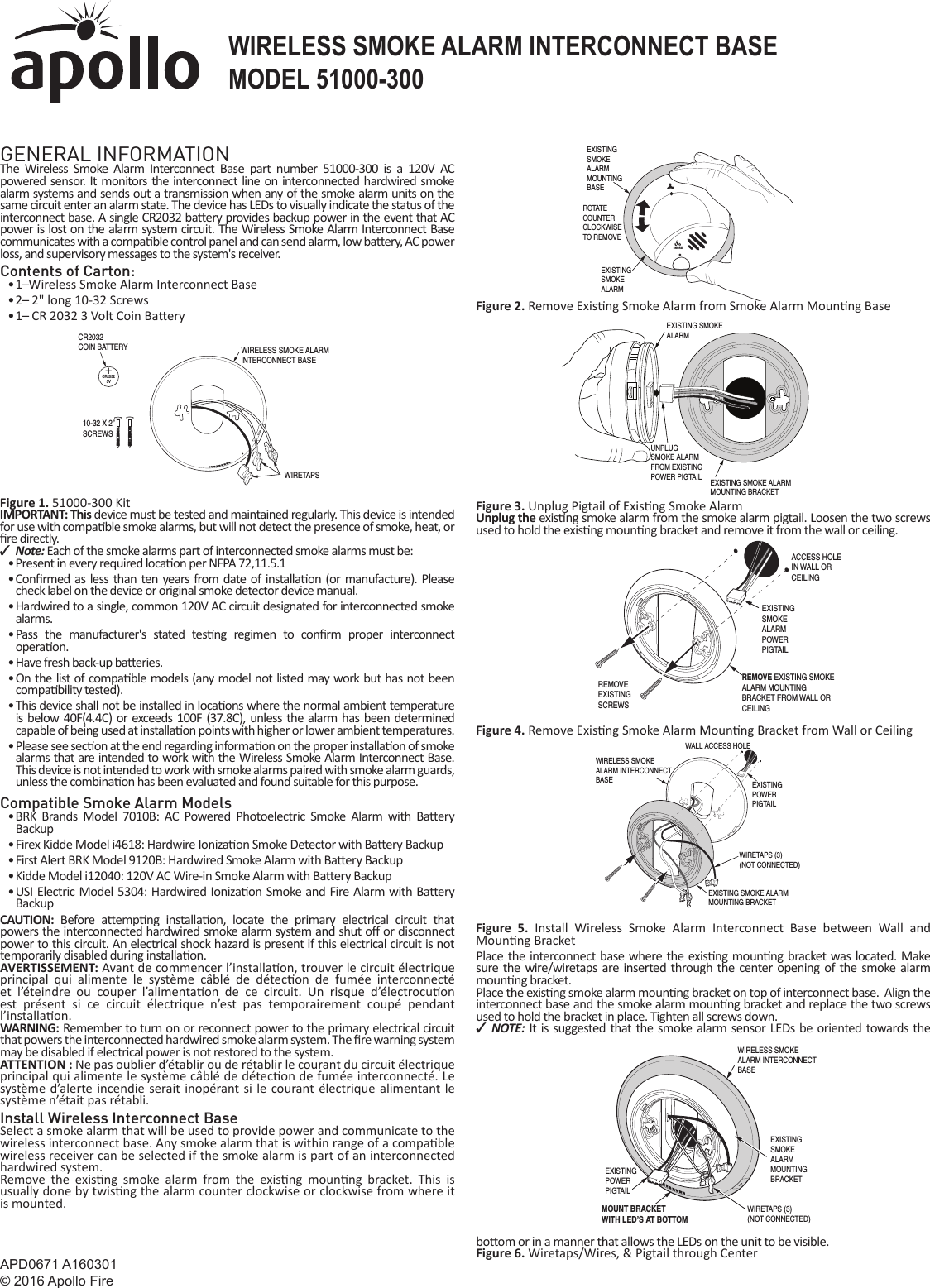 APD0671 A160301© 2016 Apollo Fire Copyright © 2016 l 151000-300WIRELESS SMOKE ALARM INTERCONNECT BASEGENERAL INFORMATIONThe Wireless Smoke Alarm Interconnect Base part number 51000-300 is a 120V AC powered sensor. It monitors the interconnect line on interconnected hardwired smoke alarm systems and sends out a transmission when any of the smoke alarm units on the same circuit enter an alarm state. The device has LEDs to visually indicate the status of the interconnect base. A single CR2032 ba ery provides backup power in the event that AC power is lost on the alarm system circuit. The Wireless Smoke Alarm Interconnect Base communicates with a compa ble control panel and can send alarm, low ba  ery, AC power loss, and supervisory messages to the system&apos;s receiver.Contents of Carton:• 1   Wireless Smoke Alarm Interconnect Base• 2    2&quot; long 10-32 Screws• 1    CR 2032 3 Volt Coin Ba eryFigure 1. 51000-300 KitIMPORTANT: This device must be tested and maintained regularly. This device is intended for use with compa ble smoke alarms, but will not detect the presence of smoke, heat, or  re directly. ✓Note: Each of the smoke alarms part of interconnected smoke alarms must be:• Present in every required loca on per NFPA 72,11.5.1• Con rmed as less than ten years from date of installa on (or manufacture). Please check label on the device or original smoke detector device manual.• Hardwired to a single, common 120V AC circuit designated for interconnected smoke alarms.• Pass the manufacturer&apos;s stated tes ng regimen to con rm proper interconnect opera on.• Have fresh back-up ba eries.• On the list of compa ble models (any model not listed may work but has not been compa bility tested).• This device shall not be installed in loca ons where the normal ambient temperature is below 40F(4.4C) or exceeds 100F (37.8C), unless the alarm has been determined capable of being used at installa on points with higher or lower ambient temperatures.• Please see sec on at the end regarding informa on on the proper installa on of smoke alarms that are intended to work with the Wireless Smoke Alarm Interconnect Base.This device is not intended to work with smoke alarms paired with smoke alarm guards, unless the combina on has been evaluated and found suitable for this purpose.Compatible Smoke Alarm Models• BRK Brands Model 7010B: AC Powered Photoelectric Smoke Alarm with Ba ery Backup• Firex Kidde Model i4618: Hardwire Ioniza on Smoke Detector with Ba ery Backup• First Alert BRK Model 9120B: Hardwired Smoke Alarm with Ba ery Backup• Kidde Model i12040: 120V AC Wire-in Smoke Alarm with Ba  ery Backup• USI Electric Model 5304: Hardwired Ioniza on Smoke and Fire Alarm with Ba ery BackupCAUTION:  Before a emp ng  installa on, locate the primary electrical circuit that powers the interconnected hardwired smoke alarm system and shut o  or disconnect power to this circuit. An electrical shock hazard is present if this electrical circuit is not temporarily disabled during installa on.AVERTISSEMENT: Avant de commencer l’installa on, trouver le circuit électrique principal qui alimente le système câblé de détec on de fumée interconnecté et l’éteindre ou couper l’alimenta on de ce circuit. Un risque d’électrocu on est présent si ce circuit électrique n’est pas temporairement coupé pendant l’installa on.  WARNING: Remember to turn on or reconnect power to the primary electrical circuit that powers the interconnected hardwired smoke alarm system. The  re warning system may be disabled if electrical power is not restored to the system.ATTENTION : Ne pas oublier d’établir ou de rétablir le courant du circuit électrique principal qui alimente le système câblé de détec on de fumée interconnecté. Le système d’alerte incendie serait inopérant si le courant électrique alimentant le système n’était pas rétabli.Install Wireless Interconnect BaseSelect a smoke alarm that will be used to provide power and communicate to the wireless interconnect base. Any smoke alarm that is within range of a compa ble wireless receiver can be selected if the smoke alarm is part of an interconnected hardwired system.Remove the exis ng smoke alarm from the exis ng  moun ng bracket. This is usually done by twis ng the alarm counter clockwise or clockwise from where it is mounted.Figure 2. Remove Exis ng Smoke Alarm from Smoke Alarm Moun ng BaseFigure 3. Unplug Pigtail of Exis ng Smoke AlarmUnplug the exis ng smoke alarm from the smoke alarm pigtail. Loosen the two screws used to hold the exis ng moun ng bracket and remove it from the wall or ceiling.Figure 4. Remove Exis ng Smoke Alarm Moun ng Bracket from Wall or CeilingFigure 5. Install Wireless Smoke Alarm Interconnect Base between Wall and Moun ng BracketPlace the interconnect base where the exis ng moun ng bracket was located. Make sure the wire/wiretaps are inserted through the center opening of the smoke alarm moun ng bracket.Place the exis ng smoke alarm moun ng bracket on top of interconnect base.  Align the interconnect base and the smoke alarm moun ng bracket and replace the two screws used to hold the bracket in place. Tighten all screws down. ✓NOTE:  It is suggested that the smoke alarm sensor LEDs be oriented towards the bo om or in a manner that allows the LEDs on the unit to be visible.Figure 6. Wiretaps/Wires, &amp; Pigtail through Center PRINTER’S INSTRUCTIONS:INSTR,INSTL,APOLLO WIRELESS SMKE ALARM INTERCONNECT BASE - P/N: 10011636 X1- INK: BLACK - MATERIAL: 20 LB. MEAD BOND - SIZE: 8.500” X 11.000” - TOL. +/- .125”- SCALE: 1-1 -  FOLDING: FOLD 1X TO FINAL SIZE: 8.500&quot; X 5.500&quot;- FINISH WITH LOGO SHOWING+CR20323VWIRELESS SMOKE ALARMINTERCONNECT BASEWIRETAPSCR2032COIN BATTERY10-32 X 2” SCREWSSMOKEEXISTING SMOKEALARMMOUNTING BASE EXISTING SMOKEALARMROTAT ECOUNTERCLOCKWISETO REMOVEEXISTING SMOKEALARMEXISTING SMOKE ALARMMOUNTING BRACKETUNPLUGSMOKE ALARMFROM EXISTING POWER PIGTAILREMOVE EXISTING SMOKEALARM MOUNTING BRACKET FROM WALL ORCEILINGEXISTINGSMOKEALARMPOWERPIGTAILACCESS HOLEIN WALL OR CEILINGREMOVEEXISTINGSCREWSWIRELESS SMOKE ALARM INTERCONNECTBASEEXISTING SMOKE ALARMMOUNTING BRACKETEXISTINGPOWERPIGTAILWALL ACCESS HOLEWIRETAPS (3)(NOT CONNECTED)WIRELESS SMOKEALARM INTERCONNECTBASEEXISTING SMOKE ALARM MOUNTINGBRACKETEXISTING POWERPIGTAILWIRETAPS (3)(NOT CONNECTED)MOUNT BRACKETWITH LED’S AT BOTTOMApolloWIRELESS SMOKE ALARM INTERCONNECT BASEMODEL 51000-300