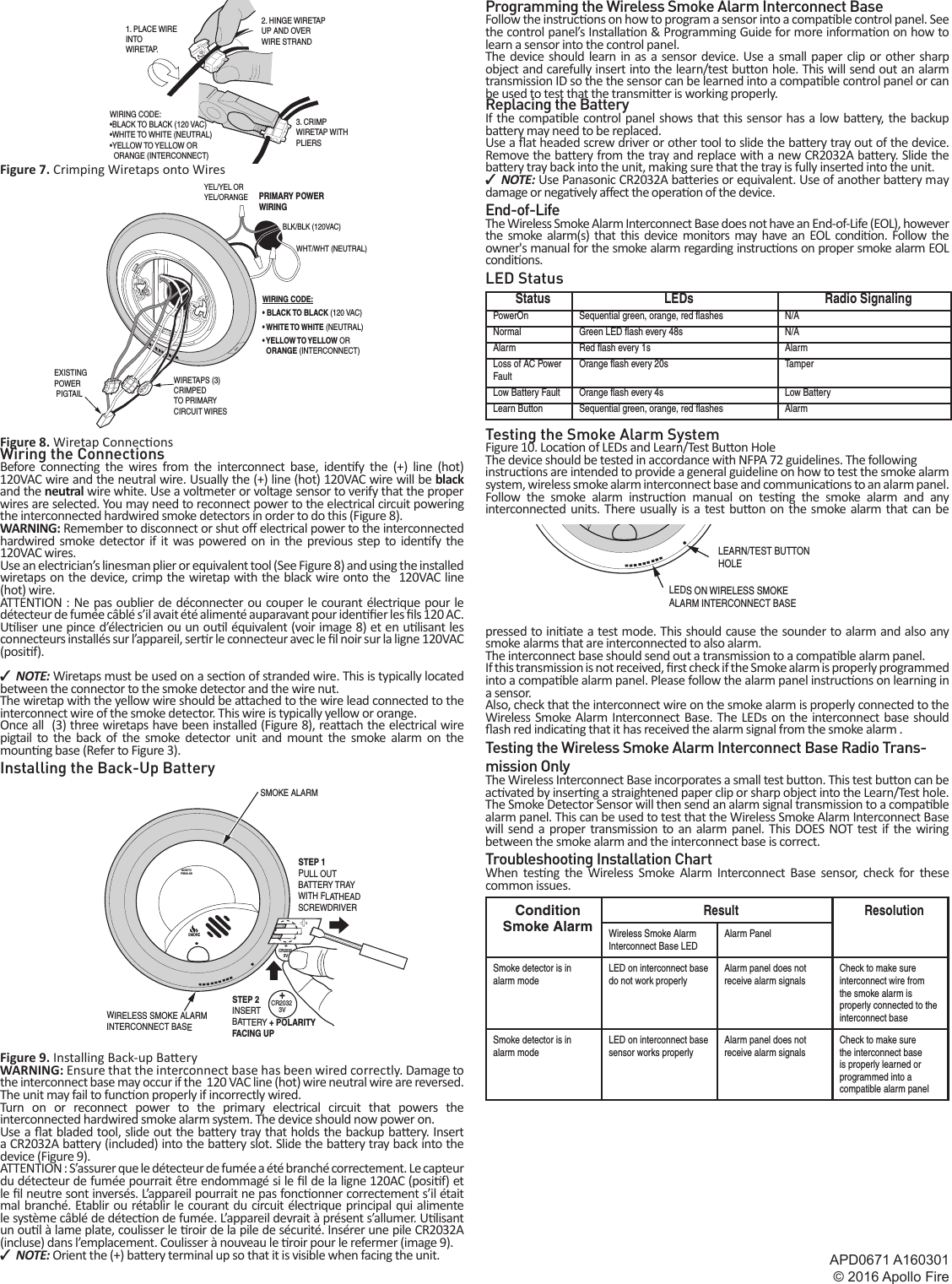 APD0671 A160301© 2016 Apollo Fire2 Copyright © 2016Figure 7. Crimping Wiretaps onto WiresFigure 8. Wiretap Connec onsWiring the ConnectionsBefore connec ng the wires from the interconnect base, iden fy the (+) line (hot) 120VAC wire and the neutral wire. Usually the (+) line (hot) 120VAC wire will be black and the neutral wire white. Use a voltmeter or voltage sensor to verify that the proper wires are selected. You may need to reconnect power to the electrical circuit powering the interconnected hardwired smoke detectors in order to do this (Figure 8).WARNING: Remember to disconnect or shut o  electrical power to the interconnected hardwired smoke detector if it was powered on in the previous step to iden  fy  the  120VAC wires.Use an electrician’s linesman plier or equivalent tool (See Figure 8) and using the installed wiretaps on the device, crimp the wiretap with the black wire onto the  120VAC line (hot) wire.ATTENTION : Ne pas oublier de déconnecter ou couper le courant électrique pour le détecteur de fumée câblé s’il avait été alimenté auparavant pour iden  er les   ls 120 AC.U liser une pince d’électricien ou un ou l équivalent (voir image 8) et en u lisant les connecteurs installés sur l’appareil, ser r le connecteur avec le  l noir sur la ligne 120VAC (posi f).  ✓NOTE: Wiretaps must be used on a sec on of stranded wire. This is typically located between the connector to the smoke detector and the wire nut.The wiretap with the yellow wire should be a ached to the wire lead connected to the interconnect wire of the smoke detector. This wire is typically yellow or orange.Once all  (3) three wiretaps have been installed (Figure 8), rea ach the electrical wire pigtail to the back of the smoke detector unit and mount the smoke alarm on the moun ng base (Refer to Figure 3).Installing the Back-Up BatteryFigure 9. Installing Back-up Ba eryWARNING: Ensure that the interconnect base has been wired correctly. Damage to the interconnect base may occur if the  120 VAC line (hot) wire neutral wire are reversed. The unit may fail to func on properly if incorrectly wired.Turn on or reconnect power to the primary electrical circuit that powers the interconnected hardwired smoke alarm system. The device should now power on.Use a  at bladed tool, slide out the ba ery tray that holds the backup ba ery. Insert a CR2032A ba ery (included) into the ba ery slot. Slide the ba ery tray back into the device (Figure 9).ATTENTION : S’assurer que le détecteur de fumée a été branché correctement. Le capteur du détecteur de fumée pourrait être endommagé si le  l de la ligne 120AC (posi f) et le  l neutre sont inversés. L’appareil pourrait ne pas fonc onner correctement s’il était mal branché. Etablir ou rétablir le courant du circuit électrique principal qui alimente le système câblé de détec on de fumée. L’appareil devrait à présent s’allumer. U lisant un ou l à lame plate, coulisser le  roir de la pile de sécurité. Insérer une pile CR2032A (incluse) dans l’emplacement. Coulisser à nouveau le  roir pour le refermer (image 9).  ✓NOTE: Orient the (+) ba ery terminal up so that it is visible when facing the unit.Programming the Wireless Smoke Alarm Interconnect BaseFollow the instruc ons on how to program a sensor into a compa ble control panel. See the control panel’s Installa on &amp; Programming Guide for more informa on on how to learn a sensor into the control panel.The device should learn in as a sensor device. Use a small paper clip or other sharp object and carefully insert into the learn/test bu on hole. This will send out an alarm transmission ID so the the sensor can be learned into a compa ble control panel or can be used to test that the transmi er is working properly.Replacing the BatteryIf the compa ble control panel shows that this sensor has a low ba ery, the backup ba ery may need to be replaced.Use a  at headed screw driver or other tool to slide the ba ery tray out of the device. Remove the ba ery from the tray and replace with a new CR2032A ba ery. Slide the ba ery tray back into the unit, making sure that the tray is fully inserted into the unit. ✓NOTE: Use Panasonic CR2032A ba eries or equivalent. Use of another ba ery may damage or nega vely a ect the opera on of the device.End-of-LifeThe Wireless Smoke Alarm Interconnect Base does not have an End-of-Life (EOL), however the smoke alarm(s) that this device monitors may have an EOL condi on. Follow the owner&apos;s manual for the smoke alarm regarding instruc ons on proper smoke alarm EOL condi ons.LED StatusStatus LEDs Radio SignalingPowerOn Sequential green, orange, red ﬂ ashes N/ANormal Green LED ﬂ ash every 48s N/AAlarm Red ﬂ ash every 1s AlarmLoss of AC Power FaultOrange ﬂ ash every 20s TamperLow Battery Fault Orange ﬂ ash every 4s Low BatteryLearn Button Sequential green, orange, red ﬂ ashes AlarmTesting the Smoke Alarm SystemFigure 10. Loca on of LEDs and Learn/Test Bu  on HoleThe device should be tested in accordance with NFPA 72 guidelines. The followinginstruc ons are intended to provide a general guideline on how to test the smoke alarm system, wireless smoke alarm interconnect base and communica ons to an alarm panel.Follow the smoke alarm instruc on manual on tes ng the smoke alarm and any interconnected units. There usually is a test bu on on the smoke alarm that can be pressed to ini ate a test mode. This should cause the sounder to alarm and also any smoke alarms that are interconnected to also alarm.The interconnect base should send out a transmission to a compa ble alarm panel. If this transmission is not received,   rst check if the Smoke alarm is properly programmed into a compa ble alarm panel. Please follow the alarm panel instruc ons on learning in a sensor.Also, check that the interconnect wire on the smoke alarm is properly connected to the Wireless Smoke Alarm Interconnect Base. The LEDs on the interconnect base should  ash red indica ng that it has received the alarm signal from the smoke alarm . Testing the Wireless Smoke Alarm Interconnect Base Radio Trans-mission OnlyThe Wireless Interconnect Base incorporates a small test bu on. This test bu on can be ac vated by inser ng a straightened paper clip or sharp object into the Learn/Test hole. The Smoke Detector Sensor will then send an alarm signal transmission to a compa ble alarm panel. This can be used to test that the Wireless Smoke Alarm Interconnect Base will send a proper transmission to an alarm panel. This DOES NOT test if the wiring between the smoke alarm and the interconnect base is correct.Troubleshooting Installation ChartWhen tes ng the Wireless Smoke Alarm Interconnect Base sensor, check for these common issues.ConditionSmoke AlarmResult ResolutionWireless Smoke Alarm Interconnect Base LEDAlarm PanelSmoke detector is in alarm modeLED on interconnect base do not work properlyAlarm panel does not receive alarm signalsCheck to make sure interconnect wire from the smoke alarm is properly connected to the interconnect baseSmoke detector is in alarm modeLED on interconnect base sensor works properlyAlarm panel does not receive alarm signalsCheck to make sure the interconnect base is properly learned or programmed into a compatible alarm panelEXISTING POWER PIGTAILWIRETAPS (3)CRIMPED TO PRIMARYCIRCUIT WIRESWIRING CODE:• BLACK TO BLACK (120 VAC)• WHITE TO WHITE (NEUTRAL)• YELLOW TO YELLOW OR  ORANGE (INTERCONNECT)PRIMARY POWERWIRINGWHT/WHT (NEUTRAL)BLK/BLK (120VAC)YEL/YEL ORYEL/ORANGE+CR20323VMOVE TOFRESH AIRSMOKE+CR20323VSTEP 1PULL OUTBATTERY TRAYWITH FLATHEADSCREWDRIVERSTEP 2INSERT BATTERY + POLARITYFACING UPWIRELESS SMOKE ALARMINTERCONNECT BASESMOKE ALARM LEDS ON WIRELESS SMOKEALARM INTERCONNECT BASELEARN/TEST BUTTONHOLE1. PLACE WIRE INTOWIRETAP.2. HINGE WIRETAPUP AND OVER WIRE STRAND3. CRIMPWIRETAP WITHPLIERSWIRING CODE:•BLACK TO BLACK (120 VAC)•WHITE TO WHITE (NEUTRAL) •YELLOW TO YELLOW OR  ORANGE (INTERCONNECT)