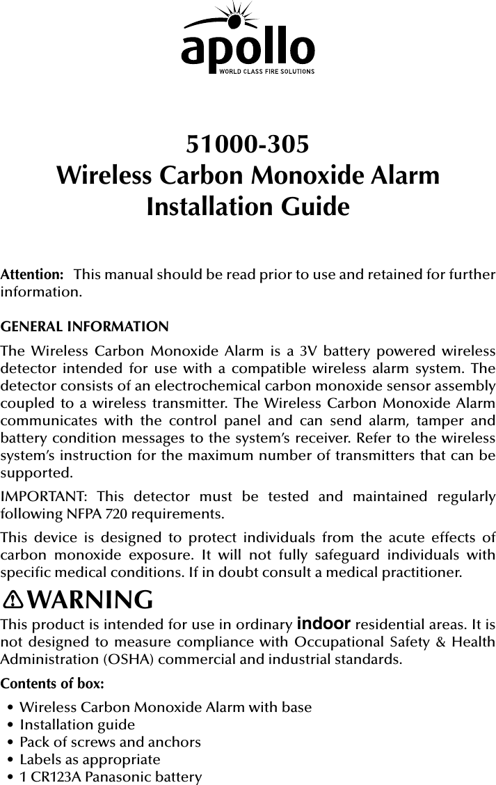 51000-305Wireless Carbon Monoxide AlarmInstallation GuideAttention:   This manual should be read prior to use and retained for further information.GENERAL INFORMATIONThe Wireless Carbon Monoxide Alarm is a 3V battery powered wireless detector intended for use with a compatible wireless alarm system. The detector consists of an electrochemical carbon monoxide sensor assembly coupled to a wireless transmitter. The Wireless Carbon Monoxide Alarm communicates with the control panel and can send alarm, tamper and battery condition messages to the system’s receiver. Refer to the wireless system’s instruction for the maximum number of transmitters that can be supported.IMPORTANT: This detector must be tested and maintained regularly following NFPA 720 requirements.This device is designed to protect individuals from the acute effects of carbon monoxide exposure. It will not fully safeguard individuals with specic medical conditions. If in doubt consult a medical practitioner.WARNINGThis product is intended for use in ordinary indoor residential areas. It is not designed to measure compliance with Occupational Safety &amp; Health Administration (OSHA) commercial and industrial standards.Contents of box:• Wireless Carbon Monoxide Alarm with base• Installation guide• Pack of screws and anchors• Labels as appropriate• 1 CR123A Panasonic battery!
