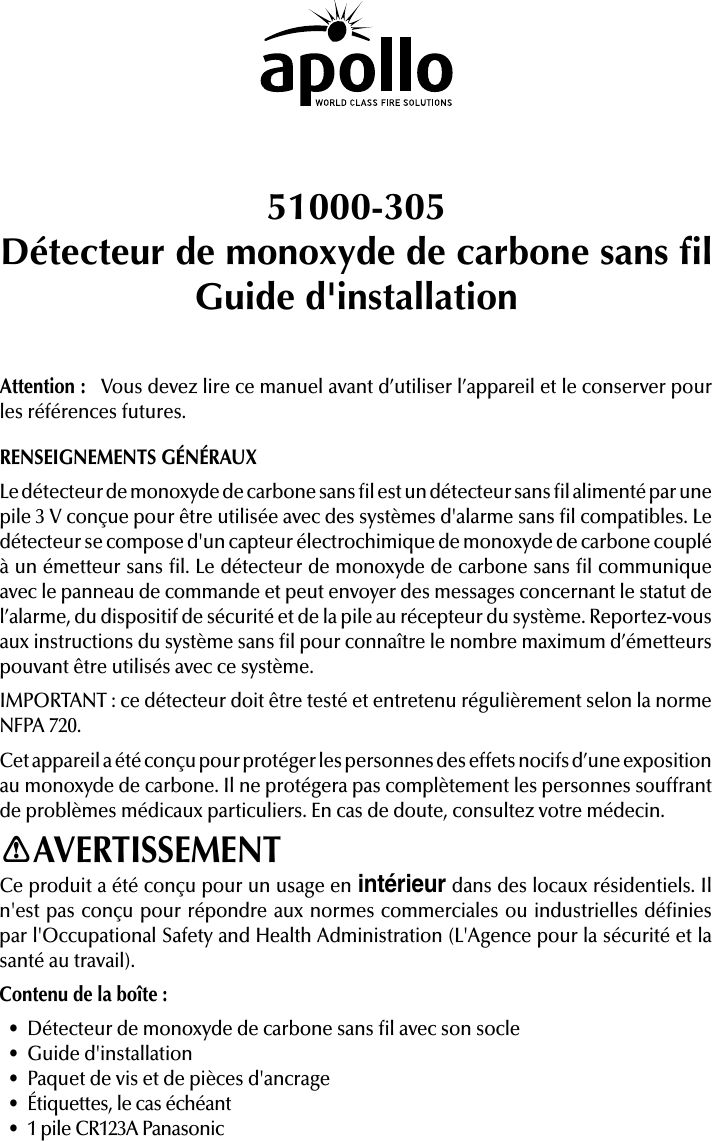 51000-305Détecteur de monoxyde de carbone sans lGuide d&apos;installationAttention:   Vous devez lire ce manuel avant d’utiliser l’appareil et le conserver pour les références futures.RENSEIGNEMENTS GÉNÉRAUXLe détecteur de monoxyde de carbone sans l est un détecteur sans l alimenté par une pile 3V conçue pour être utilisée avec des systèmes d&apos;alarme sans l compatibles. Le détecteur se compose d&apos;un capteur électrochimique de monoxyde de carbone couplé à un émetteur sans l. Le détecteur de monoxyde de carbone sans l communique avec le panneau de commande et peut envoyer des messages concernant le statut de l’alarme, du dispositif de sécurité et de la pile au récepteur du système. Reportez-vous aux instructions du système sans l pour connaître le nombre maximum d’émetteurs pouvant être utilisés avec ce système.IMPORTANT: ce détecteur doit être testé et entretenu régulièrement selon la norme NFPA 720.Cet appareil a été conçu pour protéger les personnes des effets nocifs d’une exposition au monoxyde de carbone. Il ne protégera pas complètement les personnes souffrant de problèmes médicaux particuliers. En cas de doute, consultez votre médecin.AVERTISSEMENTCe produit a été conçu pour un usage en intérieur dans des locaux résidentiels. Il n&apos;est pas conçu pour répondre aux normes commerciales ou industrielles dénies par l&apos;Occupational Safety and Health Administration (L&apos;Agence pour la sécurité et la santé au travail).Contenu de la boîte:• Détecteur de monoxyde de carbone sans l avec son socle• Guide d&apos;installation• Paquet de vis et de pièces d&apos;ancrage• Étiquettes, le cas échéant• 1 pile CR123A Panasonic!