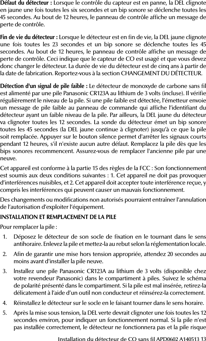 13Installation du détecteur de CO sans l APD0602 A140513État DELSonde(n&apos;appuyez pas simultanément sur la sonde et la DEL)RadiosignalisationNormalClignotement vert toutes les 12 secondesDésactivé Normal(Aucun)Alarme/TestClignote en rouge toutes les 12 secondesANSI S3A1 temporel 4 (appuyez sur le bouton pour mettre en silencieux pendant 5 minutes)AlarmeDétecteurDéfautClignote en jaune toutes les  6 secondesUn bip sonore de 100ms toutes les 45 secondesPannePile faibleClignote en jaune toutes les  12 secondesUn bip sonore de 100ms toutes les 45 secondes (appuyez sur le bouton pour mettre en silencieux pendant 12 heures)Pile faibleFin de vie  du détecteurClignote en jaune toutes les  23 secondesUn bip sonore de 100ms toutes les  45 secondesPanneMise sous tensionClignote en vert, jaune puis rouge toute les  12 secondesUn bip sonore de 100ms à la n de la séquence de mise sous tensionAucunLanguette de sécuritéClignote en vert, jaune puis rouge toute les  12 secondesDésactivé Languette de sécuritéDéfaut du détecteur: Lorsque le contrôle du capteur est en panne, la DEL clignote en jaune une fois toutes les six secondes et un bip sonore se déclenche toutes les 45 secondes. Au bout de 12 heures, le panneau de contrôle afche un message de perte de contrôle.Fin de vie du détecteur: Lorsque le détecteur est en n de vie, la DEL jaune clignote une fois toutes les 23 secondes et un bip sonore se déclenche toutes les 45 secondes. Au bout de 12 heures, le panneau de contrôle afche un message de perte de contrôle. Ceci indique que le capteur de CO est usagé et que vous devez donc changer le détecteur. La durée de vie du détecteur est de cinq ans à partir de la date de fabrication. Reportez-vous à la section CHANGEMENT DU DÉTECTEUR.Détection d&apos;un signal de pile faible: Le détecteur de monoxyde de carbone sans l est alimenté par une pile Panasonic CR123A au lithium de 3 volts (incluse). Il vérie régulièrement le niveau de la pile. Si une pile faible est détectée, l’émetteur envoie un message de pile faible au panneau de commande qui afche l’identiant du détecteur ayant un faible niveau de la pile. Par ailleurs, la DEL jaune du détecteur va clignoter toutes les 12 secondes. La sonde du détecteur émet un bip sonore toutes les 45 secondes (la DEL jaune continue à clignoter) jusqu’à ce que la pile soit remplacée. Appuyer sur le bouton silence permet d&apos;arrêter les signaux courts pendant 12 heures, s&apos;il n&apos;existe aucun autre défaut. Remplacez la pile dès que les bips sonores recommencent. Assurez-vous de remplacer l&apos;ancienne pile par une neuve. Cet appareil est conforme à la partie 15 des règles de la FCC: Son fonctionnement est soumis aux deux conditions suivantes : 1. Cet appareil ne doit pas provoquer d’interférences nuisibles, et 2. Cet appareil doit accepter toute interférence reçue, y compris les interférences qui peuvent causer un mauvais fonctionnement.Des changements ou modications non autorisés pourraient entraîner l’annulation de l’autorisation d’exploiter l’équipement.INSTALLATION ET REMPLACEMENT DE LA PILEPour remplacer la pile:1.  Déposez le détecteur de son socle de xation en le tournant dans le sens antihoraire. Enlevez la pile et mettez-la au rebut selon la réglementation locale.2.  An de garantir une mise hors tension appropriée, attendez 20 secondes au moins avant d&apos;installer la pile neuve.3.  lnstallez une pile Panasonic CR123A au lithium de 3 volts (disponible chez votre revendeur Panasonic) dans le compartiment à piles. Suivez le schéma de polarité présenté dans le compartiment. Si la pile est mal insérée, retirez-la délicatement à l’aide d’un outil non conducteur et réinsérez-la correctement.4.  Réinstallez le détecteur sur le socle en le faisant tourner dans le sens horaire.5.  Après la mise sous tension, la DEL verte devrait clignoter une fois toutes les 12 secondes environ, pour indiquer un fonctionnement normal. Si la pile n’est pas installée correctement, le détecteur ne fonctionnera pas et la pile risque 