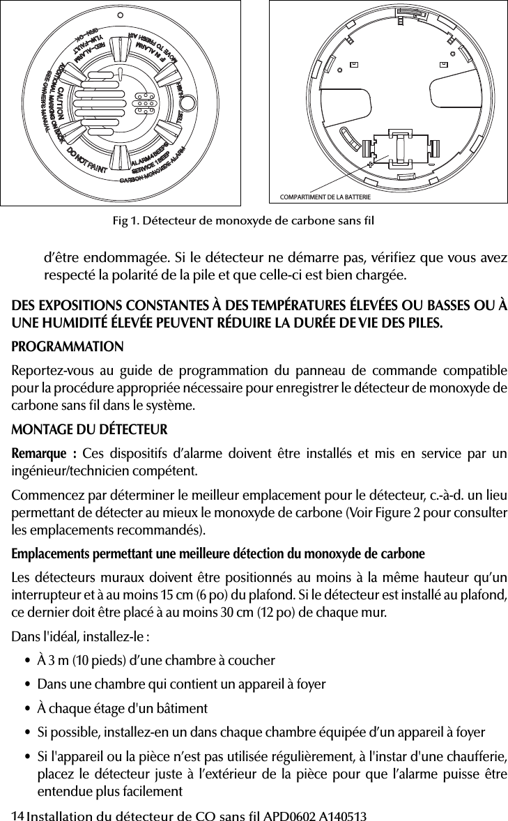 14 Installation du détecteur de CO sans l APD0602 A140513Attention: This manual should be read prior to use  and retained for further information.51000-305Wireless Carbon Monoxide Alarm Installation GuideGENERAL INFORMATIONThe Wireless Carbon Monoxide Alarm is a 3V battery powered wireless detector intended for use with a compatible wireless alarm system.The detector consists of an electrochemical carbon monoxide sensor assembly coupled to a wireless transmitter. The Wireless Carbon Monoxide Alarm commu-nicates with the control panel and can send alarm, tamper and battery condition messages to the systems receiver. Refer to the wireless systems instruction for the maximum number of transmitters that can be supported.IMPORTANT: This detector must be tested and maintained regularly following NFPA 720 requirements.This device is designed to protect individuals from the acute effects of carbon monoxide exposure. It will not fully safeguard individuals with speci c medical conditions. If in doubt consult a medical practitioner.            WARNINGThis product is intended for use in ordinary indoor residential areas. It is not designed to measure compliance with Occupational Safety &amp; Health Administration (OSHA) commercial and industrial standards.Contents of box:- Wireless Carbon Monoxide Alarm with base- Installation guide- Pack of screws and  xings- Stickers as appropriate- 1 CR123A Panasonic batteryThe Wireless Carbon Monoxide Alarm contains a sounder which generates the ANSI S3.41 temporal 4 pattern in an alarm condition (see Table 1 for temporal 4 pattern). In alarm, a message is also sent to the control panel and the detectors ID is displayed at t h e c o nso l e .  D u r i n g  a n a la r m c o ndi t i o n ,  p r e s s i ng  t h e  d e t e c tor s  h u s h b u t to n  w i l l  s i l e nc e the sounder for  ve  m i nu t e s .  T h e m o u n t i n g b a s e  i n s t a ll a t i o n  i s s im p l i  ed by the incorpo-r a t i o n  o f  f e a t u r e s  c o m p a t i b l e  f o r  b o t h  d r y w a l l  f a s t e n e r s  (n o t  s u p p l i e d )  a n d  o t h e r  m e t h o d s .Tricolored LED (green, yellow, red) and a sounder on the detector provide local visual and audible indication of the detectors status as listed in Table 1.During initial power-up the LED blinks alternately green, yellow then red. It takes about 60 seconds for the detectors CO sensor to stabilize.After power-up has completed and the detector is functioning normally, the green LED blinks once every 12 seconds.Table 1. Detector status and indicationDetector Trouble: When the sensor supervision is in trouble condition, the yellow LED blinks once every six seconds and there is a chirp every 45 seconds. After 12 hours the panel will display a loss of supervision message.Detector end of life feature: When the detector has reached the end of its life, the yellow LED blinks once every 23 seconds and there is a chirp every 45 seconds. After 12 hours the panel will display a loss of supervision message.This indicates that the CO sensor inside the detector has passed the end of its life and the detector must be replaced. The detector lifespan is  ve years from the date of manufacture. Refer to DETECTOR REPLACEMENT section.Low Battery Detection: The Wireless Carbon Monoxide Alarm is powered by a single 3-volt CR123A Panasonic Lithium battery (included). The detector regu-larly checks for a low battery. If a low battery is detected, the transmitter sends a low battery message to the control panel, which displays the detectors ID at low battery. In addition, the yellow LED of the detector will blink every 12 seconds. The detectors sounder will chirp every 45 seconds (yellow LED continues to blink) until the battery is replaced. Pressing the hush button will silence the chirps for 12 hours, if no other trouble conditions exist. The battery should be replaced WHEN the chirps begin. Be sure to replace the battery with a fresh one.This device complies with Part 15 of the FCC rules. Operation is subject to the following two conditions: 1. This device may not cause harmful interference, and 2. This device must accept any interference received, including interference thatmay cause undesired operation.Unauthorized changes or modi cations could void the users authority to operate the equipment.BATTERY INSTALLATION AND REPLACEMENTTo replace the battery:1. Remove the detector from its mounting base by twisting the detector counter-clockwise. Remove and dispose of the battery according to your local regulations.2. To ensure proper power-down sequence, wait a minimum of 20 seconds beforeinstalling new battery.3. Install a new 3-volt CR123A Panasonic Lithium battery (available from yourPanasonic dealer) in the battery compartment. Follow the polarity diagram inside the compartment. If the battery is incorrectly inserted please remove gently with a non-conductive tool and correctly reinsert.4. Reinstall the detector onto the mounting base by turning the detector clockwise.5. After the power-up sequence the green LED should blink about once every12 seconds to indicate normal operation. If the battery is not installed correctly, the detector will not operate and the battery may be damaged. If the detector does not  power-up, check for correct battery installation and for a fully charged battery.CONSTANT EXPOSURES TO HIGH OR LOW TEMPERATURES OR HIGH HUMIDITY MAY REDUCE BATTERY LIFE.COMPARTIMENT DE LA BATTERIE Fig  1. Wireless Carbon Monoxide AlarmPROGRAMMINGRefer to the appropiate compatible control panel programming guide for the proper procedure required to enroll the wireless carbon monoxide alarm into the system.MOUNTING THE DETECTORNote: These alarm devices should only be installed and commissioned by a com-petent engineer/technician.First, determine the best location for the detector, one that provides proper carbon monoxide detection (see Figure 2 for suggested detection locations) .Proper Carbon Monoxide Detection LocationWall-mounted detectors should be positioned at least as high as a light switch, and at least six inches (15cm) from the ceiling. In a ceiling location, the detector should be at least 12 inches (30cm) from any wall.Where to install, ideally:- Within 10 feet (3m) of a sleeping area- Inside the bedroom if it contains a fuel burning appliance- On every  oor of the building- Ideally, install in any room that contains a fuel burning appliance- If the appliance or the room is not normally used, such as the boiler room, the detector should be placed just outside the room so the alarm can be heard more easilyWhere NOT to install, ideally:- Directly above a sink, cooker, stove or oven- Do not locate detector within 5 feet (1.5m) of any cooking appliance- Next to a door or window that would be affected by drafts i.e. extractor fan or air vent- Outside- Do not install in any environment that does not comply with the detectors environ-mental speci cations- In or below a cupboard- Where air  ow would be obstructed by curtains or furniture- Where dirt or dust could collect and block the sensor- Where it could be knocked, damaged, or inadvertently removedFig 2. Detector Location DiagramMounting ProcedureOnce a suitable location is found, mount the detector as follows:1. Refer to the diagram below and install the mounting base on the ceiling or onthe wall (if local ordinances permit) using screw locations as required. Use the two screws and anchors provided. Maneuver the base so the screws are at the elbow of the screw slots and secure.2. Fit the detector inside the base by aligning it over the base as shown (detectorsalignment notch should be slightly offset from mounting base tamper release tab), Status LEDsSounder(does not pulse the sounderand LED concurrently)Radio signallingNormal Green  ash every 12 seconds Off Normal (None)Alarm/Test Red  ash every 12 secondsANSI S3.41 temporal 4 (press button to hush for 5 minutes)AlarmDetector troubleYellow  ash every 6 secondsOne 100ms chirp every 45 seconds FaultLow batteryYellow  ash every 12 secondsOne 100ms chirp every 45 seconds (press button to hush for 12 hours)Low BatteryDetector end of lifeYellow  ash every 23 secondsOne 100ms chirp every 45 seconds FaultPower-upGreen, yellow, red  ash se-quence every 12 secondsOne 100ms chirp at end of power-up sequence NoneTamper Green, yellow, red  ash se-quence every 12 seconds Off TamperCHAMBRECHAMBRE CHAMBRESALONCUISINECAVEPORTES FERMÉESGARAGEÀ CHEMPLACEMENT DE L’ALARME DE MONOXYDE DE CARBONE POUR UN DOMICILE À PLUSIEURS ÉTAGESINST APD0602 A140513Attention: This manual should be read prior to use  and retained for further information.51000-305Wireless Carbon Monoxide Alarm Installation GuideGENERAL INFORMATIONThe Wireless Carbon Monoxide Alarm is a 3V battery powered wireless detector intended for use with a compatible wireless alarm system.The detector consists of an electrochemical carbon monoxide sensor assembly coupled to a wireless transmitter. The Wireless Carbon Monoxide Alarm commu-nicates with the control panel and can send alarm, tamper and battery condition messages to the systems receiver. Refer to the wireless systems instruction for the maximum number of transmitters that can be supported.IMPORTANT: This detector must be tested and maintained regularly following NFPA 720 requirements.This device is designed to protect individuals from the acute effects of carbon monoxide exposure. It will not fully safeguard individuals with speci c medical conditions. If in doubt consult a medical practitioner.            WARNINGThis product is intended for use in ordinary indoor residential areas. It is not designed to measure compliance with Occupational Safety &amp; Health Administration (OSHA) commercial and industrial standards.Contents of box:- Wireless Carbon Monoxide Alarm with base- Installation guide- Pack of screws and  xings- Stickers as appropriate- 1 CR123A Panasonic batteryThe Wireless Carbon Monoxide Alarm contains a sounder which generates the ANSI S3.41 temporal 4 pattern in an alarm condition (see Table 1 for temporal 4 pattern). In alarm, a message is also sent to the control panel and the detectors ID is displayed at t h e c o n s o l e.  D u r i n g  a n  a l a r m  c o n d i t i o n,  p r e s s i n g  t h e  d ete c t o r s  h u sh  b u t t o n  w i l l  s i l e nc e  the sounder for  ve  m inu t e s .  T h e m o u n t i n g  b as e  i n s t a l l at i on  i s  s i m p l i  ed by the incorpo-r a t i o n  o f  f e a t u r e s  c o m p a t i b l e  f o r  b o t h  d r y w a l l  f a s t e n e r s  (n o t  s u p p l i e d )  a n d  o t h e r  m e t h o d s .Tricolored LED (green, yellow, red) and a sounder on the detector provide local visual and audible indication of the detectors status as listed in Table 1.During initial power-up the LED blinks alternately green, yellow then red. It takes about 60 seconds for the detectors CO sensor to stabilize.After power-up has completed and the detector is functioning normally, the green LED blinks once every 12 seconds.Table 1. Detector status and indicationDetector Trouble: When the sensor supervision is in trouble condition, the yellow LED blinks once every six seconds and there is a chirp every 45 seconds. After 12 hours the panel will display a loss of supervision message.Detector end of life feature: When the detector has reached the end of its life, the yellow LED blinks once every 23 seconds and there is a chirp every 45 seconds. After 12 hours the panel will display a loss of supervision message.This indicates that the CO sensor inside the detector has passed the end of its life and the detector must be replaced. The detector lifespan is  ve years from the date of manufacture. Refer to DETECTOR REPLACEMENT section.Low Battery Detection: The Wireless Carbon Monoxide Alarm is powered by a single 3-volt CR123A Panasonic Lithium battery (included). The detector regu-larly checks for a low battery. If a low battery is detected, the transmitter sends a low battery message to the control panel, which displays the detectors ID at low battery. In addition, the yellow LED of the detector will blink every 12 seconds. The detectors sounder will chirp every 45 seconds (yellow LED continues to blink) until the battery is replaced. Pressing the hush button will silence the chirps for 12 hours, if no other trouble conditions exist. The battery should be replaced WHEN the chirps begin. Be sure to replace the battery with a fresh one.This device complies with Part 15 of the FCC rules. Operation is subject to the following two conditions: 1. This device may not cause harmful interference, and 2. This device must accept any interference received, including interference thatmay cause undesired operation.Unauthorized changes or modi cations could void the users authority to operate the equipment.BATTERY INSTALLATION AND REPLACEMENTTo replace the battery:1. Remove the detector from its mounting base by twisting the detector counter-clockwise. Remove and dispose of the battery according to your local regulations.2. To ensure proper power-down sequence, wait a minimum of 20 seconds beforeinstalling new battery.3. Install a new 3-volt CR123A Panasonic Lithium battery (available from yourPanasonic dealer) in the battery compartment. Follow the polarity diagram inside the compartment. If the battery is incorrectly inserted please remove gently with a non-conductive tool and correctly reinsert.4. Reinstall the detector onto the mounting base by turning the detector clockwise.5. After the power-up sequence the green LED should blink about once every12 seconds to indicate normal operation. If the battery is not installed correctly, the detector will not operate and the battery may be damaged. If the detector does not  power-up, check for correct battery installation and for a fully charged battery.CONSTANT EXPOSURES TO HIGH OR LOW TEMPERATURES OR HIGH HUMIDITY MAY REDUCE BATTERY LIFE.COMPARTIMENT DE LA BATTERIE Fig  1. Wireless Carbon Monoxide AlarmPROGRAMMINGRefer to the appropiate compatible control panel programming guide for the proper procedure required to enroll the wireless carbon monoxide alarm into the system.MOUNTING THE DETECTORNote: These alarm devices should only be installed and commissioned by a com-petent engineer/technician.First, determine the best location for the detector, one that provides proper carbon monoxide detection (see Figure 2 for suggested detection locations) .Proper Carbon Monoxide Detection LocationWall-mounted detectors should be positioned at least as high as a light switch, and at least six inches (15cm) from the ceiling. In a ceiling location, the detector should be at least 12 inches (30cm) from any wall.Where to install, ideally:- Within 10 feet (3m) of a sleeping area- Inside the bedroom if it contains a fuel burning appliance- On every  oor of the building- Ideally, install in any room that contains a fuel burning appliance- If the appliance or the room is not normally used, such as the boiler room, the detector should be placed just outside the room so the alarm can be heard more easilyWhere NOT to install, ideally:- Directly above a sink, cooker, stove or oven- Do not locate detector within 5 feet (1.5m) of any cooking appliance- Next to a door or window that would be affected by drafts i.e. extractor fan or air vent- Outside- Do not install in any environment that does not comply with the detectors environ-mental speci cations- In or below a cupboard- Where air  ow would be obstructed by curtains or furniture- Where dirt or dust could collect and block the sensor- Where it could be knocked, damaged, or inadvertently removedFig 2. Detector Location DiagramMounting ProcedureOnce a suitable location is found, mount the detector as follows:1. Refer to the diagram below and install the mounting base on the ceiling or onthe wall (if local ordinances permit) using screw locations as required. Use the two screws and anchors provided. Maneuver the base so the screws are at the elbow of the screw slots and secure.2. Fit the detector inside the base by aligning it over the base as shown (detectorsalignment notch should be slightly offset from mounting base tamper release tab), Status LEDsSounder(does not pulse the sounderand LED concurrently)Radio signallingNormal Green  ash every 12 seconds Off Normal (None)Alarm/Test Red  ash every 12 secondsANSI S3.41 temporal 4 (press button to hush for 5 minutes)AlarmDetector troubleYellow  ash every 6 secondsOne 100ms chirp every 45 seconds FaultLow batteryYellow  ash every 12 secondsOne 100ms chirp every 45 seconds (press button to hush for 12 hours)Low BatteryDetector end of lifeYellow  ash every 23 secondsOne 100ms chirp every 45 seconds FaultPower-upGreen, yellow, red  ash se-quence every 12 secondsOne 100ms chirp at end of power-up sequence NoneTamper Green, yellow, red  ash se-quence every 12 seconds Off TamperCHAMBRECHAMBRE CHAMBRESALONCUISINECAVEPORTES FERMÉESGARAGEÀ CHEMPLACEMENT DE L’ALARME DE MONOXYDE DE CARBONE POUR UN DOMICILE À PLUSIEURS ÉTAGESINST APD0602 A140513Fig 1. Détecteur de monoxyde de carbone sans ld’être endommagée. Si le détecteur ne démarre pas, vériez que vous avez respecté la polarité de la pile et que celle-ci est bien chargée.DES EXPOSITIONS CONSTANTES À DES TEMPÉRATURES ÉLEVÉES OU BASSES OU À UNE HUMIDITÉ ÉLEVÉE PEUVENT RÉDUIRE LA DURÉE DE VIE DES PILES.PROGRAMMATIONReportez-vous au guide de programmation du panneau de commande compatible pour la procédure appropriée nécessaire pour enregistrer le détecteur de monoxyde de carbone sans l dans le système.MONTAGE DU DÉTECTEURRemarque : Ces dispositifs d’alarme doivent être installés et mis en service par un ingénieur/technicien compétent.Commencez par déterminer le meilleur emplacement pour le détecteur, c.-à-d. un lieu permettant de détecter au mieux le monoxyde de carbone (Voir Figure 2 pour consulter les emplacements recommandés).Emplacements permettant une meilleure détection du monoxyde de carboneLes détecteurs muraux doivent être positionnés au moins à la même hauteur qu’un interrupteur et à au moins 15cm (6po) du plafond. Si le détecteur est installé au plafond, ce dernier doit être placé à au moins 30cm (12po) de chaque mur.Dans l&apos;idéal, installez-le:• À 3m (10 pieds) d’une chambre à coucher• Dans une chambre qui contient un appareil à foyer• À chaque étage d&apos;un bâtiment• Si possible, installez-en un dans chaque chambre équipée d’un appareil à foyer• Si l&apos;appareil ou la pièce n’est pas utilisée régulièrement, à l&apos;instar d&apos;une chaufferie, placez le détecteur juste à l’extérieur de la pièce pour que l’alarme puisse être entendue plus facilement