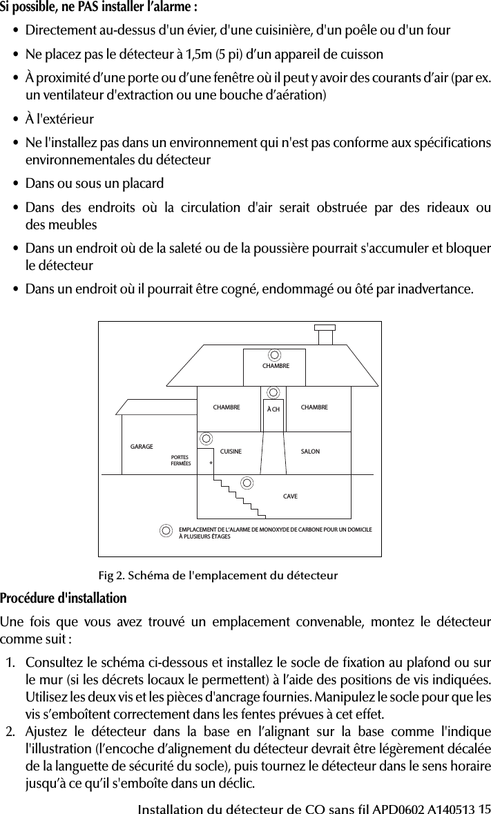 15Installation du détecteur de CO sans l APD0602 A140513Procédure d&apos;installationUne fois que vous avez trouvé un emplacement convenable, montez le détecteur comme suit:1.  Consultez le schéma ci-dessous et installez le socle de xation au plafond ou sur le mur (si les décrets locaux le permettent) à l’aide des positions de vis indiquées. Utilisez les deux vis et les pièces d&apos;ancrage fournies. Manipulez le socle pour que les vis s’emboîtent correctement dans les fentes prévues à cet effet.2.  Ajustez le détecteur dans la base en l’alignant sur la base comme l&apos;indique l&apos;illustration (l’encoche d’alignement du détecteur devrait être légèrement décalée de la languette de sécurité du socle), puis tournez le détecteur dans le sens horaire jusqu’à ce qu’il s&apos;emboîte dans un déclic.Attention: This manual should be read prior to use  and retained for further information.51000-305Wireless Carbon Monoxide Alarm Installation GuideGENERAL INFORMATIONThe Wireless Carbon Monoxide Alarm is a 3V battery powered wireless detector intended for use with a compatible wireless alarm system.The detector consists of an electrochemical carbon monoxide sensor assembly coupled to a wireless transmitter. The Wireless Carbon Monoxide Alarm commu-nicates with the control panel and can send alarm, tamper and battery condition messages to the systems receiver. Refer to the wireless systems instruction for the maximum number of transmitters that can be supported.IMPORTANT: This detector must be tested and maintained regularly following NFPA 720 requirements.This device is designed to protect individuals from the acute effects of carbon monoxide exposure. It will not fully safeguard individuals with speci c medical conditions. If in doubt consult a medical practitioner.            WARNINGThis product is intended for use in ordinary indoor residential areas. It is not designed to measure compliance with Occupational Safety &amp; Health Administration (OSHA) commercial and industrial standards.Contents of box:- Wireless Carbon Monoxide Alarm with base- Installation guide- Pack of screws and  xings- Stickers as appropriate- 1 CR123A Panasonic batteryThe Wireless Carbon Monoxide Alarm contains a sounder which generates the ANSI S3.41 temporal 4 pattern in an alarm condition (see Table 1 for temporal 4 pattern). In alarm, a message is also sent to the control panel and the detectors ID is displayed at t h e  c o ns o l e . D u r i n g  a n a l a r m  c o n d i t i o n , pr e s s i n g  t h e  d e t e c to r s hu s h  b u t t o n  w il l si l en c e  the sounder for  ve mi n u te s .  T h e mo u n t i n g ba se  i n s t a l l at i o n  i s  s i m pl i  ed by the incorpo-r a t i o n  o f  f e a t u r e s  c o m p a t i b l e  f o r  b o t h  d r y w a l l  f a s t e n e r s  ( n o t  s u p p l i e d )  a n d  o t h e r  m e t h o d s .Tricolored LED (green, yellow, red) and a sounder on the detector provide local visual and audible indication of the detectors status as listed in Table 1.During initial power-up the LED blinks alternately green, yellow then red. It takes about 60 seconds for the detectors CO sensor to stabilize.After power-up has completed and the detector is functioning normally, the green LED blinks once every 12 seconds.Table 1. Detector status and indicationDetector Trouble: When the sensor supervision is in trouble condition, the yellow LED blinks once every six seconds and there is a chirp every 45 seconds. After 12 hours the panel will display a loss of supervision message.Detector end of life feature: When the detector has reached the end of its life, the yellow LED blinks once every 23 seconds and there is a chirp every 45 seconds. After 12 hours the panel will display a loss of supervision message.This indicates that the CO sensor inside the detector has passed the end of its life and the detector must be replaced. The detector lifespan is  ve years from the date of manufacture. Refer to DETECTOR REPLACEMENT section.Low Battery Detection: The Wireless Carbon Monoxide Alarm is powered by a single 3-volt CR123A Panasonic Lithium battery (included). The detector regu-larly checks for a low battery. If a low battery is detected, the transmitter sends a low battery message to the control panel, which displays the detectors ID at low battery. In addition, the yellow LED of the detector will blink every 12 seconds. The detectors sounder will chirp every 45 seconds (yellow LED continues to blink) until the battery is replaced. Pressing the hush button will silence the chirps for 12 hours, if no other trouble conditions exist. The battery should be replaced WHEN the chirps begin. Be sure to replace the battery with a fresh one.This device complies with Part 15 of the FCC rules. Operation is subject to the following two conditions: 1. This device may not cause harmful interference, and 2. This device must accept any interference received, including interference thatmay cause undesired operation.Unauthorized changes or modi cations could void the users authority to operate the equipment.BATTERY INSTALLATION AND REPLACEMENTTo replace the battery:1. Remove the detector from its mounting base by twisting the detector counter-clockwise. Remove and dispose of the battery according to your local regulations.2. To ensure proper power-down sequence, wait a minimum of 20 seconds beforeinstalling new battery.3. Install a new 3-volt CR123A Panasonic Lithium battery (available from yourPanasonic dealer) in the battery compartment. Follow the polarity diagram inside the compartment. If the battery is incorrectly inserted please remove gently with a non-conductive tool and correctly reinsert.4. Reinstall the detector onto the mounting base by turning the detector clockwise.5. After the power-up sequence the green LED should blink about once every12 seconds to indicate normal operation. If the battery is not installed correctly, the detector will not operate and the battery may be damaged. If the detector does not  power-up, check for correct battery installation and for a fully charged battery.CONSTANT EXPOSURES TO HIGH OR LOW TEMPERATURES OR HIGH HUMIDITY MAY REDUCE BATTERY LIFE.COMPARTIMENT DE LA BATTERIE Fig  1. Wireless Carbon Monoxide AlarmPROGRAMMINGRefer to the appropiate compatible control panel programming guide for the proper procedure required to enroll the wireless carbon monoxide alarm into the system.MOUNTING THE DETECTORNote: These alarm devices should only be installed and commissioned by a com-petent engineer/technician.First, determine the best location for the detector, one that provides proper carbon monoxide detection (see Figure 2 for suggested detection locations) .Proper Carbon Monoxide Detection LocationWall-mounted detectors should be positioned at least as high as a light switch, and at least six inches (15cm) from the ceiling. In a ceiling location, the detector should be at least 12 inches (30cm) from any wall.Where to install, ideally:- Within 10 feet (3m) of a sleeping area- Inside the bedroom if it contains a fuel burning appliance- On every  oor of the building- Ideally, install in any room that contains a fuel burning appliance- If the appliance or the room is not normally used, such as the boiler room, the detector should be placed just outside the room so the alarm can be heard more easilyWhere NOT to install, ideally:- Directly above a sink, cooker, stove or oven- Do not locate detector within 5 feet (1.5m) of any cooking appliance- Next to a door or window that would be affected by drafts i.e. extractor fan or air vent- Outside- Do not install in any environment that does not comply with the detectors environ-mental speci cations- In or below a cupboard- Where air  ow would be obstructed by curtains or furniture- Where dirt or dust could collect and block the sensor- Where it could be knocked, damaged, or inadvertently removedFig 2. Detector Location DiagramMounting ProcedureOnce a suitable location is found, mount the detector as follows:1. Refer to the diagram below and install the mounting base on the ceiling or onthe wall (if local ordinances permit) using screw locations as required. Use the two screws and anchors provided. Maneuver the base so the screws are at the elbow of the screw slots and secure.2. Fit the detector inside the base by aligning it over the base as shown (detectorsalignment notch should be slightly offset from mounting base tamper release tab), Status LEDsSounder(does not pulse the sounderand LED concurrently)Radio signallingNormal Green  ash every 12 seconds Off Normal (None)Alarm/Test Red  ash every 12 secondsANSI S3.41 temporal 4 (press button to hush for 5 minutes)AlarmDetector troubleYellow  ash every 6 secondsOne 100ms chirp every 45 seconds FaultLow batteryYellow  ash every 12 secondsOne 100ms chirp every 45 seconds (press button to hush for 12 hours)Low BatteryDetector end of lifeYellow  ash every 23 secondsOne 100ms chirp every 45 seconds FaultPower-upGreen, yellow, red  ash se-quence every 12 secondsOne 100ms chirp at end of power-up sequence NoneTamper Green, yellow, red  ash se-quence every 12 seconds Off TamperCHAMBRECHAMBRE CHAMBRESALONCUISINECAVEPORTES FERMÉESGARAGEÀ CHEMPLACEMENT DE L’ALARME DE MONOXYDE DE CARBONE POUR UN DOMICILE À PLUSIEURS ÉTAGESINST APD0602 A140513Fig 2. Schéma de l&apos;emplacement du détecteurSi possible, ne PAS installer l’alarme :• Directement au-dessus d&apos;un évier, d&apos;une cuisinière, d&apos;un poêle ou d&apos;un four• Ne placez pas le détecteur à 1,5m (5pi) d’un appareil de cuisson• À proximité d’une porte ou d’une fenêtre où il peut y avoir des courants d’air (par ex. un ventilateur d&apos;extraction ou une bouche d’aération)• À l&apos;extérieur• Ne l&apos;installez pas dans un environnement qui n&apos;est pas conforme aux spécications environnementales du détecteur• Dans ou sous un placard• Dans des endroits où la circulation d&apos;air serait obstruée par des rideaux ou  des meubles• Dans un endroit où de la saleté ou de la poussière pourrait s&apos;accumuler et bloquer le détecteur• Dans un endroit où il pourrait être cogné, endommagé ou ôté par inadvertance.