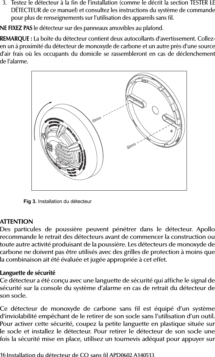 16 Installation du détecteur de CO sans l APD0602 A1405133.  Testez le détecteur à la n de l’installation (comme le décrit la section TESTER LE DÉTECTEUR de ce manuel) et consultez les instructions du système de commande pour plus de renseignements sur l’utilisation des appareils sans l.NE FIXEZ PAS le détecteur sur des panneaux amovibles au plafond.REMARQUE: La boîte du détecteur contient deux autocollants d’avertissement. Collez-en un à proximité du détecteur de monoxyde de carbone et un autre près d’une source d’air frais où les occupants du domicile se rassembleront en cas de déclenchement  de l’alarme.then turn the detector in a clockwise direction until it clicks into place.3. Test the detector after completing the installation (as described in the TESTINGTHE DETECTOR section of this manual) and refer to the control systems instruc-tions for additional information concerning the use of wireless devices.DO NOT attach the detector to removable ceiling panels. NOTE: Two warning labels are provided in the detector box. Please stick one next to the CO detector and another near to a source of fresh air where members of the household will gather if alarm signal sounds.Fig 3. Installation du détecteurCAUTIONAirborne dust particles can enter the detector. Apollo recommends the removal of detectors before beginning construction or any other dust producing activity. Carbon monoxide detectors are not to be used with detector guards unless the combination has been evaluated and found suitable for that purpose.Tamper ProtectionThis detector has a built-in tamper switch that will cause a Tamper signal to be displayed at the console of the alarm system if it is removed from its mounting base.The Wireless Carbon Monoxide Alarm includes a tamper resistant feature that prevents removal from the mounting base without the use of a tool. To engage the tamper resistant feature, cut the small plastic tab located on the mounting base and then install the detector. To remove the detector from the base once it has been made tamper resistant, use appropriate screwdriver to depress the square tamper release tab located on the skirt of the mounting base and turn the detector counterclockwise.TESTING THE DETECTORNOTE: Before testing, notify the central station that the detector system is under-going maintenance in order to prevent unwanted alarms. Testing the detector will activate an alarm and send a signal to the panel. Also, the test function cannot be used if the detector has a trouble or end-of-life condition.Detectors must be tested after installation and following periodic maintenance.Testing Detector OperationThis test checks the detectors sounder, LEDs, and transmitter.1. The test button is located on the detector housing.2. Push and hold the test button for a minimum of 5 seconds. The alarm panelwill trigger and then the detector will go into alarm. The sounder begins the temporal 4 pattern and the red LED blinks. The alarm panels keypad should display the detectors name in alarm.CAUTION: Carbon Monoxide Gas and its DetectionThis carbon monoxide detector is designed for indoor use only. Do not expose to rain or moisture. Do not knock or drop the detector. Do not open or tamper with the detector as this could cause malfunction. The detector will not protect against the risk of carbon monoxide poisoning if not properly installed. CAUTION: This device will only indicate the presence of carbon monoxide gas at the sensor. Carbon monoxide gas may be present in other areas.This carbon monoxide alarming device is designed to detect carbon monoxide gas from ANY source of combustion. It is NOT designed to detect smoke,  re or other gases unless the product has been investigated and determined to comply with applicable requirements.This device should not be installed as a substitute for proper installation, use, and maintenance of fuel burning appliances, including appropriate ventilation and exhaust systems.Carbon monoxide gas is a highly poisonous gas which is released when fuels are burned. It is invisible, has no smell and is therefore impossible to detect with the human senses. Under normal conditions in a room where fuel burning appli-ances are well maintained and correctly ventilated, the amount of carbon monox-ide released into the room by appliances should not be dangerous.Conditions that can result in transient CO situations:1. Excessive spillage or reverse venting of fuel-burning appliances caused by- outdoor ambient conditions, such as wind direction and/or velocity,             including high gusts of wind, and insuf cient draft in the vent pipes,- negative pressure differential resulting from the use of exhaust fans,- simultaneous operation of several fuel-burning appliances competing    f          for limited internal air,- loose vent pipe connections from fuel- red appliances,- obstructions, or unconventional vent pipe designs that can amplify            the above situations,- poorly designed or maintained chimneys and/or vents,2. Extended operation of unvented fuel-burning devices (range, oven, replace, etc),3. Temperature inversions that can trap exhaust gases near the ground,4. Car idling in an open or closed attached garage, or near a home.The following symptoms may be related to CARBON MONOXIDE POISONING and should be discussed with ALL members of the household:- Mild exposure: Headache, running nose, sore eyes, often described as  u - l i k e       symptoms- Medium exposure: Dizziness, drowsiness, vomiting- Extreme exposure: Unconsciousness, brain damage, deathMany causes of reported CARBON MONOXIDE POISONING indicate that while victims are aware they are not well, they become so disoriented that they are unable to save themselves by either exiting the building or calling for assistance.Also, young children and pets may be the  rst to be affected.WARNING: IMPORTANT INFORMATION FOR THE USERIndividuals with medical problems may consider using warning devices which provide audible and visual signals for carbon monoxide concentrations under 30 ppm.WARNINGActuation of this device indicates the presence of carbon monoxide (CO) which can KILL YOU.If alarm signal sounds, four beeps:1. Operate hush/test button.2. Immediately move to fresh air  outdoors or by an open window.3. Check all persons are accounted for.4. Do not re-enter the premises or move away from the open door/window untilthe emergency services responders have arrived, the premises have been aired out, and your alarm remains in its normal condition.5. Call your emergency local service,  re department or 9116. If service signal sounds, one chirp, then check the service section to try andcorrect.7. After following steps 1-6, if your alarm reactivates within a 24 hour period,repeat steps 1-6 and call your local quali ed technician to investigate for sources of CO from fuel burning equipment and appliances and inspect for proper opera-tion of this equipment. If problems are identi ed during this inspection, have the equipment serviced immediately. Note any combustion equipment not inspected by the technician and consult the manufacturers instructions, or contact the manufacturers directly for more information about CO safety and this equip-ment. Make sure that motor vehicles are not, and have not been, operating in an attached garage or adjacent to the residence.The premises should be well ventilated when household cleaning supplies or similar contaminants are used.DETECTOR REPLACEMENT This detector is manufactured with a long-life carbon monoxide sensor. Over time the sensor will lose sensitivity, and will need to be replaced with a new carbon monoxide detector. The detectors lifespan is 5 years from the date of manufacture.NOTE: When the detector is removed from its base, a Tamper message is sent to the central station. The detector will also cause a trouble condition once it has reached the end of its useful life. If this occurs, it is time to replace the detector.NOTE: Before replacing the detector, notify the proper authorities that main-tenance is being performed and the system will be temporarily out of service. Disable the zone or system undergoing maintenance to prevent any unwanted alarms. Dispose of the detector in accordance with any local regulations.NOTE: The replacement date that appears on the device is the date beyond which the device may no longer detect carbon monoxide accurately and should be immediately replaced.CAUTIONIt should be noted the installation, operation, testing and maintenance of the Wireless Carbon Monoxide Alarm is different than smoke detectors. Per NFPA 720 section 5.3.7.2 the detector shall not be connected to a zone that signals a  re condition (i.e. smoke detectors zones). Therefore, the Wireless Carbon Monoxide Alarm must be programmed as a non- re zone. See the controls Installation Instructions for the appropriate carbon monoxide zone type to be programmed.SPECIFICATIONSPower Source: One 3-volt CR123A Panasonic Lithium Battery (included) Audible Signal (temp 4 tone): 85 dBA min. in alarm (at 10ft (3m)) Operating Current: 10 ATemperature Range: 40°F (4.4°C) to 100°F (37. 8°C)Operating Humidity Range: 15% to 95% Relative Humidity, non-condensing Pending Agency Listings: UL standard 2075, UL 2034 and CSA 6.19-01Apollo America, Inc.25 Corporate DriveAuburn Hills, MI 48326(248) 332-3900 Phone/Tech supportwww.apollo-fire.comATTENTIONDes particules de poussière peuvent pénétrer dans le détecteur. Apollo recommande le retrait des détecteurs avant de commencer la construction ou toute autre activité produisant de la poussière. Les détecteurs de monoxyde de carbone ne doivent pas être utilisés avec des grilles de protection à moins que la combinaison ait été évaluée et jugée appropriée à cet effet.Languette de sécuritéCe détecteur a été conçu avec une languette de sécurité qui afche le signal de sécurité sur la console du système d’alarme en cas de retrait du détecteur de son socle.Ce détecteur de monoxyde de carbone sans l est équipé d’un système d’inviolabilité empêchant de le retirer de son socle sans l’utilisation d’un outil. Pour activer cette sécurité, coupez la petite languette en plastique située sur le socle et installez le détecteur. Pour retirer le détecteur de son socle une fois la sécurité mise en place, utilisez un tournevis adéquat pour appuyer sur 