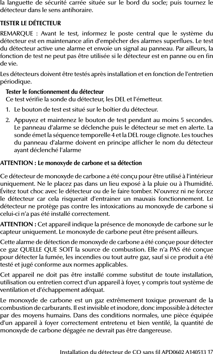 17Installation du détecteur de CO sans l APD0602 A140513la languette de sécurité carrée située sur le bord du socle; puis tournez le détecteur dans le sens antihoraire.TESTER LE DÉTECTEURREMARQUE : Avant le test, informez le poste central que le système du détecteur est en maintenance an d’empêcher des alarmes superues. Le test du détecteur active une alarme et envoie un signal au panneau. Par ailleurs, la fonction de test ne peut pas être utilisée si le détecteur est en panne ou en n de vie.Les détecteurs doivent être testés après installation et en fonction de l’entretien périodique.Tester le fonctionnement du détecteurCe test vérie la sonde du détecteur, les DEL et l’émetteur.1.  Le bouton de test est situé sur le boîtier du détecteur.2.  Appuyez et maintenez le bouton de test pendant au moins 5 secondes. Le panneau d’alarme se déclenche puis le détecteur se met en alerte. La sonde émet la séquence temporelle 4 et la DEL rouge clignote. Les touches du panneau d’alarme doivent en principe afcher le nom du détecteur ayant déclenché l&apos;alarmeATTENTION: Le monoxyde de carbone et sa détectionCe détecteur de monoxyde de carbone a été conçu pour être utilisé à l’intérieur uniquement. Ne le placez pas dans un lieu exposé à la pluie ou à l’humidité. Évitez tout choc avec le détecteur ou de le faire tomber. N&apos;ouvrez ni ne forcez le détecteur car cela risquerait d’entrainer un mauvais fonctionnement. Le détecteur ne protège pas contre les intoxications au monoxyde de carbone si celui-ci n’a pas été installé correctement.ATTENTION: Cet appareil indique la présence de monoxyde de carbone sur le capteur uniquement. Le monoxyde de carbone peut être présent ailleurs. Cette alarme de détection de monoxyde de carbone a été conçue pour détecter ce gaz QUELLE QUE SOIT la source de combustion. Elle n’a PAS été conçue pour détecter la fumée, les incendies ou tout autre gaz, sauf si ce produit a été testé et jugé conforme aux normes applicables.Cet appareil ne doit pas être installé comme substitut de toute installation, utilisation ou entretien correct d’un appareil à foyer, y compris tout système de ventilation et d’échappement adéquat.Le monoxyde de carbone est un gaz extrêmement toxique provenant de la combustion de carburants. Il est invisible et inodore, donc impossible à détecter par des moyens humains. Dans des conditions normales, une pièce équipée d’un appareil à foyer correctement entretenu et bien ventilé, la quantité de monoxyde de carbone dégagée ne devrait pas être dangereuse.