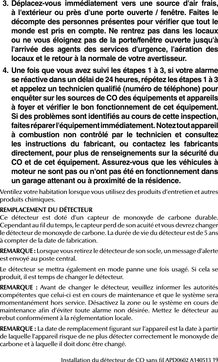19Installation du détecteur de CO sans l APD0602 A1405133. Déplacez-vous immédiatement vers une source d&apos;air frais, à l&apos;extérieur ou près d&apos;une porte ouverte / fenêtre. Faites le décompte des personnes présentes pour vériﬁer que tout le monde est pris en compte. Ne rentrez pas dans les locaux ou ne vous éloignez pas de la porte/fenêtre ouverte jusqu&apos;à l&apos;arrivée des agents des services d&apos;urgence, l&apos;aération des locaux et le retour à la normale de votre avertisseur.4.  Une fois que vous avez suivi les étapes 1 à 3, si votre alarme se réactive dans un délai de 24 heures, répétez les étapes 1 à 3 et appelez un technicien qualiﬁé (numéro de téléphone) pour enquêter sur les sources de CO des équipements et appareils à foyer et vériﬁer le bon fonctionnement de cet équipement. Si des problèmes sont identiﬁés au cours de cette inspection, faites réparer l&apos;équipement immédiatement.  Notez tout appareil à combustion non contrôlé par le technicien et consultez les instructions du fabricant, ou contactez les fabricants directement, pour plus de renseignements sur la sécurité du CO et de cet équipement. Assurez-vous que les véhicules à moteur ne sont pas ou n&apos;ont pas été en fonctionnement dans un garage attenant ou à proximité de la résidence.Ventilez votre habitation lorsque vous utilisez des produits d’entretien et autres produits chimiques.REMPLACEMENT DU DÉTECTEURCe détecteur est doté d’un capteur de monoxyde de carbone durable. Cependant au l du temps, le capteur perd de son acuité et vous devrez changer le détecteur de monoxyde de carbone. La durée de vie du détecteur est de 5 ans à compter de la date de fabrication.REMARQUE: Lorsque vous retirez le détecteur de son socle, un message d’alerte est envoyé au poste central.Le détecteur se mettra également en mode panne une fois usagé. Si cela se produit, il est temps de changer le détecteur.REMARQUE : Avant de changer le détecteur, veuillez informer les autorités compétentes que celui-ci est en cours de maintenance et que le système sera momentanément hors service. Désactivez la zone ou le système en cours de maintenance an d’éviter toute alarme non désirée. Mettez le détecteur au rebut conformément à la réglementation locale.REMARQUE: La date de remplacement gurant sur l’appareil est la date à partir de laquelle l’appareil risque de ne plus détecter correctement le monoxyde de carbone et à laquelle il doit donc être changé.