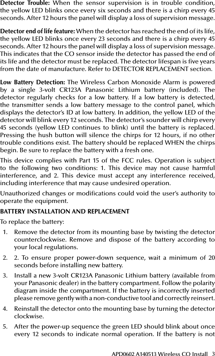 3APD0602 A140513 Wireless CO InstallStatus LEDsSounder(does not pulse the sounder and LED concurrently)RadiosignallingNormal Green ash every 12 seconds Off Normal(None)Alarm/ Test Red ash every 12 secondsANSI S3.41 temporal 4 (press button to hush for 5 minutes)AlarmDetectortroubleYellow ash every 6 secondsOne 100ms chirp every 45 seconds FaultLow battery Yellow ash every 12 secondsOne 100ms chirp every 45 seconds (press button to hush for 12 hours)Low BatteryDetector end of lifeYellow ash every 23 secondsOne 100ms chirp every 45 seconds FaultPowerupGreen, yellow, red ash sequence every 12 secondsOne 100ms chirp at end of power-up sequenceNoneTamperGreen, yellow, red ash sequence every 12 secondsOff TamperDetector Trouble: When the sensor supervision is in trouble condition, the yellow LED blinks once every six seconds and there is a chirp every 45 seconds. After 12 hours the panel will display a loss of supervision message.Detector end of life feature: When the detector has reached the end of its life, the yellow LED blinks once every 23 seconds and there is a chirp every 45 seconds. After 12 hours the panel will display a loss of supervision message. This indicates that the CO sensor inside the detector has passed the end of its life and the detector must be replaced. The detector lifespan is ve years from the date of manufacture. Refer to DETECTOR REPLACEMENT section.Low Battery Detection: The Wireless Carbon Monoxide Alarm is powered by a single 3-volt CR123A Panasonic Lithium battery (included). The detector regularly checks for a low battery. If a low battery is detected, the transmitter sends a low battery message to the control panel, which displays the detector’s ID at low battery. In addition, the yellow LED of the detector will blink every 12 seconds. The detector’s sounder will chirp every 45 seconds (yellow LED continues to blink) until the battery is replaced. Pressing the hush button will silence the chirps for 12 hours, if no other trouble conditions exist. The battery should be replaced WHEN the chirps begin. Be sure to replace the battery with a fresh one. This device complies with Part 15 of the FCC rules. Operation is subject to the following two conditions: 1. This device may not cause harmful interference, and 2. This device must accept any interference received, including interference that may cause undesired operation.Unauthorized changes or modications could void the user’s authority to operate the equipment.BATTERY INSTALLATION AND REPLACEMENTTo replace the battery:1.  Remove the detector from its mounting base by twisting the detector counterclockwise. Remove and dispose of the battery according to your local regulations.2.  2. To ensure proper power-down sequence, wait a minimum of 20 seconds before installing new battery.3.  Install a new 3-volt CR123A Panasonic Lithium battery (available from your Panasonic dealer) in the battery compartment. Follow the polarity diagram inside the compartment. If the battery is incorrectly inserted please remove gently with a non-conductive tool and correctly reinsert.4.  Reinstall the detector onto the mounting base by turning the detector clockwise.5.  After the power-up sequence the green LED should blink about once every 12 seconds to indicate normal operation. If the battery is not 
