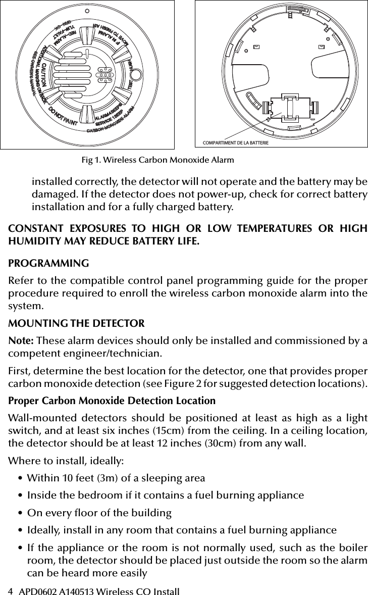 4APD0602 A140513 Wireless CO InstallAttention: This manual should be read prior to use  and retained for further information.51000-305Wireless Carbon Monoxide Alarm Installation GuideGENERAL INFORMATIONThe Wireless Carbon Monoxide Alarm is a 3V battery powered wireless detector intended for use with a compatible wireless alarm system.The detector consists of an electrochemical carbon monoxide sensor assembly coupled to a wireless transmitter. The Wireless Carbon Monoxide Alarm commu-nicates with the control panel and can send alarm, tamper and battery condition messages to the systems receiver. Refer to the wireless systems instruction for the maximum number of transmitters that can be supported.IMPORTANT: This detector must be tested and maintained regularly following NFPA 720 requirements.This device is designed to protect individuals from the acute effects of carbon monoxide exposure. It will not fully safeguard individuals with speci c medical conditions. If in doubt consult a medical practitioner.            WARNINGThis product is intended for use in ordinary indoor residential areas. It is not designed to measure compliance with Occupational Safety &amp; Health Administration (OSHA) commercial and industrial standards.Contents of box:- Wireless Carbon Monoxide Alarm with base- Installation guide- Pack of screws and  xings- Stickers as appropriate- 1 CR123A Panasonic batteryThe Wireless Carbon Monoxide Alarm contains a sounder which generates the ANSI S3.41 temporal 4 pattern in an alarm condition (see Table 1 for temporal 4 pattern). In alarm, a message is also sent to the control panel and the detectors ID is displayed at t h e c o nso l e .  D u r i n g  a n a la r m c o ndi t i o n ,  p r e s s i ng  t h e  d e t e c tor s  h u s h b u t to n  w i l l  s i l e nc e the sounder for  ve  m i nu t e s .  T h e m o u n t i n g b a s e  i n s t a ll a t i o n  i s s im p l i  ed by the incorpo-r a t i o n  o f  f e a t u r e s  c o m p a t i b l e  f o r  b o t h  d r y w a l l  f a s t e n e r s  (n o t  s u p p l i e d )  a n d  o t h e r  m e t h o d s .Tricolored LED (green, yellow, red) and a sounder on the detector provide local visual and audible indication of the detectors status as listed in Table 1.During initial power-up the LED blinks alternately green, yellow then red. It takes about 60 seconds for the detectors CO sensor to stabilize.After power-up has completed and the detector is functioning normally, the green LED blinks once every 12 seconds.Table 1. Detector status and indicationDetector Trouble: When the sensor supervision is in trouble condition, the yellow LED blinks once every six seconds and there is a chirp every 45 seconds. After 12 hours the panel will display a loss of supervision message.Detector end of life feature: When the detector has reached the end of its life, the yellow LED blinks once every 23 seconds and there is a chirp every 45 seconds. After 12 hours the panel will display a loss of supervision message.This indicates that the CO sensor inside the detector has passed the end of its life and the detector must be replaced. The detector lifespan is  ve years from the date of manufacture. Refer to DETECTOR REPLACEMENT section.Low Battery Detection: The Wireless Carbon Monoxide Alarm is powered by a single 3-volt CR123A Panasonic Lithium battery (included). The detector regu-larly checks for a low battery. If a low battery is detected, the transmitter sends a low battery message to the control panel, which displays the detectors ID at low battery. In addition, the yellow LED of the detector will blink every 12 seconds. The detectors sounder will chirp every 45 seconds (yellow LED continues to blink) until the battery is replaced. Pressing the hush button will silence the chirps for 12 hours, if no other trouble conditions exist. The battery should be replaced WHEN the chirps begin. Be sure to replace the battery with a fresh one.This device complies with Part 15 of the FCC rules. Operation is subject to the following two conditions: 1. This device may not cause harmful interference, and 2. This device must accept any interference received, including interference thatmay cause undesired operation.Unauthorized changes or modi cations could void the users authority to operate the equipment.BATTERY INSTALLATION AND REPLACEMENTTo replace the battery:1. Remove the detector from its mounting base by twisting the detector counter-clockwise. Remove and dispose of the battery according to your local regulations.2. To ensure proper power-down sequence, wait a minimum of 20 seconds beforeinstalling new battery.3. Install a new 3-volt CR123A Panasonic Lithium battery (available from yourPanasonic dealer) in the battery compartment. Follow the polarity diagram inside the compartment. If the battery is incorrectly inserted please remove gently with a non-conductive tool and correctly reinsert.4. Reinstall the detector onto the mounting base by turning the detector clockwise.5. After the power-up sequence the green LED should blink about once every12 seconds to indicate normal operation. If the battery is not installed correctly, the detector will not operate and the battery may be damaged. If the detector does not  power-up, check for correct battery installation and for a fully charged battery.CONSTANT EXPOSURES TO HIGH OR LOW TEMPERATURES OR HIGH HUMIDITY MAY REDUCE BATTERY LIFE.COMPARTIMENT DE LA BATTERIE Fig  1. Wireless Carbon Monoxide AlarmPROGRAMMINGRefer to the appropiate compatible control panel programming guide for the proper procedure required to enroll the wireless carbon monoxide alarm into the system.MOUNTING THE DETECTORNote: These alarm devices should only be installed and commissioned by a com-petent engineer/technician.First, determine the best location for the detector, one that provides proper carbon monoxide detection (see Figure 2 for suggested detection locations) .Proper Carbon Monoxide Detection LocationWall-mounted detectors should be positioned at least as high as a light switch, and at least six inches (15cm) from the ceiling. In a ceiling location, the detector should be at least 12 inches (30cm) from any wall.Where to install, ideally:- Within 10 feet (3m) of a sleeping area- Inside the bedroom if it contains a fuel burning appliance- On every  oor of the building- Ideally, install in any room that contains a fuel burning appliance- If the appliance or the room is not normally used, such as the boiler room, the detector should be placed just outside the room so the alarm can be heard more easilyWhere NOT to install, ideally:- Directly above a sink, cooker, stove or oven- Do not locate detector within 5 feet (1.5m) of any cooking appliance- Next to a door or window that would be affected by drafts i.e. extractor fan or air vent- Outside- Do not install in any environment that does not comply with the detectors environ-mental speci cations- In or below a cupboard- Where air  ow would be obstructed by curtains or furniture- Where dirt or dust could collect and block the sensor- Where it could be knocked, damaged, or inadvertently removedFig 2. Detector Location DiagramMounting ProcedureOnce a suitable location is found, mount the detector as follows:1. Refer to the diagram below and install the mounting base on the ceiling or onthe wall (if local ordinances permit) using screw locations as required. Use the two screws and anchors provided. Maneuver the base so the screws are at the elbow of the screw slots and secure.2. Fit the detector inside the base by aligning it over the base as shown (detectorsalignment notch should be slightly offset from mounting base tamper release tab), Status LEDsSounder(does not pulse the sounderand LED concurrently)Radio signallingNormal Green  ash every 12 seconds Off Normal (None)Alarm/Test Red  ash every 12 secondsANSI S3.41 temporal 4 (press button to hush for 5 minutes)AlarmDetector troubleYellow  ash every 6 secondsOne 100ms chirp every 45 seconds FaultLow batteryYellow  ash every 12 secondsOne 100ms chirp every 45 seconds (press button to hush for 12 hours)Low BatteryDetector end of lifeYellow  ash every 23 secondsOne 100ms chirp every 45 seconds FaultPower-upGreen, yellow, red  ash se-quence every 12 secondsOne 100ms chirp at end of power-up sequence NoneTamper Green, yellow, red  ash se-quence every 12 seconds Off TamperCHAMBRECHAMBRE CHAMBRESALONCUISINECAVEPORTES FERMÉESGARAGEÀ CHEMPLACEMENT DE L’ALARME DE MONOXYDE DE CARBONE POUR UN DOMICILE À PLUSIEURS ÉTAGESINST APD0602 A140513Attention: This manual should be read prior to use  and retained for further information.51000-305Wireless Carbon Monoxide Alarm Installation GuideGENERAL INFORMATIONThe Wireless Carbon Monoxide Alarm is a 3V battery powered wireless detector intended for use with a compatible wireless alarm system.The detector consists of an electrochemical carbon monoxide sensor assembly coupled to a wireless transmitter. The Wireless Carbon Monoxide Alarm commu-nicates with the control panel and can send alarm, tamper and battery condition messages to the systems receiver. Refer to the wireless systems instruction for the maximum number of transmitters that can be supported.IMPORTANT: This detector must be tested and maintained regularly following NFPA 720 requirements.This device is designed to protect individuals from the acute effects of carbon monoxide exposure. It will not fully safeguard individuals with speci c medical conditions. If in doubt consult a medical practitioner.            WARNINGThis product is intended for use in ordinary indoor residential areas. It is not designed to measure compliance with Occupational Safety &amp; Health Administration (OSHA) commercial and industrial standards.Contents of box:- Wireless Carbon Monoxide Alarm with base- Installation guide- Pack of screws and  xings- Stickers as appropriate- 1 CR123A Panasonic batteryThe Wireless Carbon Monoxide Alarm contains a sounder which generates the ANSI S3.41 temporal 4 pattern in an alarm condition (see Table 1 for temporal 4 pattern). In alarm, a message is also sent to the control panel and the detectors ID is displayed at t h e c o n s o l e.  D u r i n g  a n  a l a r m  c o n d i t i o n,  p r e s s i n g  t h e  d ete c t o r s  h u sh  b u t t o n  w i l l  s i l e nc e  the sounder for  ve  m inu t e s .  T h e m o u n t i n g  b as e  i n s t a l l at i on  i s  s i m p l i  ed by the incorpo-r a t i o n  o f  f e a t u r e s  c o m p a t i b l e  f o r  b o t h  d r y w a l l  f a s t e n e r s  (n o t  s u p p l i e d )  a n d  o t h e r  m e t h o d s .Tricolored LED (green, yellow, red) and a sounder on the detector provide local visual and audible indication of the detectors status as listed in Table 1.During initial power-up the LED blinks alternately green, yellow then red. It takes about 60 seconds for the detectors CO sensor to stabilize.After power-up has completed and the detector is functioning normally, the green LED blinks once every 12 seconds.Table 1. Detector status and indicationDetector Trouble: When the sensor supervision is in trouble condition, the yellow LED blinks once every six seconds and there is a chirp every 45 seconds. After 12 hours the panel will display a loss of supervision message.Detector end of life feature: When the detector has reached the end of its life, the yellow LED blinks once every 23 seconds and there is a chirp every 45 seconds. After 12 hours the panel will display a loss of supervision message.This indicates that the CO sensor inside the detector has passed the end of its life and the detector must be replaced. The detector lifespan is  ve years from the date of manufacture. Refer to DETECTOR REPLACEMENT section.Low Battery Detection: The Wireless Carbon Monoxide Alarm is powered by a single 3-volt CR123A Panasonic Lithium battery (included). The detector regu-larly checks for a low battery. If a low battery is detected, the transmitter sends a low battery message to the control panel, which displays the detectors ID at low battery. In addition, the yellow LED of the detector will blink every 12 seconds. The detectors sounder will chirp every 45 seconds (yellow LED continues to blink) until the battery is replaced. Pressing the hush button will silence the chirps for 12 hours, if no other trouble conditions exist. The battery should be replaced WHEN the chirps begin. Be sure to replace the battery with a fresh one.This device complies with Part 15 of the FCC rules. Operation is subject to the following two conditions: 1. This device may not cause harmful interference, and 2. This device must accept any interference received, including interference thatmay cause undesired operation.Unauthorized changes or modi cations could void the users authority to operate the equipment.BATTERY INSTALLATION AND REPLACEMENTTo replace the battery:1. Remove the detector from its mounting base by twisting the detector counter-clockwise. Remove and dispose of the battery according to your local regulations.2. To ensure proper power-down sequence, wait a minimum of 20 seconds beforeinstalling new battery.3. Install a new 3-volt CR123A Panasonic Lithium battery (available from yourPanasonic dealer) in the battery compartment. Follow the polarity diagram inside the compartment. If the battery is incorrectly inserted please remove gently with a non-conductive tool and correctly reinsert.4. Reinstall the detector onto the mounting base by turning the detector clockwise.5. After the power-up sequence the green LED should blink about once every12 seconds to indicate normal operation. If the battery is not installed correctly, the detector will not operate and the battery may be damaged. If the detector does not  power-up, check for correct battery installation and for a fully charged battery.CONSTANT EXPOSURES TO HIGH OR LOW TEMPERATURES OR HIGH HUMIDITY MAY REDUCE BATTERY LIFE.COMPARTIMENT DE LA BATTERIE Fig  1. Wireless Carbon Monoxide AlarmPROGRAMMINGRefer to the appropiate compatible control panel programming guide for the proper procedure required to enroll the wireless carbon monoxide alarm into the system.MOUNTING THE DETECTORNote: These alarm devices should only be installed and commissioned by a com-petent engineer/technician.First, determine the best location for the detector, one that provides proper carbon monoxide detection (see Figure 2 for suggested detection locations) .Proper Carbon Monoxide Detection LocationWall-mounted detectors should be positioned at least as high as a light switch, and at least six inches (15cm) from the ceiling. In a ceiling location, the detector should be at least 12 inches (30cm) from any wall.Where to install, ideally:- Within 10 feet (3m) of a sleeping area- Inside the bedroom if it contains a fuel burning appliance- On every  oor of the building- Ideally, install in any room that contains a fuel burning appliance- If the appliance or the room is not normally used, such as the boiler room, the detector should be placed just outside the room so the alarm can be heard more easilyWhere NOT to install, ideally:- Directly above a sink, cooker, stove or oven- Do not locate detector within 5 feet (1.5m) of any cooking appliance- Next to a door or window that would be affected by drafts i.e. extractor fan or air vent- Outside- Do not install in any environment that does not comply with the detectors environ-mental speci cations- In or below a cupboard- Where air  ow would be obstructed by curtains or furniture- Where dirt or dust could collect and block the sensor- Where it could be knocked, damaged, or inadvertently removedFig 2. Detector Location DiagramMounting ProcedureOnce a suitable location is found, mount the detector as follows:1. Refer to the diagram below and install the mounting base on the ceiling or onthe wall (if local ordinances permit) using screw locations as required. Use the two screws and anchors provided. Maneuver the base so the screws are at the elbow of the screw slots and secure.2. Fit the detector inside the base by aligning it over the base as shown (detectorsalignment notch should be slightly offset from mounting base tamper release tab), Status LEDsSounder(does not pulse the sounderand LED concurrently)Radio signallingNormal Green  ash every 12 seconds Off Normal (None)Alarm/Test Red  ash every 12 secondsANSI S3.41 temporal 4 (press button to hush for 5 minutes)AlarmDetector troubleYellow  ash every 6 secondsOne 100ms chirp every 45 seconds FaultLow batteryYellow  ash every 12 secondsOne 100ms chirp every 45 seconds (press button to hush for 12 hours)Low BatteryDetector end of lifeYellow  ash every 23 secondsOne 100ms chirp every 45 seconds FaultPower-upGreen, yellow, red  ash se-quence every 12 secondsOne 100ms chirp at end of power-up sequence NoneTamper Green, yellow, red  ash se-quence every 12 seconds Off TamperCHAMBRECHAMBRE CHAMBRESALONCUISINECAVEPORTES FERMÉESGARAGEÀ CHEMPLACEMENT DE L’ALARME DE MONOXYDE DE CARBONE POUR UN DOMICILE À PLUSIEURS ÉTAGESINST APD0602 A140513Fig 1. Wireless Carbon Monoxide Alarminstalled correctly, the detector will not operate and the battery may be damaged. If the detector does not power-up, check for correct battery installation and for a fully charged battery.CONSTANT EXPOSURES TO HIGH OR LOW TEMPERATURES OR HIGH HUMIDITY MAY REDUCE BATTERY LIFE.PROGRAMMINGRefer to the compatible control panel programming guide for the proper procedure required to enroll the wireless carbon monoxide alarm into the system.MOUNTING THE DETECTORNote: These alarm devices should only be installed and commissioned by a competent engineer/technician.First, determine the best location for the detector, one that provides proper carbon monoxide detection (see Figure 2 for suggested detection locations).Proper Carbon Monoxide Detection LocationWall-mounted detectors should be positioned at least as high as a light switch, and at least six inches (15cm) from the ceiling. In a ceiling location, the detector should be at least 12 inches (30cm) from any wall.Where to install, ideally:• Within 10 feet (3m) of a sleeping area• Inside the bedroom if it contains a fuel burning appliance• On every oor of the building• Ideally, install in any room that contains a fuel burning appliance• If the appliance or the room is not normally used, such as the boiler room, the detector should be placed just outside the room so the alarm can be heard more easily