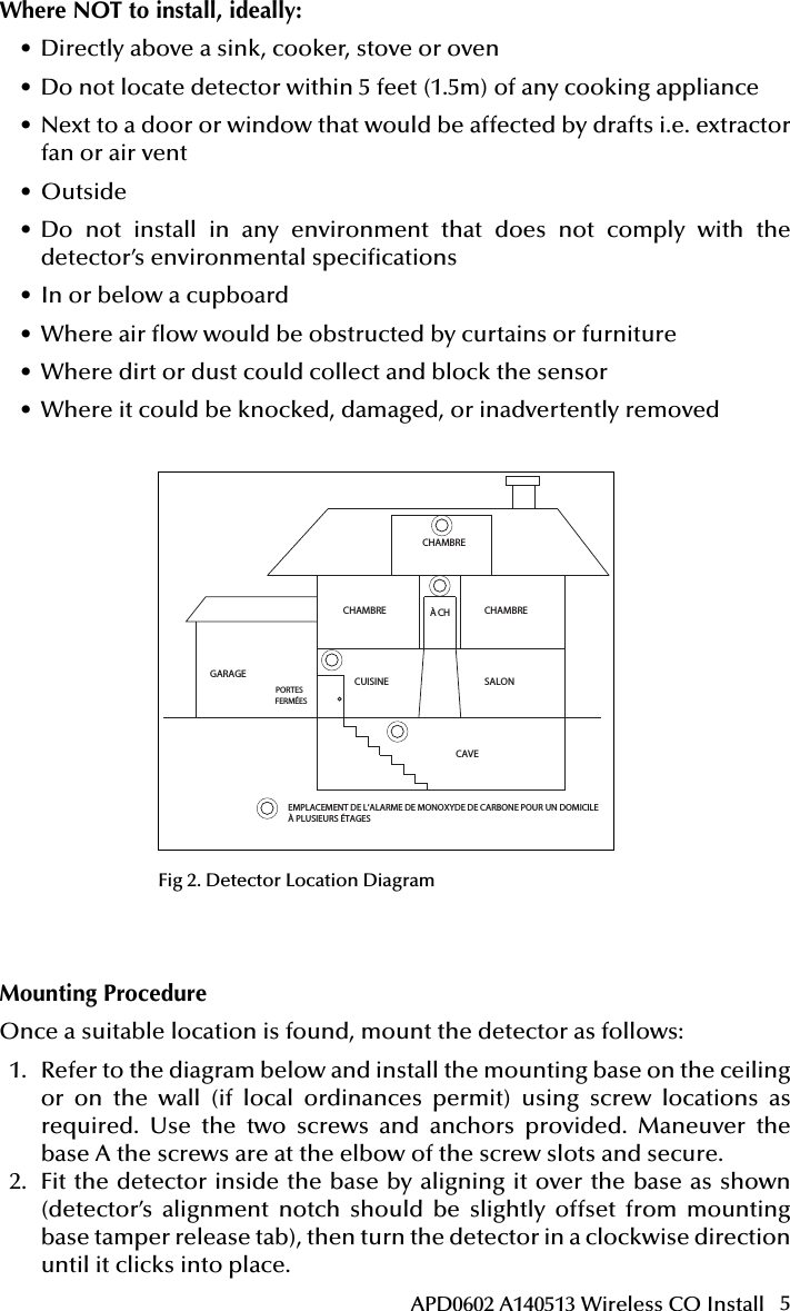 5APD0602 A140513 Wireless CO InstallMounting ProcedureOnce a suitable location is found, mount the detector as follows:1.  Refer to the diagram below and install the mounting base on the ceiling or on the wall (if local ordinances permit) using screw locations as required. Use the two screws and anchors provided. Maneuver the base A the screws are at the elbow of the screw slots and secure.2.  Fit the detector inside the base by aligning it over the base as shown (detector’s alignment notch should be slightly offset from mounting base tamper release tab), then turn the detector in a clockwise direction until it clicks into place.Attention: This manual should be read prior to use  and retained for further information.51000-305Wireless Carbon Monoxide Alarm Installation GuideGENERAL INFORMATIONThe Wireless Carbon Monoxide Alarm is a 3V battery powered wireless detector intended for use with a compatible wireless alarm system.The detector consists of an electrochemical carbon monoxide sensor assembly coupled to a wireless transmitter. The Wireless Carbon Monoxide Alarm commu-nicates with the control panel and can send alarm, tamper and battery condition messages to the systems receiver. Refer to the wireless systems instruction for the maximum number of transmitters that can be supported.IMPORTANT: This detector must be tested and maintained regularly following NFPA 720 requirements.This device is designed to protect individuals from the acute effects of carbon monoxide exposure. It will not fully safeguard individuals with speci c medical conditions. If in doubt consult a medical practitioner.            WARNINGThis product is intended for use in ordinary indoor residential areas. It is not designed to measure compliance with Occupational Safety &amp; Health Administration (OSHA) commercial and industrial standards.Contents of box:- Wireless Carbon Monoxide Alarm with base- Installation guide- Pack of screws and  xings- Stickers as appropriate- 1 CR123A Panasonic batteryThe Wireless Carbon Monoxide Alarm contains a sounder which generates the ANSI S3.41 temporal 4 pattern in an alarm condition (see Table 1 for temporal 4 pattern). In alarm, a message is also sent to the control panel and the detectors ID is displayed at t h e  c o ns o l e . D u r i n g  a n a l a r m  c o n d i t i o n , pr e s s i n g  t h e  d e t e c to r s hu s h  b u t t o n  w il l si l en c e  the sounder for  ve mi n u te s .  T h e mo u n t i n g ba se  i n s t a l l at i o n  i s  s i m pl i  ed by the incorpo-r a t i o n  o f  f e a t u r e s  c o m p a t i b l e  f o r  b o t h  d r y w a l l  f a s t e n e r s  ( n o t  s u p p l i e d )  a n d  o t h e r  m e t h o d s .Tricolored LED (green, yellow, red) and a sounder on the detector provide local visual and audible indication of the detectors status as listed in Table 1.During initial power-up the LED blinks alternately green, yellow then red. It takes about 60 seconds for the detectors CO sensor to stabilize.After power-up has completed and the detector is functioning normally, the green LED blinks once every 12 seconds.Table 1. Detector status and indicationDetector Trouble: When the sensor supervision is in trouble condition, the yellow LED blinks once every six seconds and there is a chirp every 45 seconds. After 12 hours the panel will display a loss of supervision message.Detector end of life feature: When the detector has reached the end of its life, the yellow LED blinks once every 23 seconds and there is a chirp every 45 seconds. After 12 hours the panel will display a loss of supervision message.This indicates that the CO sensor inside the detector has passed the end of its life and the detector must be replaced. The detector lifespan is  ve years from the date of manufacture. Refer to DETECTOR REPLACEMENT section.Low Battery Detection: The Wireless Carbon Monoxide Alarm is powered by a single 3-volt CR123A Panasonic Lithium battery (included). The detector regu-larly checks for a low battery. If a low battery is detected, the transmitter sends a low battery message to the control panel, which displays the detectors ID at low battery. In addition, the yellow LED of the detector will blink every 12 seconds. The detectors sounder will chirp every 45 seconds (yellow LED continues to blink) until the battery is replaced. Pressing the hush button will silence the chirps for 12 hours, if no other trouble conditions exist. The battery should be replaced WHEN the chirps begin. Be sure to replace the battery with a fresh one.This device complies with Part 15 of the FCC rules. Operation is subject to the following two conditions: 1. This device may not cause harmful interference, and 2. This device must accept any interference received, including interference thatmay cause undesired operation.Unauthorized changes or modi cations could void the users authority to operate the equipment.BATTERY INSTALLATION AND REPLACEMENTTo replace the battery:1. Remove the detector from its mounting base by twisting the detector counter-clockwise. Remove and dispose of the battery according to your local regulations.2. To ensure proper power-down sequence, wait a minimum of 20 seconds beforeinstalling new battery.3. Install a new 3-volt CR123A Panasonic Lithium battery (available from yourPanasonic dealer) in the battery compartment. Follow the polarity diagram inside the compartment. If the battery is incorrectly inserted please remove gently with a non-conductive tool and correctly reinsert.4. Reinstall the detector onto the mounting base by turning the detector clockwise.5. After the power-up sequence the green LED should blink about once every12 seconds to indicate normal operation. If the battery is not installed correctly, the detector will not operate and the battery may be damaged. If the detector does not  power-up, check for correct battery installation and for a fully charged battery.CONSTANT EXPOSURES TO HIGH OR LOW TEMPERATURES OR HIGH HUMIDITY MAY REDUCE BATTERY LIFE.COMPARTIMENT DE LA BATTERIE Fig  1. Wireless Carbon Monoxide AlarmPROGRAMMINGRefer to the appropiate compatible control panel programming guide for the proper procedure required to enroll the wireless carbon monoxide alarm into the system.MOUNTING THE DETECTORNote: These alarm devices should only be installed and commissioned by a com-petent engineer/technician.First, determine the best location for the detector, one that provides proper carbon monoxide detection (see Figure 2 for suggested detection locations) .Proper Carbon Monoxide Detection LocationWall-mounted detectors should be positioned at least as high as a light switch, and at least six inches (15cm) from the ceiling. In a ceiling location, the detector should be at least 12 inches (30cm) from any wall.Where to install, ideally:- Within 10 feet (3m) of a sleeping area- Inside the bedroom if it contains a fuel burning appliance- On every  oor of the building- Ideally, install in any room that contains a fuel burning appliance- If the appliance or the room is not normally used, such as the boiler room, the detector should be placed just outside the room so the alarm can be heard more easilyWhere NOT to install, ideally:- Directly above a sink, cooker, stove or oven- Do not locate detector within 5 feet (1.5m) of any cooking appliance- Next to a door or window that would be affected by drafts i.e. extractor fan or air vent- Outside- Do not install in any environment that does not comply with the detectors environ-mental speci cations- In or below a cupboard- Where air  ow would be obstructed by curtains or furniture- Where dirt or dust could collect and block the sensor- Where it could be knocked, damaged, or inadvertently removedFig 2. Detector Location DiagramMounting ProcedureOnce a suitable location is found, mount the detector as follows:1. Refer to the diagram below and install the mounting base on the ceiling or onthe wall (if local ordinances permit) using screw locations as required. Use the two screws and anchors provided. Maneuver the base so the screws are at the elbow of the screw slots and secure.2. Fit the detector inside the base by aligning it over the base as shown (detectorsalignment notch should be slightly offset from mounting base tamper release tab), Status LEDsSounder(does not pulse the sounderand LED concurrently)Radio signallingNormal Green  ash every 12 seconds Off Normal (None)Alarm/Test Red  ash every 12 secondsANSI S3.41 temporal 4 (press button to hush for 5 minutes)AlarmDetector troubleYellow  ash every 6 secondsOne 100ms chirp every 45 seconds FaultLow batteryYellow  ash every 12 secondsOne 100ms chirp every 45 seconds (press button to hush for 12 hours)Low BatteryDetector end of lifeYellow  ash every 23 secondsOne 100ms chirp every 45 seconds FaultPower-upGreen, yellow, red  ash se-quence every 12 secondsOne 100ms chirp at end of power-up sequence NoneTamper Green, yellow, red  ash se-quence every 12 seconds Off TamperCHAMBRECHAMBRE CHAMBRESALONCUISINECAVEPORTES FERMÉESGARAGEÀ CHEMPLACEMENT DE L’ALARME DE MONOXYDE DE CARBONE POUR UN DOMICILE À PLUSIEURS ÉTAGESINST APD0602 A140513Fig 2. Detector Location DiagramWhere NOT to install, ideally:• Directly above a sink, cooker, stove or oven• Do not locate detector within 5 feet (1.5m) of any cooking appliance• Next to a door or window that would be affected by drafts i.e. extractor fan or air vent• Outside• Do not install in any environment that does not comply with the detector’s environmental specications• In or below a cupboard• Where air ow would be obstructed by curtains or furniture• Where dirt or dust could collect and block the sensor• Where it could be knocked, damaged, or inadvertently removed