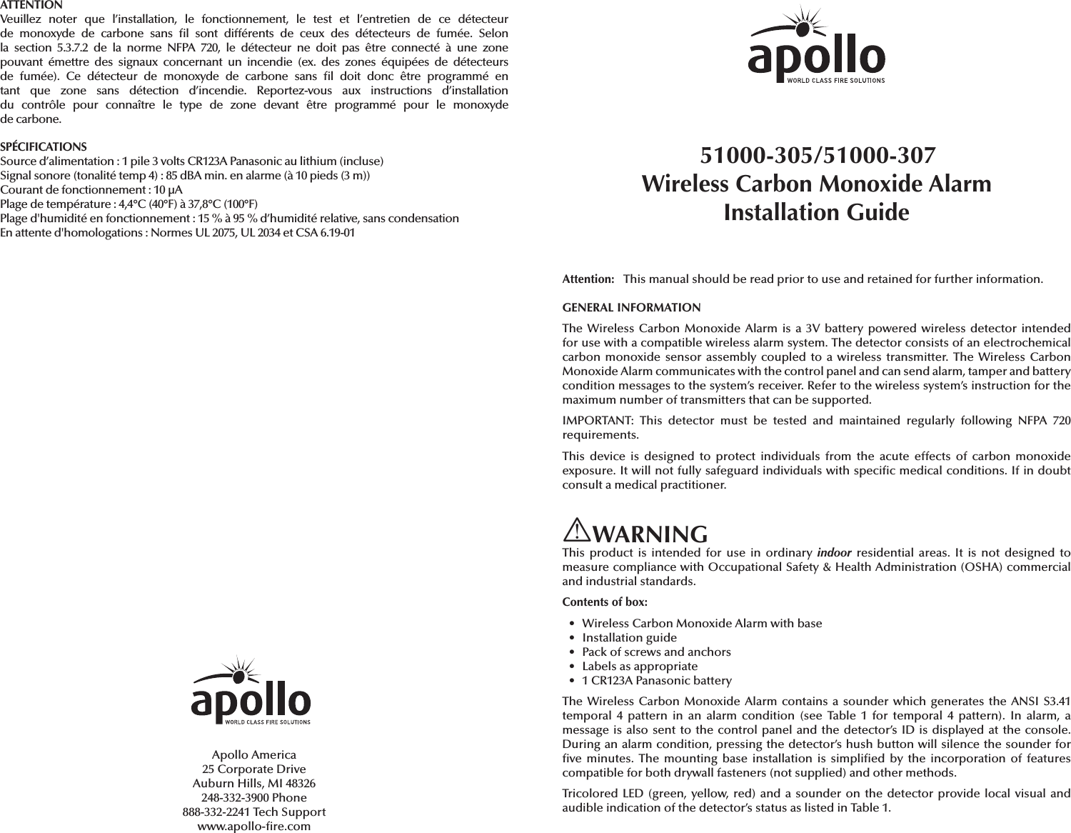 ATTENTIONVeuillez noter que l’installation, le fonctionnement, le test et l’entretien de ce détecteur de monoxyde de carbone sans  l sont différents de ceux des détecteurs de fumée. Selon la section 5.3.7.2 de la norme NFPA 720, le détecteur ne doit pas être connecté à une zone pouvant émettre des signaux concernant un incendie (ex. des zones équipées de détecteurs de fumée). Ce détecteur de monoxyde de carbone sans  l doit donc être programmé en tant que zone sans détection d’incendie. Reportez-vous aux instructions d’installation du contrôle pour connaître le type de zone devant être programmé pour le monoxyde de carbone.SPÉCIFICATIONSSource d’alimentation: 1 pile 3volts CR123A Panasonic au lithium (incluse)Signal sonore (tonalité temp 4): 85dBA min. en alarme (à 10 pieds (3m))Courant de fonctionnement: 10μAPlage de température: 4,4°C (40°F) à 37,8°C (100°F)Plage d&apos;humidité en fonctionnement: 15 % à 95 % d’humidité relative, sans condensationEn attente d&apos;homologations: Normes UL 2075, UL 2034 et CSA 6.19-01Apollo America25 Corporate DriveAuburn Hills, MI 48326248-332-3900 Phone888-332-2241 Tech Supportwww.apollo- re.com51000-305/51000-307 Wireless Carbon Monoxide Alarm Installation GuideAttention:   This manual should be read prior to use and retained for further information.GENERAL INFORMATIONThe Wireless Carbon Monoxide Alarm is a 3V battery powered wireless detector intended for use with a compatible wireless alarm system. The detector consists of an electrochemical carbon monoxide sensor assembly coupled to a wireless transmitter. The Wireless Carbon Monoxide Alarm communicates with the control panel and can send alarm, tamper and battery condition messages to the system’s receiver. Refer to the wireless system’s instruction for the maximum number of transmitters that can be supported.IMPORTANT: This detector must be tested and maintained regularly following NFPA 720 requirements.This device is designed to protect individuals from the acute effects of carbon monoxide exposure. It will not fully safeguard individuals with speci c medical conditions. If in doubt consult a medical practitioner.WARNINGThis product is intended for use in ordinary indoor residential areas. It is not designed to measure compliance with Occupational Safety &amp; Health Administration (OSHA) commercial and industrial standards.Contents of box:•  Wireless Carbon Monoxide Alarm with base• Installation guide•  Pack of screws and anchors•  Labels as appropriate•  1 CR123A Panasonic batteryThe Wireless Carbon Monoxide Alarm contains a sounder which generates the ANSI S3.41 temporal 4 pattern in an alarm condition (see Table 1 for temporal 4 pattern). In alarm, a message is also sent to the control panel and the detector’s ID is displayed at the console. During an alarm condition, pressing the detector’s hush button will silence the sounder for  ve minutes. The mounting base installation is simpli ed by the incorporation of features compatible for both drywall fasteners (not supplied) and other methods.Tricolored LED (green, yellow, red) and a sounder on the detector provide local visual and audible indication of the detector’s status as listed in Table 1.