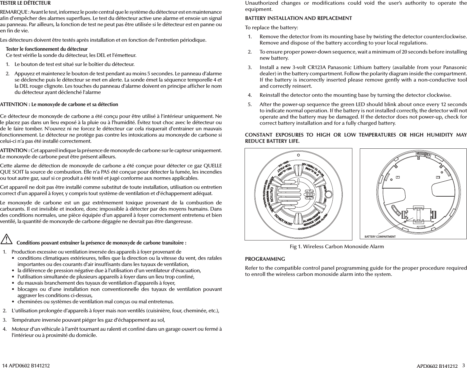 14 APD0602 B141212TESTER LE DÉTECTEURREMARQUE: Avant le test, informez le poste central que le système du détecteur est en maintenance a n d’empêcher des alarmes super ues. Le test du détecteur active une alarme et envoie un signal au panneau. Par ailleurs, la fonction de test ne peut pas être utilisée si le détecteur est en panne ou en  n de vie.Les détecteurs doivent être testés après installation et en fonction de l’entretien périodique.Tester le fonctionnement du détecteurCe test véri e la sonde du détecteur, les DEL et l’émetteur.1.  Le bouton de test est situé sur le boîtier du détecteur.2.  Appuyez et maintenez le bouton de test pendant au moins 5 secondes. Le panneau d’alarme se déclenche puis le détecteur se met en alerte. La sonde émet la séquence temporelle 4 etla DEL rouge clignote. Les touches du panneau d’alarme doivent en principe af cher le nom du détecteur ayant déclenché l&apos;alarmeATTENTION: Le monoxyde de carbone et sa détectionCe détecteur de monoxyde de carbone a été conçu pour être utilisé à l’intérieur uniquement. Ne le placez pas dans un lieu exposé à la pluie ou à l’humidité. Évitez tout choc avec le détecteur ou de le faire tomber. N&apos;ouvrez ni ne forcez le détecteur car cela risquerait d’entrainer un mauvais fonctionnement. Le détecteur ne protège pas contre les intoxications au monoxyde de carbone si celui-ci n’a pas été installé correctement.ATTENTION: Cet appareil indique la présence de monoxyde de carbone sur le capteur uniquement. Le monoxyde de carbone peut être présent ailleurs. Cette alarme de détection de monoxyde de carbone a été conçue pour détecter ce gaz QUELLE QUE SOIT la source de combustion. Elle n’a PAS été conçue pour détecter la fumée, les incendies ou tout autre gaz, sauf si ce produit a été testé et jugé conforme aux normes applicables.Cet appareil ne doit pas être installé comme substitut de toute installation, utilisation ou entretien correct d’un appareil à foyer, y compris tout système de ventilation et d’échappement adéquat.Le monoxyde de carbone est un gaz extrêmement toxique provenant de la combustion de carburants. Il est invisible et inodore, donc impossible à détecter par des moyens humains. Dans des conditions normales, une pièce équipée d’un appareil à foyer correctement entretenu et bien ventilé, la quantité de monoxyde de carbone dégagée ne devrait pas être dangereuse.Conditions pouvant entraîner la présence de monoxyde de carbone transitoire:1.  Production excessive ou ventilation inversée des appareils à foyer provenant de•  conditions climatiques extérieures, telles que la direction ou la vitesse du vent, des rafalesimportantes ou des courants d’air insuf sants dans les tuyaux de ventilation,•  la différence de pression négative due à l’utilisation d’un ventilateur d&apos;évacuation,•  l&apos;utilisation simultanée de plusieurs appareils à foyer dans un lieu trop con né,•  du mauvais branchement des tuyaux de ventilation d’appareils à foyer,• blocages ou d’une installation non conventionnelle des tuyaux de ventilation pouvantaggraver les conditions ci-dessus,•  cheminées ou systèmes de ventilation mal conçus ou mal entretenus.2.  L&apos;utilisation prolongée d’appareils à foyer mais non ventilés (cuisinière, four, cheminée, etc.),3.  Température inversée pouvant piéger les gaz d’échappement au sol,4.  Moteur d’un véhicule à l’arrêt tournant au ralenti et con né dans un garage ouvert ou fermé àl’intérieur ou à proximité du domicile.APD0602 B141212 3Unauthorized changes or modi cations could void the user’s authority to operate the equipment.BATTERY INSTALLATION AND REPLACEMENTTo replace the battery:1.  Remove the detector from its mounting base by twisting the detector counterclockwise. Remove and dispose of the battery according to your local regulations.2.  To ensure proper power-down sequence, wait a minimum of 20 seconds before installing new battery.3. Install a new 3-volt CR123A Panasonic Lithium battery (available from your Panasonicdealer) in the battery compartment. Follow the polarity diagram inside the compartment. If the battery is incorrectly inserted please remove gently with a non-conductive tooland correctly reinsert.4.  Reinstall the detector onto the mounting base by turning the detector clockwise.5. After the power-up sequence the green LED should blink about once every 12 secondsto indicate normal operation. If the battery is not installed correctly, the detector will not operate and the battery may be damaged. If the detector does not power-up, check forcorrect battery installation and for a fully charged battery.CONSTANT EXPOSURES TO HIGH OR LOW TEMPERATURES OR HIGH HUMIDITY MAY REDUCE BATTERY LIFE.PROGRAMMINGRefer to the compatible control panel programming guide for the proper procedure required to enroll the wireless carbon monoxide alarm into the system.BATTERY COMPARTMENTFig 1. Wireless Carbon Monoxide Alarm
