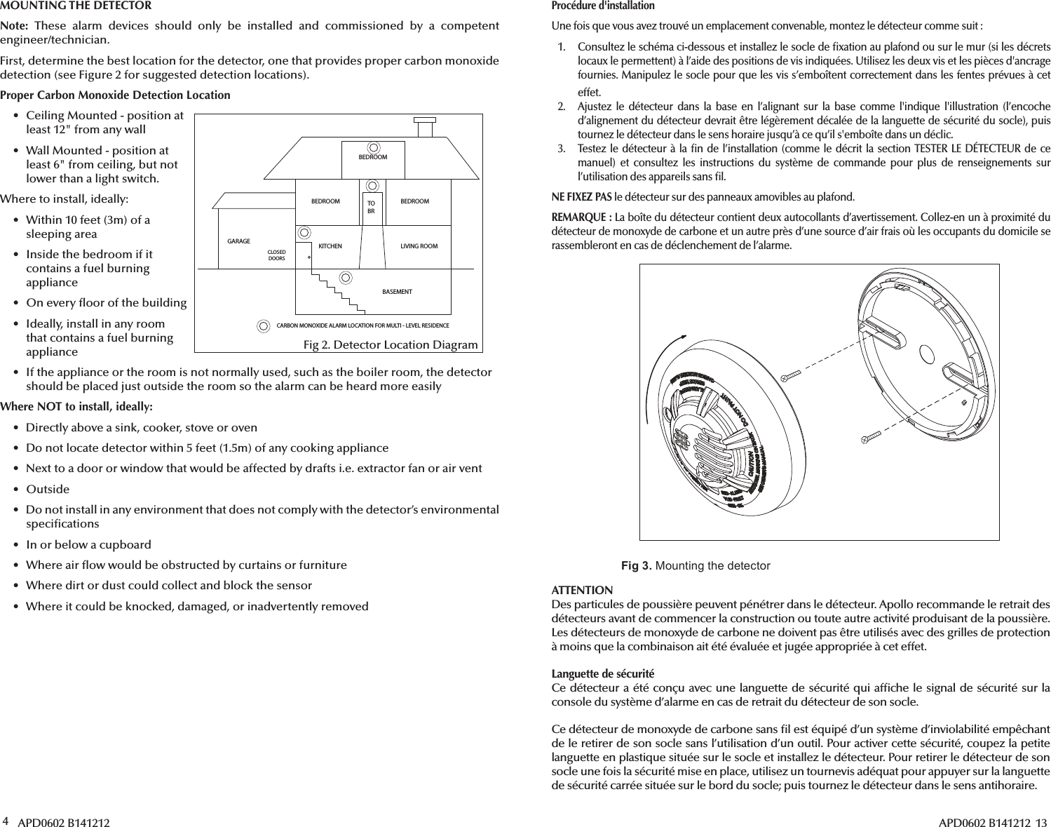 4 APD0602 B141212BEDROOMBEDROOM BEDROOMLIVING ROOMKITCHENBASEMENTCLOSED DOORSGARAGETOBRCARBON MONOXIDE ALARM LOCATION FOR MULTI - LEVEL RESIDENCEFig 2. Detector Location DiagramMOUNTING THE DETECTORNote: These alarm devices should only be installed and commissioned by a competent engineer/technician.First, determine the best location for the detector, one that provides proper carbon monoxide detection (see Figure 2 for suggested detection locations).Proper Carbon Monoxide Detection Location•  Ceiling Mounted - position atleast 12&quot; from any wall•  Wall Mounted - position atleast 6&quot; from ceiling, but notlower than a light switch.Where to install, ideally:•  Within 10 feet (3m) of asleeping area•  Inside the bedroom if itcontains a fuel burningappliance•  On every  oor of the building•  Ideally, install in any room that contains a fuel burningappliance•  If the appliance or the room is not normally used, such as the boiler room, the detectorshould be placed just outside the room so the alarm can be heard more easilyWhere NOT to install, ideally:•  Directly above a sink, cooker, stove or oven•  Do not locate detector within 5 feet (1.5m) of any cooking appliance•  Next to a door or window that would be affected by drafts i.e. extractor fan or air vent• Outside•  Do not install in any environment that does not comply with the detector’s environmental speci cations•  In or below a cupboard•  Where air  ow would be obstructed by curtains or furniture•  Where dirt or dust could collect and block the sensor•  Where it could be knocked, damaged, or inadvertently removed APD0602 B141212  13Procédure d&apos;installationUne fois que vous avez trouvé un emplacement convenable, montez le détecteur comme suit:1.  Consultez le schéma ci-dessous et installez le socle de  xation au plafond ou sur le mur (si les décretslocaux le permettent) à l’aide des positions de vis indiquées. Utilisez les deux vis et les pièces d&apos;ancrage fournies. Manipulez le socle pour que les vis s’emboîtent correctement dans les fentes prévues à ceteffet.2. Ajustez le détecteur dans la base en l’alignant sur la base comme l&apos;indique l&apos;illustration (l’encoched’alignement du détecteur devrait être légèrement décalée de la languette de sécurité du socle), puistournez le détecteur dans le sens horaire jusqu’à ce qu’il s&apos;emboîte dans un déclic.3. Testez le détecteur à la  n de l’installation (comme le décrit la section TESTER LE DÉTECTEUR de cemanuel) et consultez les instructions du système de commande pour plus de renseignements surl’utilisation des appareils sans  l.NE FIXEZ PAS le détecteur sur des panneaux amovibles au plafond.REMARQUE: La boîte du détecteur contient deux autocollants d’avertissement. Collez-en un à proximité du détecteur de monoxyde de carbone et un autre près d’une source d’air frais où les occupants du domicile se rassembleront en cas de déclenchement de l’alarme.Fig 3. :@9?492?30/0?0.?:=ATTENTIONDes particules de poussière peuvent pénétrer dans le détecteur. Apollo recommande le retrait des détecteurs avant de commencer la construction ou toute autre activité produisant de la poussière. Les détecteurs de monoxyde de carbone ne doivent pas être utilisés avec des grilles de protection à moins que la combinaison ait été évaluée et jugée appropriée à cet effet.Languette de sécuritéCe détecteur a été conçu avec une languette de sécurité qui af che le signal de sécurité sur la console du système d’alarme en cas de retrait du détecteur de son socle.Ce détecteur de monoxyde de carbone sans  l est équipé d’un système d’inviolabilité empêchant de le retirer de son socle sans l’utilisation d’un outil. Pour activer cette sécurité, coupez la petite languette en plastique située sur le socle et installez le détecteur. Pour retirer le détecteur de son socle une fois la sécurité mise en place, utilisez un tournevis adéquat pour appuyer sur la languette de sécurité carrée située sur le bord du socle; puis tournez le détecteur dans le sens antihoraire.