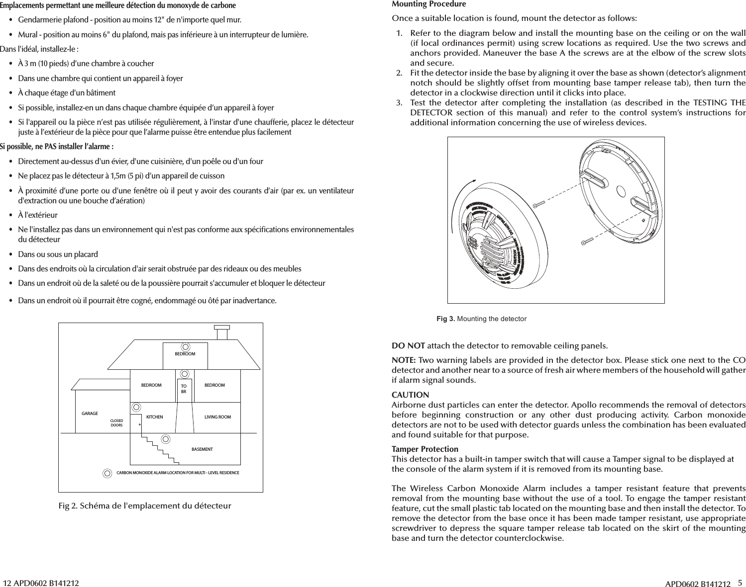 12 APD0602 B141212BEDROOMBEDROOM BEDROOMLIVING ROOMKITCHENBASEMENTCLOSED DOORSGARAGETOBRCARBON MONOXIDE ALARM LOCATION FOR MULTI - LEVEL RESIDENCEFig 2. Schéma de l&apos;emplacement du détecteurEmplacements permettant une meilleure détection du monoxyde de carbone•  Gendarmerie plafond - position au moins 12&quot; de n&apos;importe quel mur.•  Mural - position au moins 6&quot; du plafond, mais pas inférieure à un interrupteur de lumière.Dans l&apos;idéal, installez-le:•  À 3m (10 pieds) d’une chambre à coucher•  Dans une chambre qui contient un appareil à foyer•  À chaque étage d&apos;un bâtiment•  Si possible, installez-en un dans chaque chambre équipée d’un appareil à foyer•  Si l&apos;appareil ou la pièce n’est pas utilisée régulièrement, à l&apos;instar d&apos;une chaufferie, placez le détecteurjuste à l’extérieur de la pièce pour que l’alarme puisse être entendue plus facilementSi possible, ne PAS installer l’alarme :•  Directement au-dessus d&apos;un évier, d&apos;une cuisinière, d&apos;un poêle ou d&apos;un four•  Ne placez pas le détecteur à 1,5m (5pi) d’un appareil de cuisson• À proximité d’une porte ou d’une fenêtre où il peut y avoir des courants d’air (par ex. un ventilateurd&apos;extraction ou une bouche d’aération)• À l&apos;extérieur•  Ne l&apos;installez pas dans un environnement qui n&apos;est pas conforme aux spéci cations environnementalesdu détecteur•  Dans ou sous un placard•  Dans des endroits où la circulation d&apos;air serait obstruée par des rideaux ou des meubles•  Dans un endroit où de la saleté ou de la poussière pourrait s&apos;accumuler et bloquer le détecteur•  Dans un endroit où il pourrait être cogné, endommagé ou ôté par inadvertance.APD0602 B141212 5Fig 3. :@9?492?30/0?0.?:=Mounting ProcedureOnce a suitable location is found, mount the detector as follows:1. Refer to the diagram below and install the mounting base on the ceiling or on the wall(if local ordinances permit) using screw locations as required. Use the two screws andanchors provided. Maneuver the base A the screws are at the elbow of the screw slotsand secure.2.  Fit the detector inside the base by aligning it over the base as shown (detector’s alignment notch should be slightly offset from mounting base tamper release tab), then turn thedetector in a clockwise direction until it clicks into place.3. Test the detector after completing the installation (as described in the TESTING THEDETECTOR section of this manual) and refer to the control system’s instructions foradditional information concerning the use of wireless devices.DO NOT attach the detector to removable ceiling panels.NOTE: Two warning labels are provided in the detector box. Please stick one next to the CO detector and another near to a source of fresh air where members of the household will gather if alarm signal sounds.CAUTIONAirborne dust particles can enter the detector. Apollo recommends the removal of detectors before beginning construction or any other dust producing activity. Carbon monoxide detectors are not to be used with detector guards unless the combination has been evaluated and found suitable for that purpose.Tamper ProtectionThis detector has a built-in tamper switch that will cause a Tamper signal to be displayed at the console of the alarm system if it is removed from its mounting base.The Wireless Carbon Monoxide Alarm includes a tamper resistant feature that prevents removal from the mounting base without the use of a tool. To engage the tamper resistant feature, cut the small plastic tab located on the mounting base and then install the detector. To remove the detector from the base once it has been made tamper resistant, use appropriate screwdriver to depress the square tamper release tab located on the skirt of the mounting base and turn the detector counterclockwise.