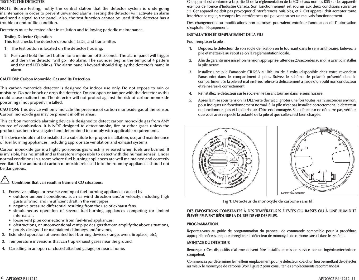 6 APD0602 B141212TESTING THE DETECTORNOTE: Before testing, notify the central station that the detector system is undergoing maintenance in order to prevent unwanted alarms. Testing the detector will activate an alarm and send a signal to the panel. Also, the test function cannot be used if the detector has a trouble or end-of-life condition.Detectors must be tested after installation and following periodic maintenance.Testing Detector OperationThis test checks the detector’s sounder, LEDs, and transmitter.1.  The test button is located on the detector housing.2. Push and hold the test button for a minimum of 5 seconds. The alarm panel will triggerand then the detector will go into alarm. The sounder begins the temporal 4 patternand the red LED blinks. The alarm panel’s keypad should display the detector’s name inalarm.CAUTION: Carbon Monoxide Gas and its DetectionThis carbon monoxide detector is designed for indoor use only. Do not expose to rain or moisture. Do not knock or drop the detector. Do not open or tamper with the detector as this could cause malfunction. The detector will not protect against the risk of carbon monoxide poisoning if not properly installed.CAUTION: This device will only indicate the presence of carbon monoxide gas at the sensor. Carbon monoxide gas may be present in other areas. This carbon monoxide alarming device is designed to detect carbon monoxide gas from ANY source of combustion. It is NOT designed to detect smoke,  re or other gases unless the product has been investigated and determined to comply with applicable requirements.This device should not be installed as a substitute for proper installation, use, and maintenance of fuel burning appliances, including appropriate ventilation and exhaust systems.Carbon monoxide gas is a highly poisonous gas which is released when fuels are burned. It is invisible, has no smell and is therefore impossible to detect with the human senses. Under normal conditions in a room where fuel burning appliances are well maintained and correctly ventilated, the amount of carbon monoxide released into the room by appliances should not be dangerous.Conditions that can result in transient CO situations:1.  Excessive spillage or reverse venting of fuel-burning appliances caused by• outdoor ambient conditions, such as wind direction and/or velocity, including highgusts of wind, and insuf cient draft in the vent pipes,•  negative pressure differential resulting from the use of exhaust fans,• simultaneous operation of several fuel-burning appliances competing for limitedinternal air,•  loose vent pipe connections from fuel- red appliances,•  obstructions, or unconventional vent pipe designs that can amplify the above situations,•  poorly designed or maintained chimneys and/or vents,2.  Extended operation of unvented fuel-burning devices (range, oven,  replace, etc),3.  Temperature inversions that can trap exhaust gases near the ground,4.  Car idling in an open or closed attached garage, or near a home.APD0602 B141212  11BATTERY COMPARTMENTFig 1. Détecteur de monoxyde de carbone sans  lCet appareil est conforme à la partie 15 de la réglementation de la FCC et aux normes RSS sur les appareils exempts de licence d&apos;Industrie Canada. Son fonctionnement est soumis aux deux conditions suivantes : 1. Cet appareil ne doit pas provoquer d’interférences nuisibles, et 2. Cet appareil doit accepter toute interférence reçue, y compris les interférences qui peuvent causer un mauvais fonctionnement.Des changements ou modi cations non autorisés pourraient entraîner l’annulation de l’autorisation d’exploiter l’équipement.INSTALLATION ET REMPLACEMENT DE LA PILEPour remplacer la pile:1.  Déposez le détecteur de son socle de  xation en le tournant dans le sens antihoraire. Enlevez lapile et mettez-la au rebut selon la réglementation locale.2. A n de garantir une mise hors tension appropriée, attendez 20 secondes au moins avant d&apos;installerla pile neuve.3. lnstallez une pile Panasonic CR123A au lithium de 3 volts (disponible chez votre revendeurPanasonic) dans le compartiment à piles. Suivez le schéma de polarité présenté dans lecompartiment. Si la pile est mal insérée, retirez-la délicatement à l’aide d’un outil non conducteuret réinsérez-la correctement.4.  Réinstallez le détecteur sur le socle en le faisant tourner dans le sens horaire.5.  Après la mise sous tension, la DEL verte devrait clignoter une fois toutes les 12 secondes environ,pour indiquer un fonctionnement normal. Si la pile n’est pas installée correctement, le détecteurne fonctionnera pas et la pile risque d’être endommagée. Si le détecteur ne démarre pas, véri ezque vous avez respecté la polarité de la pile et que celle-ci est bien chargée.DES EXPOSITIONS CONSTANTES À DES TEMPÉRATURES ÉLEVÉES OU BASSES OU À UNE HUMIDITÉ ÉLEVÉE PEUVENT RÉDUIRE LA DURÉE DE VIE DES PILES.PROGRAMMATIONReportez-vous au guide de programmation du panneau de commande compatible pour la procédure appropriée nécessaire pour enregistrer le détecteur de monoxyde de carbone sans  l dans le système.MONTAGE DU DÉTECTEURRemarque : Ces dispositifs d’alarme doivent être installés et mis en service par un ingénieur/technicien compétent.Commencez par déterminer le meilleur emplacement pour le détecteur, c.-à-d. un lieu permettant de détecter au mieux le monoxyde de carbone (Voir Figure 2 pour consulter les emplacements recommandés).