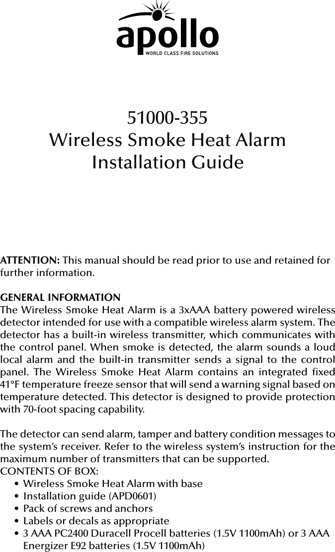 ATTENTION: This manual should be read prior to use and retained for further information.GENERAL INFORMATIONThe Wireless Smoke Heat Alarm is a 3xAAA battery powered wireless detector intended for use with a compatible wireless alarm system. The detector has a built-in wireless transmitter, which communicates with the control panel. When smoke is detected, the alarm sounds a loud local alarm and the built-in transmitter sends a signal to the control panel. The Wireless Smoke Heat Alarm contains an integrated xed 41°F temperature freeze sensor that will send a warning signal based on temperature detected. This detector is designed to provide protection with 70-foot spacing capability.The detector can send alarm, tamper and battery condition messages to the system’s receiver. Refer to the wireless system’s instruction for the maximum number of transmitters that can be supported.CONTENTS OF BOX:• Wireless Smoke Heat Alarm with base• Installation guide (APD0601)• Pack of screws and anchors• Labels or decals as appropriate• 3 AAA PC2400 Duracell Procell batteries (1.5V 1100mAh) or 3 AAA Energizer E92 batteries (1.5V 1100mAh)51000-355Wireless Smoke Heat AlarmInstallation Guide