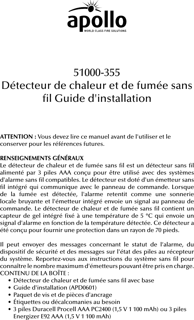 ATTENTION: Vous devez lire ce manuel avant de l&apos;utiliser et le conserver pour les références futures.RENSEIGNEMENTS GÉNÉRAUXLe détecteur de chaleur et de fumée sans l est un détecteur sans l alimenté par 3 piles AAA conçu pour être utilisé avec des systèmes d&apos;alarme sans l compatibles. Le détecteur est doté d&apos;un émetteur sans l intégré qui communique avec le panneau de commande. Lorsque de la fumée est détectée, l&apos;alarme retentit comme une sonnerie locale bruyante et l&apos;émetteur intégré envoie un signal au panneau de commande. Le détecteur de chaleur et de fumée sans l contient un capteur de gel intégré xé à une température de 5 °C qui envoie un signal d&apos;alarme en fonction de la température détectée. Ce détecteur a été conçu pour fournir une protection dans un rayon de 70pieds.Il peut envoyer des messages concernant le statut de l’alarme, du dispositif de sécurité et des messages sur l&apos;état des piles au récepteur du système. Reportez-vous aux instructions du système sans l pour connaître le nombre maximum d&apos;émetteurs pouvant être pris en charge.CONTENU DE LA BOÎTE:• Détecteur de chaleur et de fumée sans l avec base• Guide d&apos;installation (APD0601)• Paquet de vis et de pièces d&apos;ancrage• Étiquettes ou décalcomanies au besoin• 3 piles Duracell Procell AAA PC2400 (1,5V 1 100mAh) ou 3 piles Energizer E92 AAA (1,5V 1 100mAh)51000-355Détecteur de chaleur et de fumée sans l Guide d&apos;installation