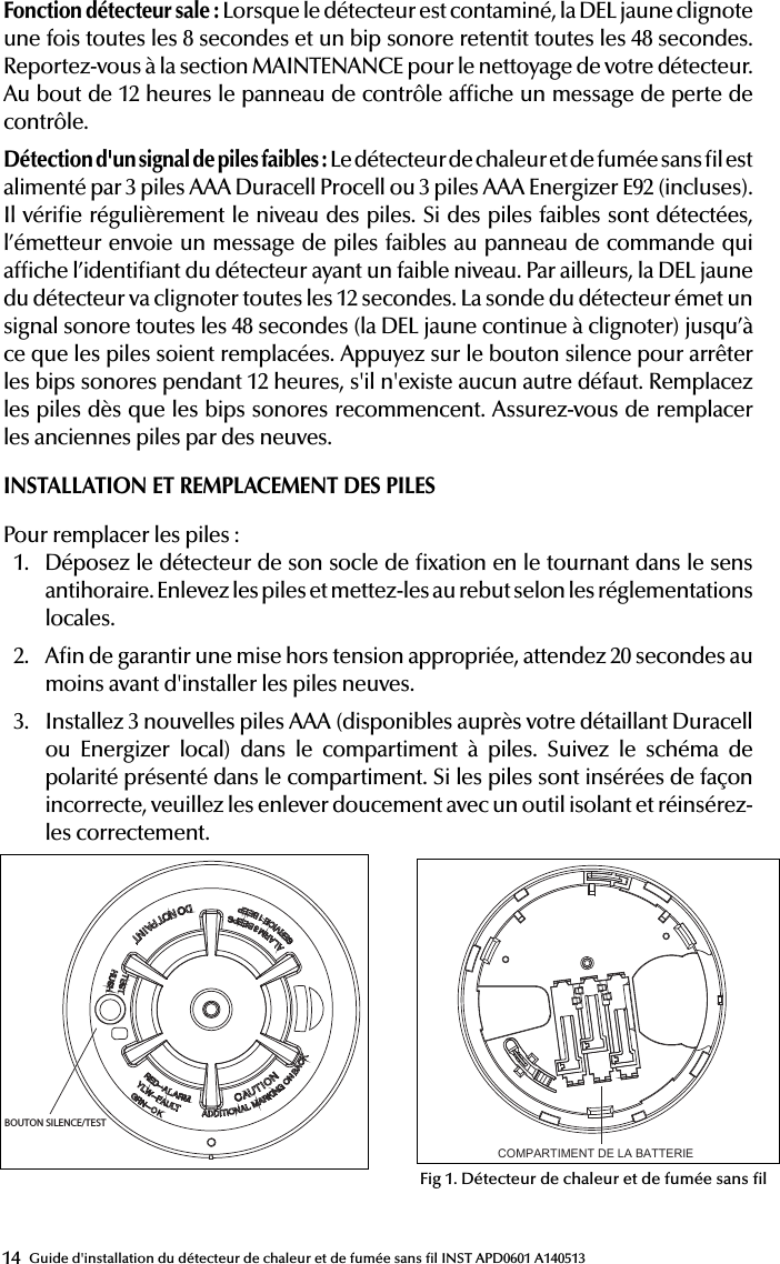 14 Guide d&apos;installation du détecteur de chaleur et de fumée sans l INST APD0601 A140513Fonction détecteur sale: Lorsque le détecteur est contaminé, la DEL jaune clignote une fois toutes les 8 secondes et un bip sonore retentit toutes les 48 secondes. Reportez-vous à la section MAINTENANCE pour le nettoyage de votre détecteur. Au bout de 12 heures le panneau de contrôle afche un message de perte de contrôle.Détection d&apos;un signal de piles faibles: Le détecteur de chaleur et de fumée sans l est alimenté par 3 piles AAA Duracell Procell ou 3 piles AAA Energizer E92 (incluses). Il vérie régulièrement le niveau des piles. Si des piles faibles sont détectées, l’émetteur envoie un message de piles faibles au panneau de commande qui afche l’identiant du détecteur ayant un faible niveau. Par ailleurs, la DEL jaune du détecteur va clignoter toutes les 12 secondes. La sonde du détecteur émet un signal sonore toutes les 48 secondes (la DEL jaune continue à clignoter) jusqu’à ce que les piles soient remplacées. Appuyez sur le bouton silence pour arrêter les bips sonores pendant 12 heures, s&apos;il n&apos;existe aucun autre défaut. Remplacez les piles dès que les bips sonores recommencent. Assurez-vous de remplacer les anciennes piles par des neuves.INSTALLATION ET REMPLACEMENT DES PILESPour remplacer les piles:1.  Déposez le détecteur de son socle de xation en le tournant dans le sens antihoraire. Enlevez les piles et mettez-les au rebut selon les réglementations locales.2.  An de garantir une mise hors tension appropriée, attendez 20 secondes au moins avant d&apos;installer les piles neuves.3.  Installez 3 nouvelles piles AAA (disponibles auprès votre détaillant Duracell ou Energizer local) dans le compartiment à piles. Suivez le schéma de polarité présenté dans le compartiment. Si les piles sont insérées de façon incorrecte, veuillez les enlever doucement avec un outil isolant et réinsérez-les correctement.51000-355Wireless Smoke Heat Alarm Installation Guide ATTENTION: This manual should be read prior to use and retained for further information.GENERAL INFORMATIONThe Wireless Smoke Heat Alarm is a 3xAAA battery powered wireless detector intended for use with a compatible wireless alarm system. The detector has a built-in wireless transmitter, which communicates with the control panel. When smoke is detected, the alarm sounds a loud local alarm and the built-in transmitter sends a signal to the control panel.The Wireless Smoke Heat Alarm contains an integrated ﬁ xed 41°F temperature freeze sensor that will send a warning signal based on temperature detected. This detector is designed to provide protection with 70-foot spacing capability. The detector can send alarm, tamper and battery condition messages to the system’s receiver. Refer to the wireless system’s instruction for the maximum number of transmitters that can be supported.CONTENTS OF BOX:-Wireless Smoke Heat Alarm with base - Installation guide (APD0601)- Pack of screws and ﬁ xings- Labels or decals as appropriate- 3 AAA PC2400 Duracell Procell batteries (1.5V 1100mAh) or 3 AAA Energizer E92 batteries (1.5V 1100mAh)1The Wireless Smoke Heat Alarm contains a sounder which generates the ANSI S3.41 temporal 3 pattern in an alarm condition.In alarm, a message is also sent to the control panel and the detector’s ID is displayed at the console. During an alarm condition, pressing the detec-tor’s hush button will silence the sounder (see table below). The mounting base installation is simpliﬁ ed by the incorporation of features compatible for both drywall fasteners (not supplied) and other methods.Tricolored LED (red, yellow, green) and a sounder on the detector provide local visual and audible indication of the detector’s status as listed in Table 1.During initial power-up the LED blinks alternately red, yellow then green. It takes about 8 seconds for the detector to stabilize.After power-up has completed and the detector is functioning normally, the green LED blinks once every 12 seconds.Detector Trouble: When the detector has a general fault, the yellow LED blinks once every four seconds and there is a chirp every 48 seconds. After 12 hours the panel will display a loss of supervision message.Detector Dirty Feature: When the detector has been contaminated, the yellow LED blinks once every 8 seconds and there is a chirp every 48 seconds. Refer to MAINTENANCE section for cleaning your alarm. After 12 hours the panel will display a loss of supervision message.Low Battery Detection: The Wireless Smoke Heat Alarm is powered by 3 AAA Duracell Procell or 3 AAA Energizer E92 batteries (included). The detector regularly checks for a low battery. If a low battery is detected, the transmitter sends a low battery message to the control panel, which displays the detector’s ID at low battery. In addition, the yellow LED of the detector will blink every 12 seconds. The detector’s sounder will chirp every 48 seconds (yellow LED continues to blink) until the batteries are replaced. Pressing the hush button will silence the chirps for 12 hours, if no other trouble conditions exist. The batteries should be replaced WHEN the chirps begin. Be sure to replace the batteries with fresh ones.BATTERY INSTALLATION AND REPLACEMENTTo replace the batteries:1. Remove the detector from its mounting base by twisting the detectorcounterclockwise. Remove and dispose of the batteries according to your local regulations.2. To ensure proper power-down sequence, wait a minimum of 20 secondsbefore installing new batteries.3. Install 3 new AAA batteries (available from your local Duracell or Ener-gizer dealer) in the battery compartment. Follow the polarity diagram inside BOUTON SILENCE/TESTCOMPARTIMENT DE LA BATTERIEFig 1. Wireless Smoke Heat AlarmTable 1. Detector status and indicationStatus LEDsSounder(do not pulse the sounderand LED concurrently)Normal Green ﬂ ash every 12 seconds OffHeat Alarm Red ﬂ ash every 1 second ANSI S3.41 temporal 3Heat Test Red ﬂ ash every 1 second ANSI S3.41 temporal 3Smoke AlarmRed ﬂ ash every 1 secondANSI S3.41 temporal 3 (press button to hush for 5-10 minutes)Smoke Test Red ﬂ ash every 1 secondANSI S3.41 temporal 3 (press button to hush for 5-10 minutes)Test Alarm Red ﬂ ash every 1 second ANSI S3.41 temporal 3Freeze Warning3 yellow ﬂ ashes every 4 seconds OffDetector TroubleYellow ﬂ ash every 4 seconds One chirp every 48 secondsLow Battery Yellow ﬂ ash every 12 secondsOne chirp every 48 seconds (press button to hush for 12 hours)Detector DirtyYellow ﬂ ash every 8 seconds One chirp every 48 secondsPower-up Red, yellow, green ﬂ ash sequenceOne chirp at the end of power-up sequenceTamperRed, yellow, green ﬂ ash sequence every 12 secondsOffIF THE ALARM SOUNDS• if the smoke alarm sounds, get out and stay out. Never go back inside forpeople or pets.• if you have to escape through smoke, get low and go under the smoke toyour way out.• Call the ﬁ re department from outside your home.FOR MORE SAFETY INFORMATION SEE THE WEBSITE: www.nfpa.org/educationSPECIFICATIONSTransmitter Frequency: 345.000 MHz (crystal controlled)  Dimensions: Ø 5’’ x 2.5’’ high (Ø 125mm x 63mm high) Weight (including battery): 8.57 oz (243 g)Color: WhiteSpacing rating: 70ftAudible Signal (ANSI Temporal 3): 85dBA min. in alarm Sensitivity: 1.5 - 3.5%/footOperating Temperature: 40°-100°F (4.4°-37.8°C) Supplementary heat rating: 135°FRelative Humidity: 15-90% Non-CondensingBattery (included): Three (3) AAA PC2400 Duracell Procell or three (3) AAA Energizer E92 batteries Regulatory Listing: UL 217Warranty: Two (2) yearsIncluded Accessories: Mounting Hardware PackageREGULATORY INFORMATIONNOTICE: Unauthorized changes or modiﬁ cations could void the user’s authority to operate the equipment.This device complies with Part 15 of the FCC Rules and Industry Canada licence-exempt RSS standard(s). Operation is subject to the following two conditions: (1) This device may not cause harmful interference, and (2) this device must accept any interference received, including interference that may cause undesired operation of the device.This equipment has been tested and found to comply with the limits for a Class B digital device, pursuant to Part 15 of FCC Rules. These limits are designed to provide reasonable protection against harmful interference in a residential installation. This equipment generates, uses and can radiate radio frequency energy and if not installed and used in accordance with the instructions, may cause harmful interference to radio communications. However, there is no guarantee that interference will not occur in a particu-lar installation. If this equipment does cause harmful interference to radio or television reception, which can be determined by turning the equipment off and on, the user is encouraged to try to correct the interference by one or more of the following measures:• Reorient or relocate the receiving antenna.• Increase the separation between the equipment and the receiver• Connect the equipment into an outlet on a circuit different from that towhich the receiver is connected.• Consult the dealer or an experienced radio/television technician for help“For your information, The National Fire Alarm Code, NFPA 72, reads as follows:“11.5.1 Required Detection.”“Where required by applicable laws, codes, or standards for a speciﬁ c type of occupancy, approved single- and multiple-station smoke alarms shall be installed as follows:(1) In a sleeping rooms and guest rooms(2) Outside of each separate dwelling unit sleeping area, within 6.4 m (21 ft) of any door to a sleeping room, the distance measured along a path of travel(3) On every level of a dwelling unit, including basements(4) On every level of a residential board and care occupancy (small facility), including basements and excluding crawl spaces and unﬁ nished attics(5) In the living area(s) of a guest suite(6) In the living area(s) of a residential board and care occupancy.(Reprinted with permission from NFPA 72®, National Fire Alarm Code Cop-yright© 2007 National Fire Protection Association, Quincy, MA 02269. This reprinted material is not the complete and ofﬁ cial position of the National Fire Protection Association, on the referenced subject which is represented only by the standard in its entirety.)(National Fire Alarm Code® and NFPA 72® are registered trademarks of the National Fire Protection Association, Inc., Quincy, MA 02269.)In typical single level and multilevel dwelling units and apartment buildings having similar smoke alarm systems there is a possibility that signals sent by wireless sensors may be blocked or reﬂ ected by metal before they reach the alarm Control Panel, even if the signal path has been recently checked during a weekly test. Blockage can occur if a metal object has been moved into the sensor’s signal path.4Apollo America, Inc.25 Corporate DriveAuburn Hills, MI 48326(248) 332-3900 Phone/Tech. Supportwww.apollo-fire.comINST APD0601 A140513INST APD0601 A14051351000-355Wireless Smoke Heat Alarm Installation Guide ATTENTION: This manual should be read prior to use and retained for further information.GENERAL INFORMATIONThe Wireless Smoke Heat Alarm is a 3xAAA battery powered wireless detector intended for use with a compatible wireless alarm system. The detector has a built-in wireless transmitter, which communicates with the control panel. When smoke is detected, the alarm sounds a loud local alarm and the built-in transmitter sends a signal to the control panel.The Wireless Smoke Heat Alarm contains an integrated ﬁ xed 41°F temperature freeze sensor that will send a warning signal based on temperature detected. This detector is designed to provide protection with 70-foot spacing capability. The detector can send alarm, tamper and battery condition messages to the system’s receiver. Refer to the wireless system’s instruction for the maximum number of transmitters that can be supported.CONTENTS OF BOX:-Wireless Smoke Heat Alarm with base - Installation guide (APD0601)- Pack of screws and ﬁ xings- Labels or decals as appropriate- 3 AAA PC2400 Duracell Procell batteries (1.5V 1100mAh) or 3 AAA Energizer E92 batteries (1.5V 1100mAh)1The Wireless Smoke Heat Alarm contains a sounder which generates the ANSI S3.41 temporal 3 pattern in an alarm condition.In alarm, a message is also sent to the control panel and the detector’s ID is displayed at the console. During an alarm condition, pressing the detec-tor’s hush button will silence the sounder (see table below). The mounting base installation is simpliﬁ ed by the incorporation of features compatible for both drywall fasteners (not supplied) and other methods.Tricolored LED (red, yellow, green) and a sounder on the detector provide local visual and audible indication of the detector’s status as listed in Table 1.During initial power-up the LED blinks alternately red, yellow then green. It takes about 8 seconds for the detector to stabilize.After power-up has completed and the detector is functioning normally, the green LED blinks once every 12 seconds.Detector Trouble: When the detector has a general fault, the yellow LED blinks once every four seconds and there is a chirp every 48 seconds. After 12 hours the panel will display a loss of supervision message.Detector Dirty Feature: When the detector has been contaminated, the yellow LED blinks once every 8 seconds and there is a chirp every 48 seconds. Refer to MAINTENANCE section for cleaning your alarm. After 12 hours the panel will display a loss of supervision message.Low Battery Detection: The Wireless Smoke Heat Alarm is powered by 3 AAA Duracell Procell or 3 AAA Energizer E92 batteries (included). The detector regularly checks for a low battery. If a low battery is detected, the transmitter sends a low battery message to the control panel, which displays the detector’s ID at low battery. In addition, the yellow LED of the detector will blink every 12 seconds. The detector’s sounder will chirp every 48 seconds (yellow LED continues to blink) until the batteries are replaced. Pressing the hush button will silence the chirps for 12 hours, if no other trouble conditions exist. The batteries should be replaced WHEN the chirps begin. Be sure to replace the batteries with fresh ones.BATTERY INSTALLATION AND REPLACEMENTTo replace the batteries:1. Remove the detector from its mounting base by twisting the detectorcounterclockwise. Remove and dispose of the batteries according to your local regulations.2. To ensure proper power-down sequence, wait a minimum of 20 secondsbefore installing new batteries.3. Install 3 new AAA batteries (available from your local Duracell or Ener-gizer dealer) in the battery compartment. Follow the polarity diagram inside BOUTON SILENCE/TESTCOMPARTIMENT DE LA BATTERIEFig 1. Wireless Smoke Heat AlarmTable 1. Detector status and indicationStatus LEDsSounder(do not pulse the sounderand LED concurrently)Normal Green ﬂ ash every 12 seconds OffHeat Alarm Red ﬂ ash every 1 second ANSI S3.41 temporal 3Heat Test Red ﬂ ash every 1 second ANSI S3.41 temporal 3Smoke AlarmRed ﬂ ash every 1 secondANSI S3.41 temporal 3 (press button to hush for 5-10 minutes)Smoke Test Red ﬂ ash every 1 secondANSI S3.41 temporal 3 (press button to hush for 5-10 minutes)Test Alarm Red ﬂ ash every 1 second ANSI S3.41 temporal 3Freeze Warning3 yellow ﬂ ashes every 4 seconds OffDetector TroubleYellow ﬂ ash every 4 seconds One chirp every 48 secondsLow Battery Yellow ﬂ ash every 12 secondsOne chirp every 48 seconds (press button to hush for 12 hours)Detector DirtyYellow ﬂ ash every 8 seconds One chirp every 48 secondsPower-up Red, yellow, green ﬂ ash sequenceOne chirp at the end of power-up sequenceTamperRed, yellow, green ﬂ ash sequence every 12 secondsOffIF THE ALARM SOUNDS• if the smoke alarm sounds, get out and stay out. Never go back inside forpeople or pets.• if you have to escape through smoke, get low and go under the smoke toyour way out.• Call the ﬁ re department from outside your home.FOR MORE SAFETY INFORMATION SEE THE WEBSITE: www.nfpa.org/educationSPECIFICATIONSTransmitter Frequency: 345.000 MHz (crystal controlled)  Dimensions: Ø 5’’ x 2.5’’ high (Ø 125mm x 63mm high) Weight (including battery): 8.57 oz (243 g)Color: WhiteSpacing rating: 70ftAudible Signal (ANSI Temporal 3): 85dBA min. in alarm Sensitivity: 1.5 - 3.5%/footOperating Temperature: 40°-100°F (4.4°-37.8°C) Supplementary heat rating: 135°FRelative Humidity: 15-90% Non-CondensingBattery (included): Three (3) AAA PC2400 Duracell Procell or three (3) AAA Energizer E92 batteries Regulatory Listing: UL 217Warranty: Two (2) yearsIncluded Accessories: Mounting Hardware PackageREGULATORY INFORMATIONNOTICE: Unauthorized changes or modiﬁ cations could void the user’s authority to operate the equipment.This device complies with Part 15 of the FCC Rules and Industry Canada licence-exempt RSS standard(s). Operation is subject to the following two conditions: (1) This device may not cause harmful interference, and (2) this device must accept any interference received, including interference that may cause undesired operation of the device.This equipment has been tested and found to comply with the limits for a Class B digital device, pursuant to Part 15 of FCC Rules. These limits are designed to provide reasonable protection against harmful interference in a residential installation. This equipment generates, uses and can radiate radio frequency energy and if not installed and used in accordance with the instructions, may cause harmful interference to radio communications. However, there is no guarantee that interference will not occur in a particu-lar installation. If this equipment does cause harmful interference to radio or television reception, which can be determined by turning the equipment off and on, the user is encouraged to try to correct the interference by one or more of the following measures:• Reorient or relocate the receiving antenna.• Increase the separation between the equipment and the receiver• Connect the equipment into an outlet on a circuit different from that towhich the receiver is connected.• Consult the dealer or an experienced radio/television technician for help“For your information, The National Fire Alarm Code, NFPA 72, reads as follows:“11.5.1 Required Detection.”“Where required by applicable laws, codes, or standards for a speciﬁ c type of occupancy, approved single- and multiple-station smoke alarms shall be installed as follows:(1) In a sleeping rooms and guest rooms(2) Outside of each separate dwelling unit sleeping area, within 6.4 m (21 ft) of any door to a sleeping room, the distance measured along a path of travel(3) On every level of a dwelling unit, including basements(4) On every level of a residential board and care occupancy (small facility), including basements and excluding crawl spaces and unﬁ nished attics(5) In the living area(s) of a guest suite(6) In the living area(s) of a residential board and care occupancy.(Reprinted with permission from NFPA 72®, National Fire Alarm Code Cop-yright© 2007 National Fire Protection Association, Quincy, MA 02269. This reprinted material is not the complete and ofﬁ cial position of the National Fire Protection Association, on the referenced subject which is represented only by the standard in its entirety.)(National Fire Alarm Code® and NFPA 72® are registered trademarks of the National Fire Protection Association, Inc., Quincy, MA 02269.)In typical single level and multilevel dwelling units and apartment buildings having similar smoke alarm systems there is a possibility that signals sent by wireless sensors may be blocked or reﬂ ected by metal before they reach the alarm Control Panel, even if the signal path has been recently checked during a weekly test. Blockage can occur if a metal object has been moved into the sensor’s signal path.4Apollo America, Inc.25 Corporate DriveAuburn Hills, MI 48326(248) 332-3900 Phone/Tech. Supportwww.apollo-fire.comINST APD0601 A140513INST APD0601 A140513Fig 1. Détecteur de chaleur et de fumée sans l