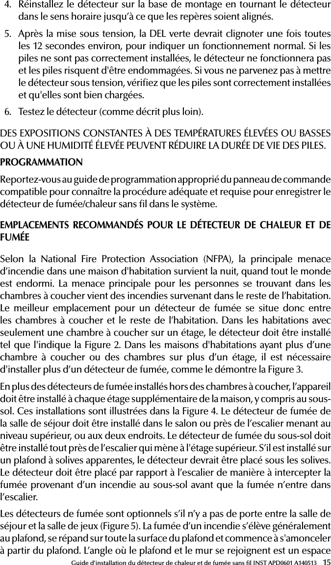 15Guide d&apos;installation du détecteur de chaleur et de fumée sans l INST APD0601 A1405134.  Réinstallez le détecteur sur la base de montage en tournant le détecteur dans le sens horaire jusqu’à ce que les repères soient alignés.5.  Après la mise sous tension, la DEL verte devrait clignoter une fois toutes les 12 secondes environ, pour indiquer un fonctionnement normal. Si les piles ne sont pas correctement installées, le détecteur ne fonctionnera pas et les piles risquent d&apos;être endommagées. Si vous ne parvenez pas à mettre le détecteur sous tension, vériez que les piles sont correctement installées et qu&apos;elles sont bien chargées.6.  Testez le détecteur (comme décrit plus loin).DES EXPOSITIONS CONSTANTES À DES TEMPÉRATURES ÉLEVÉES OU BASSES OU À UNE HUMIDITÉ ÉLEVÉE PEUVENT RÉDUIRE LA DURÉE DE VIE DES PILES.PROGRAMMATIONReportez-vous au guide de programmation approprié du panneau de commande compatible pour connaître la procédure adéquate et requise pour enregistrer le détecteur de fumée/chaleur sans l dans le système.EMPLACEMENTS RECOMMANDÉS POUR LE DÉTECTEUR DE CHALEUR ET DE FUMÉESelon la National Fire Protection Association (NFPA), la principale menace d’incendie dans une maison d&apos;habitation survient la nuit, quand tout le monde est endormi. La menace principale pour les personnes se trouvant dans les chambres à coucher vient des incendies survenant dans le reste de l’habitation. Le meilleur emplacement pour un détecteur de fumée se situe donc entre les chambres à coucher et le reste de l’habitation. Dans les habitations avec seulement une chambre à coucher sur un étage, le détecteur doit être installé tel que l&apos;indique la Figure 2. Dans les maisons d&apos;habitations ayant plus d’une chambre à coucher ou des chambres sur plus d’un étage, il est nécessaire d&apos;installer plus d’un détecteur de fumée, comme le démontre la Figure 3.En plus des détecteurs de fumée installés hors des chambres à coucher, l’appareil doit être installé à chaque étage supplémentaire de la maison, y compris au sous-sol. Ces installations sont illustrées dans la Figure 4. Le détecteur de fumée de la salle de séjour doit être installé dans le salon ou près de l’escalier menant au niveau supérieur, ou aux deux endroits. Le détecteur de fumée du sous-sol doit être installé tout près de l’escalier qui mène à l&apos;étage supérieur. S’il est installé sur un plafond à solives apparentes, le détecteur devrait être placé sous les solives. Le détecteur doit être placé par rapport à l’escalier de manière à intercepter la fumée provenant d’un incendie au sous-sol avant que la fumée n’entre dans l’escalier.Les détecteurs de fumée sont optionnels s’il n’y a pas de porte entre la salle de séjour et la salle de jeux (Figure 5). La fumée d’un incendie s’élève généralement au plafond, se répand sur toute la surface du plafond et commence à s&apos;amonceler à partir du plafond. L’angle où le plafond et le mur se rejoignent est un espace 