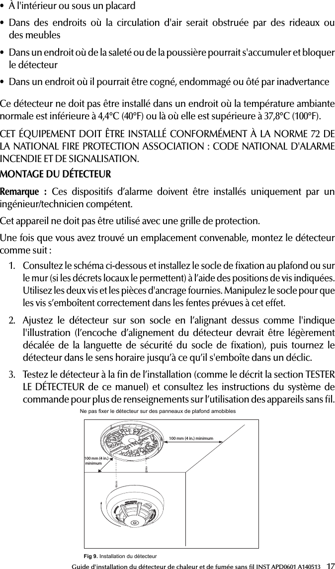 17Guide d&apos;installation du détecteur de chaleur et de fumée sans l INST APD0601 A140513• À l&apos;intérieur ou sous un placard• Dans des endroits où la circulation d&apos;air serait obstruée par des rideaux ou  des meubles• Dans un endroit où de la saleté ou de la poussière pourrait s&apos;accumuler et bloquer le détecteur• Dans un endroit où il pourrait être cogné, endommagé ou ôté par inadvertanceCe détecteur ne doit pas être installé dans un endroit où la température ambiante normale est inférieure à 4,4°C (40°F) ou là où elle est supérieure à 37,8°C (100°F).CET ÉQUIPEMENT DOIT ÊTRE INSTALLÉ CONFORMÉMENT À LA NORME 72 DE LA NATIONAL FIRE PROTECTION ASSOCIATION: CODE NATIONAL D&apos;ALARME INCENDIE ET DE SIGNALISATION.MONTAGE DU DÉTECTEURRemarque :  Ces dispositifs d’alarme doivent être installés uniquement par un ingénieur/technicien compétent.Cet appareil ne doit pas être utilisé avec une grille de protection.Une fois que vous avez trouvé un emplacement convenable, montez le détecteur comme suit:1.  Consultez le schéma ci-dessous et installez le socle de xation au plafond ou sur le mur (si les décrets locaux le permettent) à l’aide des positions de vis indiquées. Utilisez les deux vis et les pièces d&apos;ancrage fournies. Manipulez le socle pour que les vis s’emboîtent correctement dans les fentes prévues à cet effet.2.  Ajustez le détecteur sur son socle en l’alignant dessus comme l&apos;indique l&apos;illustration (l’encoche d’alignement du détecteur devrait être légèrement décalée de la languette de sécurité du socle de xation), puis tournez le détecteur dans le sens horaire jusqu’à ce qu’il s&apos;emboîte dans un déclic.3.  Testez le détecteur à la n de l’installation (comme le décrit la section TESTER LE DÉTECTEUR de ce manuel) et consultez les instructions du système de commande pour plus de renseignements sur l’utilisation des appareils sans l.23the compartment. If the batteries are incorrectly inserted please remove gently with a non-conductive tool and correctly reinsert.4. Reinstall the detector onto the mounting base by turning the detectorclockwise until the mating marks align.5. After the power-up sequence the green LED should blink about onceevery 12 seconds to indicate normal operation. If the batteries are not installed correctly, the detector will not operate and the batteries may be damaged. If the detector does not  power-up, check for correct batteries installation and for a fully charged batteries6. Test the detector (as described later).CONSTANT EXPOSURES TO HIGH OR LOW TEMPERATURES OR HIGH HUMIDITY MAY REDUCE BATTERY LIFE.PROGRAMMINGRefer to the appropiate compatible control panel programming guide for the proper procedure required to enroll the wireless smoke/heat into the system.  RECOMMENDED LOCATIONS FOR SMOKE HEAT ALARMAccording to National Fire Protection Association (NFPA) the major threat from ﬁ re in a dwelling unit occurs at night when everyone is asleep. The principal threat to persons in sleeping areas comes from ﬁ res in the remainder of the unit; therefore, a smoke detector(s) is best located between the bedroom areas and the rest of the unit. In units with only one bedroom area on one ﬂ oor, the smoke detector(s) should be located as shown in Figure 2. In dwelling units with more than one bedroom area or with bedrooms on more than one ﬂ oor, more than one smoke detector is required, as shown in Figure 3.In addition to smoke detectors outside of the sleeping areas, the device should be installed on each additional story of the dwelling unit, including the basement. These installations are shown in Figure 4. The living area smoke detector should be installed in the living room or near the stairway to the upper level, or in both locations. The basement smoke detector should be installed in close proximity to the stairway leading to the ﬂ oor above. Where installed on an open-joisted ceiling, the detector should be placed on the bottom of the joists. The detector should be positioned relative to the stairway so as to intercept smoke coming from a ﬁ re in the basement before the smoke enters the stairway.Smoke detectors are optional where a door is not provided between living room and recreation room (Figure 5).The smoke from a ﬁ re generally rises to the ceiling, spreads out across the ceiling surface, and begins to bank down from the ceiling. The corner where the ceiling and wall meet is an air space into which the smoke could have difﬁ culty penetrating. In most ﬁ res, this dead air space measures about 0.1m (4in.) along the ceiling from the corner and about 0.1m (4in.) down the wall. Detectors should not be placed in this dead air space, see Figure 6,7 and 8.Where NOT to install the alarm:- Directly above a sink, cooker, stove or oven- Do not locate detector within 5 feet (1.5 m) of any cooking appliance- Next to a door or window that would be affected by drafts i.e. extractor fan or air vent- Outside- Do not install in any environment that does not comply with the detector’s environmental speciﬁ cationsChambreSalonSalle de jeuxChambreCaveIInstallation optionnelle d’un détecteur de fumée s&apos;il n&apos;y a pas de porte entre le salon et la salle de jeuxInstallation d’un détecteur de fumée requiseEntréeSalle àmangerCuisine       Chambre ChambreChambreSalonTV roomCuisineSalonChambreChambreChambreChambreSalon Salle à mangerCaveEntréeChambrePlafondInstallation acceptable iciNe jamais l’installer ici Installation de la partie supérieure du détecteur acceptable iciParoi latérale100 mm (4 in.)100-mm(4-in.) minimum300-mm(12-in.)maximumRemarque : les mesures indiquées sont à l’angle le plus proche du détecteur.Installation recommandée     partout dans        cette zoneInstallation interdite dans cette zone 900 mm(36 in.)  900 mm(36 in.) 102 mm (4 in.)900 mm (3 ft)102 mm (4 in.)Pas dans cette zoneN’importe où dans cette zoneFig 5. Installation dans une maison à demi-niveauxFig 2. Emplacement des détecteurs dans des  maisons ayant  une seule chambre à coucher sur un étageFig 3.  Emplacement des détecteurs dans des maisons de plus d&apos;une chambre à coucher ou ayant des chambres sur plus d&apos;un étageFig 4. Un détecteur installé à chaque étageFig 6. Exemple d’installation appropriée des détecteursFig 8. Exemple d’installation appropriée de détecteurs sur des plafonds en relief  Fig 7. Exemple d’installation appropriée des détecteurs sur un plafond inclinérecommended for verifying system protection capability. Direct Heat Method (Hair dryer of 1000-1500 watts) Direct the heat toward the thermistor. Be sure to hold the heat source about 12 inches from the detector to avoid damage to the plastic. The detector will reset only after it has time to cool. A detector that fails to activate with any of these tests should ﬁ rst be cleaned as outlined in this manual’s MAINTENANCE section. If the detector still fails to activate, return for repair.MAINTENANCETEST ONCE A WEEK.WARNING! USE ONLY BATTERIES SPECIFIED. USE OF DIFFERENT BATTERIES MAY HAVE A DETRIMENTAL EFFECT ON THE SMOKE ALARM.YOUR ALARM SHOULD BE CLEANED AT LEAST ONCE A YEAR.To clean your alarm, remove it from the mounting base. You can clean the interior of your alarm by using compressed air or vacuum cleaner hose and blowing or vacuuming through the openings around the perimeter of the alarm. The outside of the alarm can be wiped with a damp cloth.After cleaning, reinstall and test your alarm by using the test button. If cleaning does not restore the alarm to normal operation the alarm should be replaced.WARNING: PLEASE READ CAREFULLY AND THOROUGHLY• NFPA 72 states: Fire-warning equipment for residential occupancies arecapable of protecting about half of the occupants in potentially fatal ﬁ res. Victims are often intimate with the ﬁ re, too old or too young, or physically or mentally impaired such that they cannot escape even when warned early enough that escape should be possible. For these people, other strategies such as protection-in-place or assisted escape or rescue would be neces-sary. • A battery powered alarm must have a battery of the speciﬁ ed type, ingood condition and installed properly.• Smoke alarms must be tested regularly to make sure the batteries and thealarm circuits are in good operating condition.• Smoke alarms cannot provide an alarm if smoke does not reach thedetector. Therefore, smoke alarms may not sense ﬁ res starting in chimneys, walls, on roofs, on the other side of a closed door or on a different ﬂ oor• If the alarm is located outside the sleeping room or on a different ﬂ oor, itmay not wake up a sound sleeper.• Studies have shown that smoke and heat alarms may not awaken allsleeping individuals, and that it is the responsibility of individuals in the household that are capable of assisting others to provide assistance to those who may not be awakened by the alarm sound or those who may be incapable of safely evacuating the area unassisted.• The use of alcohol or drugs may also impair one’s ability to hear thesmoke alarm. For maximum protection, a smoke alarm should be installed in each sleeping area on every level of a home.• Although smoke alarms can help save lives by providing an early warningof a ﬁ re, they are not a substitute for an insurance policy. Home owners and renters should have adequate insurance to protect their properties.FAMILY ESCAPE PLANAccording to National Fire Protection Association (NFPA) there often is very little time between the detection of a ﬁ re and the time it becomes deadly. This interval can be as little as 1 or 2 minutes. Planning and practicing for ﬁ re conditions with a focus on rapid exit from the residence are important. Drills should be held so that all family members know the action to be taken.SAFETY TIPS • Make a home escape plan. Draw a map of your home showing all doorsand windows. Discuss the plan with everyone in your home.• Know at least two ways out of every room, if possible. Make sure all doorsand windows leading outside open easily.• Have an outside meeting place (like a tree, light pole or mailbox) a safedistance from the home where everyone should meet.• Practice your home ﬁ re drill at night and during the day with everyone inyour home, twice a year.• Practice using different ways out.• Teach children how to escape on their own in case you can’t help them.• Close doors behind you as you leave.TESTING THE DETECTORNOTE: Before testing, notify the central station that the detector system is undergoing maintenance in order to prevent unwanted alarms. Testing the detector will activate an alarm and send a signal to the panel. Also, the test function cannot be used if the detector has a trouble condition.Detectors must be tested after installation and following periodic mainte-nance.Testing Detector OperationThis test checks the detector’s sounder, LEDs, and transmitter.1. The test button is located on the detector housing.2. Push and hold the test button for a minimum of 5 seconds. The alarmpanel will trigger and then the detector will go into alarm. The sounder begins the temporal 3 pattern and the red LED blinks. The alarm panel’s console should display the detector’s name in alarm.Smoke Test Hold a smoldering punk stick or cotton wick at the side of the detector and gently blow smoke through the detector until the unit alarms. Canned smoke aerosol is also an acceptable method. Smoke detection testing is - In or below a cupboard- Where air ﬂ ow would be obstructed by curtains or furniture- Where dirt or dust could collect and block the sensor- Where it could be knocked, damaged, or inadvertently removedThis detector shall not be installed in location where the normal ambient temperature is below 40°F (4.4°C) or where it exceeds 100°F (37.8°C).THIS EQUIPMENT SHOULD BE INSTALLED IN ACCORDANCE WITH NFPA 72: NATIONAL FIRE ALARM AND SIGNALING CODE.MOUNTING THE DETECTORNote: These alarm devices should only be installed by a competent engi-neer/technician.This device should not be used with a guard.Once a suitable location is found, mount the detector as follows:1. Refer to the diagram below and install the mounting base on the ceilingor on the wall (if local ordinances permit) using screw locations as required. Use the two screws and anchors provided. Maneuver the base so the screws are at the elbow of the screw slots and secure.2. Fit the detector inside the base by aligning it over the base as shown(detector’s alignment notch should be slightly offset from mounting base tamper release tab), then turn the detector in a clockwise direction until it clicks into place.3. Test the detector after completing the installation (as described in theTESTING THE DETECTOR section of this manual) and refer to the control system’s instructions for additional information concerning the use of wire-less devices.Ne pas fixer le détecteur sur des panneaux de plafond amobibles100 mm (4 in.) minimum100 mm (4 in.) minimumFig 9. Installation du détecteurINST APD0601 A140513INST APD0601 A140513Salle àmanger
