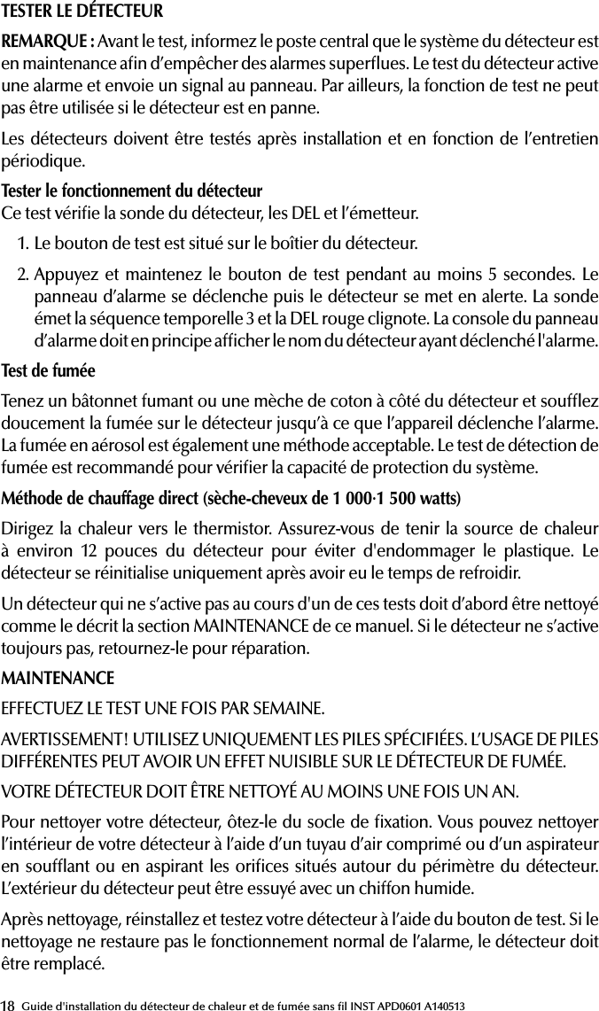 18 Guide d&apos;installation du détecteur de chaleur et de fumée sans l INST APD0601 A140513TESTER LE DÉTECTEURREMARQUE: Avant le test, informez le poste central que le système du détecteur est en maintenance an d’empêcher des alarmes superues. Le test du détecteur active une alarme et envoie un signal au panneau. Par ailleurs, la fonction de test ne peut pas être utilisée si le détecteur est en panne.Les détecteurs doivent être testés après installation et en fonction de l’entretien périodique. Tester le fonctionnement du détecteurCe test vérie la sonde du détecteur, les DEL et l’émetteur.1. Le bouton de test est situé sur le boîtier du détecteur.2. Appuyez et maintenez le bouton de test pendant au moins 5 secondes. Le panneau d’alarme se déclenche puis le détecteur se met en alerte. La sonde émet la séquence temporelle 3 et la DEL rouge clignote. La console du panneau d’alarme doit en principe afcher le nom du détecteur ayant déclenché l&apos;alarme.Test de fuméeTenez un bâtonnet fumant ou une mèche de coton à côté du détecteur et soufez doucement la fumée sur le détecteur jusqu’à ce que l’appareil déclenche l’alarme. La fumée en aérosol est également une méthode acceptable. Le test de détection de fumée est recommandé pour vérier la capacité de protection du système.Méthode de chauffage direct (sèche-cheveux de 1 000·1 500 watts)Dirigez la chaleur vers le thermistor. Assurez-vous de tenir la source de chaleur à environ 12 pouces du détecteur pour éviter d&apos;endommager le plastique. Le détecteur se réinitialise uniquement après avoir eu le temps de refroidir.Un détecteur qui ne s’active pas au cours d&apos;un de ces tests doit d’abord être nettoyé comme le décrit la section MAINTENANCE de ce manuel. Si le détecteur ne s’active toujours pas, retournez-le pour réparation.MAINTENANCEEFFECTUEZ LE TEST UNE FOIS PAR SEMAINE.AVERTISSEMENT! UTILISEZ UNIQUEMENT LES PILES SPÉCIFIÉES. L’USAGE DE PILES DIFFÉRENTES PEUT AVOIR UN EFFET NUISIBLE SUR LE DÉTECTEUR DE FUMÉE.VOTRE DÉTECTEUR DOIT ÊTRE NETTOYÉ AU MOINS UNE FOIS UN AN.Pour nettoyer votre détecteur, ôtez-le du socle de xation. Vous pouvez nettoyer l’intérieur de votre détecteur à l’aide d’un tuyau d’air comprimé ou d’un aspirateur en soufant ou en aspirant les orices situés autour du périmètre du détecteur. L’extérieur du détecteur peut être essuyé avec un chiffon humide.Après nettoyage, réinstallez et testez votre détecteur à l’aide du bouton de test. Si le nettoyage ne restaure pas le fonctionnement normal de l’alarme, le détecteur doit être remplacé.