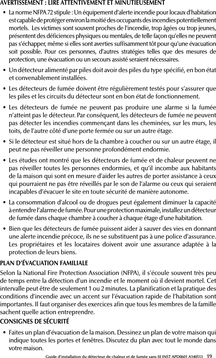 19Guide d&apos;installation du détecteur de chaleur et de fumée sans l INST APD0601 A140513AVERTISSEMENT: LIRE ATTENTIVEMENT ET MINUTIEUSEMENT• La norme NFPA 72 stipule: Un équipement d’alerte incendie pour locaux d&apos;habitation est capable de protéger environ la moitié des occupants des incendies potentiellement mortels.  Les victimes sont souvent proches de l’incendie, trop âgées ou trop jeunes, présentent des déciences physiques ou mentales, de telle façon qu’elles ne peuvent pas s’échapper, même si elles sont averties sufsamment tôt pour qu’une évacuation soit possible. Pour ces personnes, d’autres stratégies telles que des mesures de protection, une évacuation ou un secours assisté seraient nécessaires.• Un détecteur alimenté par piles doit avoir des piles du type spécié, en bon état et convenablement installées. • Les détecteurs de fumée doivent être régulièrement testés pour s’assurer que les piles et les circuits du détecteur sont en bon état de fonctionnement.• Les détecteurs de fumée ne peuvent pas produire une alarme si la fumée n’atteint pas le détecteur. Par conséquent, les détecteurs de fumée ne peuvent pas détecter les incendies commençant dans les cheminées, sur les murs, les toits, de l’autre côté d’une porte fermée ou sur un autre étage.• Si le détecteur est situé hors de la chambre à coucher ou sur un autre étage, il peut ne pas réveiller une personne profondément endormie.• Les études ont montré que les détecteurs de fumée et de chaleur peuvent ne pas réveiller toutes les personnes endormies, et qu’il incombe aux habitants de la maison qui sont en mesure d’aider les autres de porter assistance à ceux qui pourraient ne pas être réveillés par le son de l’alarme ou ceux qui seraient incapables d’évacuer le site en toute sécurité de manière autonome.• La consommation d’alcool ou de drogues peut également diminuer la capacité  à entendre l’alarme de fumée. Pour une protection maximale, installez un détecteur de fumée dans chaque chambre à coucher à chaque étage d’une habitation.• Bien que les détecteurs de fumée puissent aider à sauver des vies en donnant une alerte incendie précoce, ils ne se substituent pas à une police d’assurance. Les propriétaires et les locataires doivent avoir une assurance adaptée à la protection de leurs biens.PLAN D’ÉVACUATION FAMILIALESelon la National Fire Protection Association (NFPA), il s&apos;écoule souvent très peu de temps entre la détection d’un incendie et le moment où il devient mortel. Cet intervalle peut être de seulement 1 ou 2 minutes. La planication et la pratique des conditions d’incendie avec un accent sur l’évacuation rapide de l’habitation sont importantes. Il faut organiser des exercices an que tous les membres de la famille sachent quelle action entreprendre.CONSIGNES DE SÉCURITÉ• Faites un plan d’évacuation de la maison. Dessinez un plan de votre maison qui indique toutes les portes et fenêtres. Discutez du plan avec tout le monde dans  votre maison.