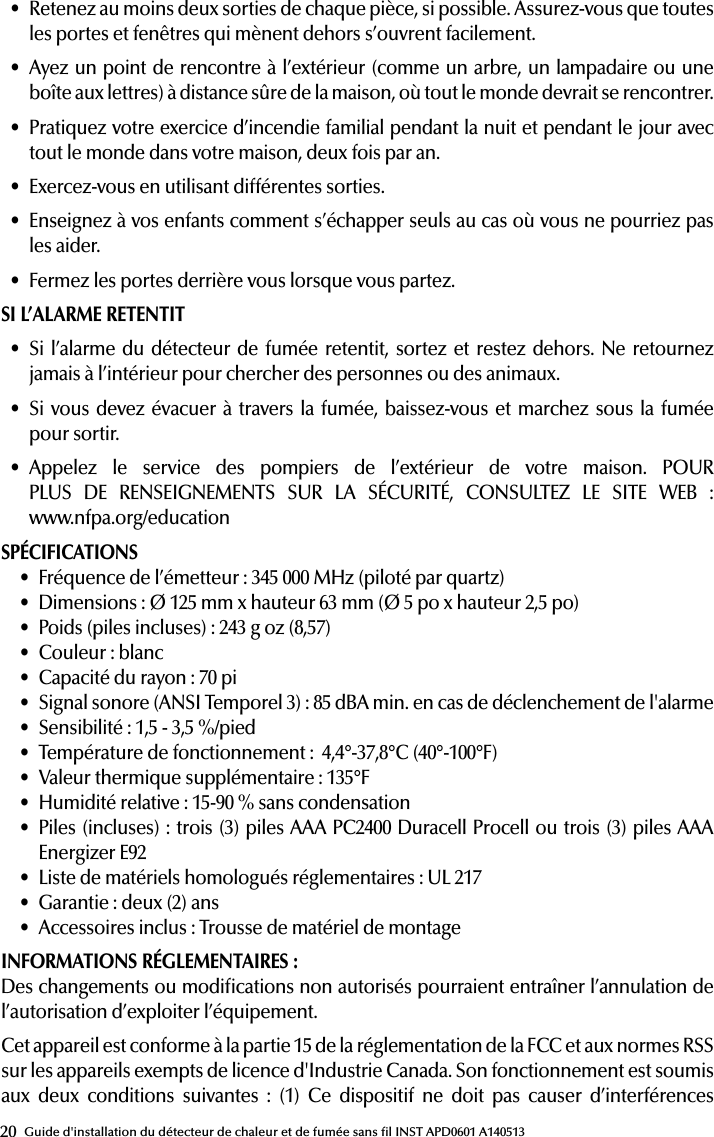 20 Guide d&apos;installation du détecteur de chaleur et de fumée sans l INST APD0601 A140513• Retenez au moins deux sorties de chaque pièce, si possible. Assurez-vous que toutes les portes et fenêtres qui mènent dehors s’ouvrent facilement.• Ayez un point de rencontre à l’extérieur (comme un arbre, un lampadaire ou une boîte aux lettres) à distance sûre de la maison, où tout le monde devrait se rencontrer.• Pratiquez votre exercice d’incendie familial pendant la nuit et pendant le jour avec tout le monde dans votre maison, deux fois par an.• Exercez-vous en utilisant différentes sorties.• Enseignez à vos enfants comment s’échapper seuls au cas où vous ne pourriez pas les aider.• Fermez les portes derrière vous lorsque vous partez.SI L’ALARME RETENTIT• Si l’alarme du détecteur de fumée retentit, sortez et restez dehors. Ne retournez jamais à l’intérieur pour chercher des personnes ou des animaux.• Si vous devez évacuer à travers la fumée, baissez-vous et marchez sous la fumée  pour sortir.• Appelez le service des pompiers de l’extérieur de votre maison. POUR PLUS DE RENSEIGNEMENTS SUR LA SÉCURITÉ, CONSULTEZ LE SITE WEB :  www.nfpa.org/educationSPÉCIFICATIONS• Fréquence de l’émetteur: 345 000MHz (piloté par quartz)• Dimensions: Ø 125mm x hauteur 63mm (Ø 5po x hauteur 2,5po)• Poids (piles incluses): 243g oz (8,57)• Couleur: blanc• Capacité du rayon: 70pi• Signal sonore (ANSI Temporel 3): 85 dBA min. en cas de déclenchement de l&apos;alarme• Sensibilité: 1,5 - 3,5 %/pied• Température de fonctionnement:  4,4°-37,8°C (40°-100°F)• Valeur thermique supplémentaire: 135°F• Humidité relative: 15-90 % sans condensation• Piles (incluses): trois (3) piles AAA PC2400 Duracell Procell ou trois (3) piles AAA Energizer E92• Liste de matériels homologués réglementaires: UL 217• Garantie: deux (2) ans• Accessoires inclus: Trousse de matériel de montageINFORMATIONS RÉGLEMENTAIRES: Des changements ou modications non autorisés pourraient entraîner l’annulation de l’autorisation d’exploiter l’équipement.Cet appareil est conforme à la partie 15 de la réglementation de la FCC et aux normes RSS sur les appareils exempts de licence d&apos;Industrie Canada. Son fonctionnement est soumis aux deux conditions suivantes : (1) Ce dispositif ne doit pas causer d’interférences 