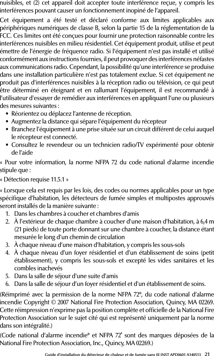 21Guide d&apos;installation du détecteur de chaleur et de fumée sans l INST APD0601 A140513nuisibles, et (2) cet appareil doit accepter toute interférence reçue, y compris les interférences pouvant causer un fonctionnement inopiné de l’appareil.Cet équipement a été testé et déclaré conforme aux limites applicables aux périphériques numériques de classe B, selon la partie 15 de la réglementation de la FCC. Ces limites ont été conçues pour fournir une protection raisonnable contre les interférences nuisibles en milieu résidentiel. Cet équipement produit, utilise et peut émettre de l’énergie de fréquence radio. Si l’équipement n’est pas installé et utilisé conformément aux instructions fournies, il peut provoquer des interférences néfastes aux communications radio. Cependant, la possibilité qu&apos;une interférence se produise dans une installation particulière n’est pas totalement exclue. Si cet équipement ne produit pas d&apos;interférences nuisibles à la réception radio ou télévision, ce qui peut être déterminé en éteignant et en rallumant l’équipement, il est recommandé à l’utilisateur d&apos;essayer de remédier aux interférences en appliquant l’une ou plusieurs des mesures suivantes:• Réorientez ou déplacez l’antenne de réception.• Augmentez la distance qui sépare l’équipement du récepteur• Branchez l’équipement à une prise située sur un circuit différent de celui auquel le récepteur est connecté.• Consultez le revendeur ou un technicien radio/TV expérimenté pour obtenir  de l’aide« Pour votre information, la norme NFPA 72 du code national d’alarme incendie stipule que:«Détection requise 11.5.1»«Lorsque cela est requis par les lois, des codes ou normes applicables pour un type spécique d’habitation, les détecteurs de fumée simples et multipostes approuvés seront installés de la manière suivante:1.  Dans les chambres à coucher et chambres d&apos;amis2.  À l’extérieur de chaque chambre à coucher d&apos;une maison d&apos;habitation, à 6,4m (21pieds) de toute porte donnant sur une chambre à coucher, la distance étant mesurée le long d’un chemin de circulation3.  À chaque niveau d’une maison d’habitation, y compris les sous-sols4.  À chaque niveau d’un foyer résidentiel et d&apos;un établissement de soins (petit établissement), y compris les sous-sols et excepté les vides sanitaires et les combles inachevés5.  Dans la salle de séjour d&apos;une suite d&apos;amis6.  Dans la salle de séjour d’un foyer résidentiel et d&apos;un établissement de soins.(Réimprimé avec la permission de la norme NFPA 72®, du code national d’alarme incendie Copyright © 2007 National Fire Protection Association, Quincy, MA 02269. Cette réimpression n’exprime pas la position complète et ofcielle de la National Fire Protection Association sur le sujet cité qui est représenté uniquement par la norme dans son intégralité.)(Code national d’alarme incendie® et NFPA 72® sont des marques déposées de la National Fire Protection Association, Inc., Quincy, MA 02269.) 