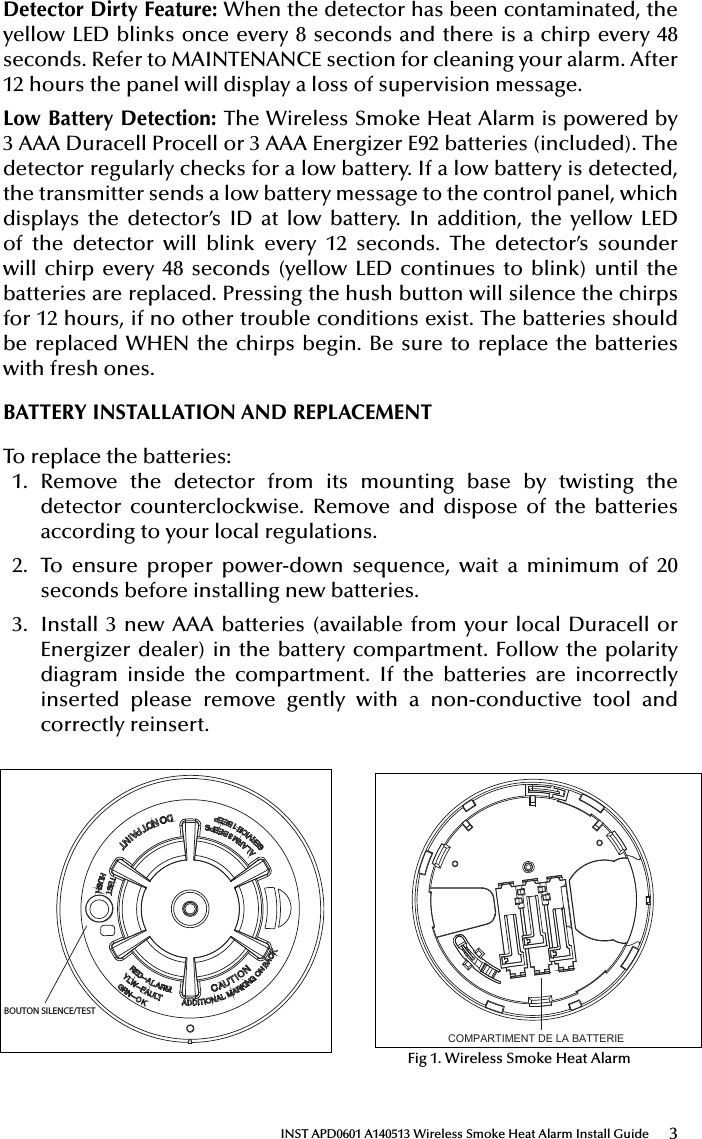 3INST APD0601 A140513 Wireless Smoke Heat Alarm Install GuideDetector Dirty Feature: When the detector has been contaminated, the yellow LED blinks once every 8 seconds and there is a chirp every 48 seconds. Refer to MAINTENANCE section for cleaning your alarm. After 12 hours the panel will display a loss of supervision message.Low Battery Detection: The Wireless Smoke Heat Alarm is powered by 3 AAA Duracell Procell or 3 AAA Energizer E92 batteries (included). The detector regularly checks for a low battery. If a low battery is detected, the transmitter sends a low battery message to the control panel, which displays the detector’s ID at low battery. In addition, the yellow LED of the detector will blink every 12 seconds. The detector’s sounder will chirp every 48 seconds (yellow LED continues to blink) until the batteries are replaced. Pressing the hush button will silence the chirps for 12 hours, if no other trouble conditions exist. The batteries should be replaced WHEN the chirps begin. Be sure to replace the batteries with fresh ones.BATTERY INSTALLATION AND REPLACEMENTTo replace the batteries:1.  Remove the detector from its mounting base by twisting the detector counterclockwise. Remove and dispose of the batteries according to your local regulations.2.  To ensure proper power-down sequence, wait a minimum of 20 seconds before installing new batteries.3.  Install 3 new AAA batteries (available from your local Duracell or Energizer dealer) in the battery compartment. Follow the polarity diagram inside the compartment. If the batteries are incorrectly inserted please remove gently with a non-conductive tool and correctly reinsert.51000-355Wireless Smoke Heat Alarm Installation Guide ATTENTION: This manual should be read prior to use and retained for further information.GENERAL INFORMATIONThe Wireless Smoke Heat Alarm is a 3xAAA battery powered wireless detector intended for use with a compatible wireless alarm system. The detector has a built-in wireless transmitter, which communicates with the control panel. When smoke is detected, the alarm sounds a loud local alarm and the built-in transmitter sends a signal to the control panel.The Wireless Smoke Heat Alarm contains an integrated ﬁ xed 41°F temperature freeze sensor that will send a warning signal based on temperature detected. This detector is designed to provide protection with 70-foot spacing capability. The detector can send alarm, tamper and battery condition messages to the system’s receiver. Refer to the wireless system’s instruction for the maximum number of transmitters that can be supported.CONTENTS OF BOX:-Wireless Smoke Heat Alarm with base - Installation guide (APD0601)- Pack of screws and ﬁ xings- Labels or decals as appropriate- 3 AAA PC2400 Duracell Procell batteries (1.5V 1100mAh) or 3 AAA Energizer E92 batteries (1.5V 1100mAh)1The Wireless Smoke Heat Alarm contains a sounder which generates the ANSI S3.41 temporal 3 pattern in an alarm condition.In alarm, a message is also sent to the control panel and the detector’s ID is displayed at the console. During an alarm condition, pressing the detec-tor’s hush button will silence the sounder (see table below). The mounting base installation is simpliﬁ ed by the incorporation of features compatible for both drywall fasteners (not supplied) and other methods.Tricolored LED (red, yellow, green) and a sounder on the detector provide local visual and audible indication of the detector’s status as listed in Table 1.During initial power-up the LED blinks alternately red, yellow then green. It takes about 8 seconds for the detector to stabilize.After power-up has completed and the detector is functioning normally, the green LED blinks once every 12 seconds.Detector Trouble: When the detector has a general fault, the yellow LED blinks once every four seconds and there is a chirp every 48 seconds. After 12 hours the panel will display a loss of supervision message.Detector Dirty Feature: When the detector has been contaminated, the yellow LED blinks once every 8 seconds and there is a chirp every 48 seconds. Refer to MAINTENANCE section for cleaning your alarm. After 12 hours the panel will display a loss of supervision message.Low Battery Detection: The Wireless Smoke Heat Alarm is powered by 3 AAA Duracell Procell or 3 AAA Energizer E92 batteries (included). The detector regularly checks for a low battery. If a low battery is detected, the transmitter sends a low battery message to the control panel, which displays the detector’s ID at low battery. In addition, the yellow LED of the detector will blink every 12 seconds. The detector’s sounder will chirp every 48 seconds (yellow LED continues to blink) until the batteries are replaced. Pressing the hush button will silence the chirps for 12 hours, if no other trouble conditions exist. The batteries should be replaced WHEN the chirps begin. Be sure to replace the batteries with fresh ones.BATTERY INSTALLATION AND REPLACEMENTTo replace the batteries:1. Remove the detector from its mounting base by twisting the detectorcounterclockwise. Remove and dispose of the batteries according to your local regulations.2. To ensure proper power-down sequence, wait a minimum of 20 secondsbefore installing new batteries.3. Install 3 new AAA batteries (available from your local Duracell or Ener-gizer dealer) in the battery compartment. Follow the polarity diagram inside BOUTON SILENCE/TESTCOMPARTIMENT DE LA BATTERIEFig 1. Wireless Smoke Heat AlarmTable 1. Detector status and indicationStatus LEDsSounder(do not pulse the sounderand LED concurrently)Normal Green ﬂ ash every 12 seconds OffHeat Alarm Red ﬂ ash every 1 second ANSI S3.41 temporal 3Heat Test Red ﬂ ash every 1 second ANSI S3.41 temporal 3Smoke AlarmRed ﬂ ash every 1 secondANSI S3.41 temporal 3 (press button to hush for 5-10 minutes)Smoke Test Red ﬂ ash every 1 secondANSI S3.41 temporal 3 (press button to hush for 5-10 minutes)Test Alarm Red ﬂ ash every 1 second ANSI S3.41 temporal 3Freeze Warning3 yellow ﬂ ashes every 4 seconds OffDetector TroubleYellow ﬂ ash every 4 seconds One chirp every 48 secondsLow Battery Yellow ﬂ ash every 12 secondsOne chirp every 48 seconds (press button to hush for 12 hours)Detector DirtyYellow ﬂ ash every 8 seconds One chirp every 48 secondsPower-up Red, yellow, green ﬂ ash sequenceOne chirp at the end of power-up sequenceTamperRed, yellow, green ﬂ ash sequence every 12 secondsOffIF THE ALARM SOUNDS• if the smoke alarm sounds, get out and stay out. Never go back inside forpeople or pets.• if you have to escape through smoke, get low and go under the smoke toyour way out.• Call the ﬁ re department from outside your home.FOR MORE SAFETY INFORMATION SEE THE WEBSITE: www.nfpa.org/educationSPECIFICATIONSTransmitter Frequency: 345.000 MHz (crystal controlled)  Dimensions: Ø 5’’ x 2.5’’ high (Ø 125mm x 63mm high) Weight (including battery): 8.57 oz (243 g)Color: WhiteSpacing rating: 70ftAudible Signal (ANSI Temporal 3): 85dBA min. in alarm Sensitivity: 1.5 - 3.5%/footOperating Temperature: 40°-100°F (4.4°-37.8°C) Supplementary heat rating: 135°FRelative Humidity: 15-90% Non-CondensingBattery (included): Three (3) AAA PC2400 Duracell Procell or three (3) AAA Energizer E92 batteries Regulatory Listing: UL 217Warranty: Two (2) yearsIncluded Accessories: Mounting Hardware PackageREGULATORY INFORMATIONNOTICE: Unauthorized changes or modiﬁ cations could void the user’s authority to operate the equipment.This device complies with Part 15 of the FCC Rules and Industry Canada licence-exempt RSS standard(s). Operation is subject to the following two conditions: (1) This device may not cause harmful interference, and (2) this device must accept any interference received, including interference that may cause undesired operation of the device.This equipment has been tested and found to comply with the limits for a Class B digital device, pursuant to Part 15 of FCC Rules. These limits are designed to provide reasonable protection against harmful interference in a residential installation. This equipment generates, uses and can radiate radio frequency energy and if not installed and used in accordance with the instructions, may cause harmful interference to radio communications. However, there is no guarantee that interference will not occur in a particu-lar installation. If this equipment does cause harmful interference to radio or television reception, which can be determined by turning the equipment off and on, the user is encouraged to try to correct the interference by one or more of the following measures:• Reorient or relocate the receiving antenna.• Increase the separation between the equipment and the receiver• Connect the equipment into an outlet on a circuit different from that towhich the receiver is connected.• Consult the dealer or an experienced radio/television technician for help“For your information, The National Fire Alarm Code, NFPA 72, reads as follows:“11.5.1 Required Detection.”“Where required by applicable laws, codes, or standards for a speciﬁ c type of occupancy, approved single- and multiple-station smoke alarms shall be installed as follows:(1) In a sleeping rooms and guest rooms(2) Outside of each separate dwelling unit sleeping area, within 6.4 m (21 ft) of any door to a sleeping room, the distance measured along a path of travel(3) On every level of a dwelling unit, including basements(4) On every level of a residential board and care occupancy (small facility), including basements and excluding crawl spaces and unﬁ nished attics(5) In the living area(s) of a guest suite(6) In the living area(s) of a residential board and care occupancy.(Reprinted with permission from NFPA 72®, National Fire Alarm Code Cop-yright© 2007 National Fire Protection Association, Quincy, MA 02269. This reprinted material is not the complete and ofﬁ cial position of the National Fire Protection Association, on the referenced subject which is represented only by the standard in its entirety.)(National Fire Alarm Code® and NFPA 72® are registered trademarks of the National Fire Protection Association, Inc., Quincy, MA 02269.)In typical single level and multilevel dwelling units and apartment buildings having similar smoke alarm systems there is a possibility that signals sent by wireless sensors may be blocked or reﬂ ected by metal before they reach the alarm Control Panel, even if the signal path has been recently checked during a weekly test. Blockage can occur if a metal object has been moved into the sensor’s signal path.4Apollo America, Inc.25 Corporate DriveAuburn Hills, MI 48326(248) 332-3900 Phone/Tech. Supportwww.apollo-fire.comINST APD0601 A140513INST APD0601 A14051351000-355Wireless Smoke Heat Alarm Installation Guide ATTENTION: This manual should be read prior to use and retained for further information.GENERAL INFORMATIONThe Wireless Smoke Heat Alarm is a 3xAAA battery powered wireless detector intended for use with a compatible wireless alarm system. The detector has a built-in wireless transmitter, which communicates with the control panel. When smoke is detected, the alarm sounds a loud local alarm and the built-in transmitter sends a signal to the control panel.The Wireless Smoke Heat Alarm contains an integrated ﬁ xed 41°F temperature freeze sensor that will send a warning signal based on temperature detected. This detector is designed to provide protection with 70-foot spacing capability. The detector can send alarm, tamper and battery condition messages to the system’s receiver. Refer to the wireless system’s instruction for the maximum number of transmitters that can be supported.CONTENTS OF BOX:-Wireless Smoke Heat Alarm with base - Installation guide (APD0601)- Pack of screws and ﬁ xings- Labels or decals as appropriate- 3 AAA PC2400 Duracell Procell batteries (1.5V 1100mAh) or 3 AAA Energizer E92 batteries (1.5V 1100mAh)1The Wireless Smoke Heat Alarm contains a sounder which generates the ANSI S3.41 temporal 3 pattern in an alarm condition.In alarm, a message is also sent to the control panel and the detector’s ID is displayed at the console. During an alarm condition, pressing the detec-tor’s hush button will silence the sounder (see table below). The mounting base installation is simpliﬁ ed by the incorporation of features compatible for both drywall fasteners (not supplied) and other methods.Tricolored LED (red, yellow, green) and a sounder on the detector provide local visual and audible indication of the detector’s status as listed in Table 1.During initial power-up the LED blinks alternately red, yellow then green. It takes about 8 seconds for the detector to stabilize.After power-up has completed and the detector is functioning normally, the green LED blinks once every 12 seconds.Detector Trouble: When the detector has a general fault, the yellow LED blinks once every four seconds and there is a chirp every 48 seconds. After 12 hours the panel will display a loss of supervision message.Detector Dirty Feature: When the detector has been contaminated, the yellow LED blinks once every 8 seconds and there is a chirp every 48 seconds. Refer to MAINTENANCE section for cleaning your alarm. After 12 hours the panel will display a loss of supervision message.Low Battery Detection: The Wireless Smoke Heat Alarm is powered by 3 AAA Duracell Procell or 3 AAA Energizer E92 batteries (included). The detector regularly checks for a low battery. If a low battery is detected, the transmitter sends a low battery message to the control panel, which displays the detector’s ID at low battery. In addition, the yellow LED of the detector will blink every 12 seconds. The detector’s sounder will chirp every 48 seconds (yellow LED continues to blink) until the batteries are replaced. Pressing the hush button will silence the chirps for 12 hours, if no other trouble conditions exist. The batteries should be replaced WHEN the chirps begin. Be sure to replace the batteries with fresh ones.BATTERY INSTALLATION AND REPLACEMENTTo replace the batteries:1. Remove the detector from its mounting base by twisting the detectorcounterclockwise. Remove and dispose of the batteries according to your local regulations.2. To ensure proper power-down sequence, wait a minimum of 20 secondsbefore installing new batteries.3. Install 3 new AAA batteries (available from your local Duracell or Ener-gizer dealer) in the battery compartment. Follow the polarity diagram inside BOUTON SILENCE/TESTCOMPARTIMENT DE LA BATTERIEFig 1. Wireless Smoke Heat AlarmTable 1. Detector status and indicationStatus LEDsSounder(do not pulse the sounderand LED concurrently)Normal Green ﬂ ash every 12 seconds OffHeat Alarm Red ﬂ ash every 1 second ANSI S3.41 temporal 3Heat Test Red ﬂ ash every 1 second ANSI S3.41 temporal 3Smoke AlarmRed ﬂ ash every 1 secondANSI S3.41 temporal 3 (press button to hush for 5-10 minutes)Smoke Test Red ﬂ ash every 1 secondANSI S3.41 temporal 3 (press button to hush for 5-10 minutes)Test Alarm Red ﬂ ash every 1 second ANSI S3.41 temporal 3Freeze Warning3 yellow ﬂ ashes every 4 seconds OffDetector TroubleYellow ﬂ ash every 4 seconds One chirp every 48 secondsLow Battery Yellow ﬂ ash every 12 secondsOne chirp every 48 seconds (press button to hush for 12 hours)Detector DirtyYellow ﬂ ash every 8 seconds One chirp every 48 secondsPower-up Red, yellow, green ﬂ ash sequenceOne chirp at the end of power-up sequenceTamperRed, yellow, green ﬂ ash sequence every 12 secondsOffIF THE ALARM SOUNDS• if the smoke alarm sounds, get out and stay out. Never go back inside forpeople or pets.• if you have to escape through smoke, get low and go under the smoke toyour way out.• Call the ﬁ re department from outside your home.FOR MORE SAFETY INFORMATION SEE THE WEBSITE: www.nfpa.org/educationSPECIFICATIONSTransmitter Frequency: 345.000 MHz (crystal controlled)  Dimensions: Ø 5’’ x 2.5’’ high (Ø 125mm x 63mm high) Weight (including battery): 8.57 oz (243 g)Color: WhiteSpacing rating: 70ftAudible Signal (ANSI Temporal 3): 85dBA min. in alarm Sensitivity: 1.5 - 3.5%/footOperating Temperature: 40°-100°F (4.4°-37.8°C) Supplementary heat rating: 135°FRelative Humidity: 15-90% Non-CondensingBattery (included): Three (3) AAA PC2400 Duracell Procell or three (3) AAA Energizer E92 batteries Regulatory Listing: UL 217Warranty: Two (2) yearsIncluded Accessories: Mounting Hardware PackageREGULATORY INFORMATIONNOTICE: Unauthorized changes or modiﬁ cations could void the user’s authority to operate the equipment.This device complies with Part 15 of the FCC Rules and Industry Canada licence-exempt RSS standard(s). Operation is subject to the following two conditions: (1) This device may not cause harmful interference, and (2) this device must accept any interference received, including interference that may cause undesired operation of the device.This equipment has been tested and found to comply with the limits for a Class B digital device, pursuant to Part 15 of FCC Rules. These limits are designed to provide reasonable protection against harmful interference in a residential installation. This equipment generates, uses and can radiate radio frequency energy and if not installed and used in accordance with the instructions, may cause harmful interference to radio communications. However, there is no guarantee that interference will not occur in a particu-lar installation. If this equipment does cause harmful interference to radio or television reception, which can be determined by turning the equipment off and on, the user is encouraged to try to correct the interference by one or more of the following measures:• Reorient or relocate the receiving antenna.• Increase the separation between the equipment and the receiver• Connect the equipment into an outlet on a circuit different from that towhich the receiver is connected.• Consult the dealer or an experienced radio/television technician for help“For your information, The National Fire Alarm Code, NFPA 72, reads as follows:“11.5.1 Required Detection.”“Where required by applicable laws, codes, or standards for a speciﬁ c type of occupancy, approved single- and multiple-station smoke alarms shall be installed as follows:(1) In a sleeping rooms and guest rooms(2) Outside of each separate dwelling unit sleeping area, within 6.4 m (21 ft) of any door to a sleeping room, the distance measured along a path of travel(3) On every level of a dwelling unit, including basements(4) On every level of a residential board and care occupancy (small facility), including basements and excluding crawl spaces and unﬁ nished attics(5) In the living area(s) of a guest suite(6) In the living area(s) of a residential board and care occupancy.(Reprinted with permission from NFPA 72®, National Fire Alarm Code Cop-yright© 2007 National Fire Protection Association, Quincy, MA 02269. This reprinted material is not the complete and ofﬁ cial position of the National Fire Protection Association, on the referenced subject which is represented only by the standard in its entirety.)(National Fire Alarm Code® and NFPA 72® are registered trademarks of the National Fire Protection Association, Inc., Quincy, MA 02269.)In typical single level and multilevel dwelling units and apartment buildings having similar smoke alarm systems there is a possibility that signals sent by wireless sensors may be blocked or reﬂ ected by metal before they reach the alarm Control Panel, even if the signal path has been recently checked during a weekly test. Blockage can occur if a metal object has been moved into the sensor’s signal path.4Apollo America, Inc.25 Corporate DriveAuburn Hills, MI 48326(248) 332-3900 Phone/Tech. Supportwww.apollo-fire.comINST APD0601 A140513INST APD0601 A140513Fig 1. Wireless Smoke Heat Alarm