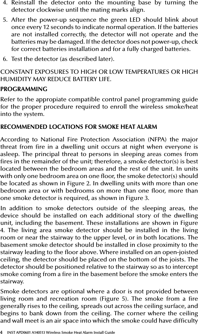 4INST APD0601 A140513 Wireless Smoke Heat Alarm Install Guide4.  Reinstall the detector onto the mounting base by turning the detector clockwise until the mating marks align.5.  After the power-up sequence the green LED should blink about once every 12 seconds to indicate normal operation. If the batteries are not installed correctly, the detector will not operate and the batteries may be damaged. If the detector does not power-up, check for correct batteries installation and for a fully charged batteries.6.  Test the detector (as described later).CONSTANT EXPOSURES TO HIGH OR LOW TEMPERATURES OR HIGH HUMIDITY MAY REDUCE BATTERY LIFE.PROGRAMMINGRefer to the appropiate compatible control panel programming guide for the proper procedure required to enroll the wireless smoke/heat into the system.RECOMMENDED LOCATIONS FOR SMOKE HEAT ALARMAccording to National Fire Protection Association (NFPA) the major threat from re in a dwelling unit occurs at night when everyone is asleep. The principal threat to persons in sleeping areas comes from res in the remainder of the unit; therefore, a smoke detector(s) is best located between the bedroom areas and the rest of the unit. In units with only one bedroom area on one oor, the smoke detector(s) should be located as shown in Figure 2. In dwelling units with more than one bedroom area or with bedrooms on more than one oor, more than one smoke detector is required, as shown in Figure 3.In addition to smoke detectors outside of the sleeping areas, the device should be installed on each additional story of the dwelling unit, including the basement. These installations are shown in Figure 4. The living area smoke detector should be installed in the living room or near the stairway to the upper level, or in both locations. The basement smoke detector should be installed in close proximity to the stairway leading to the oor above. Where installed on an open-joisted ceiling, the detector should be placed on the bottom of the joists. The detector should be positioned relative to the stairway so as to intercept smoke coming from a re in the basement before the smoke enters the stairway.Smoke detectors are optional where a door is not provided between living room and recreation room (Figure 5). The smoke from a re generally rises to the ceiling, spreads out across the ceiling surface, and begins to bank down from the ceiling. The corner where the ceiling and wall meet is an air space into which the smoke could have difculty 