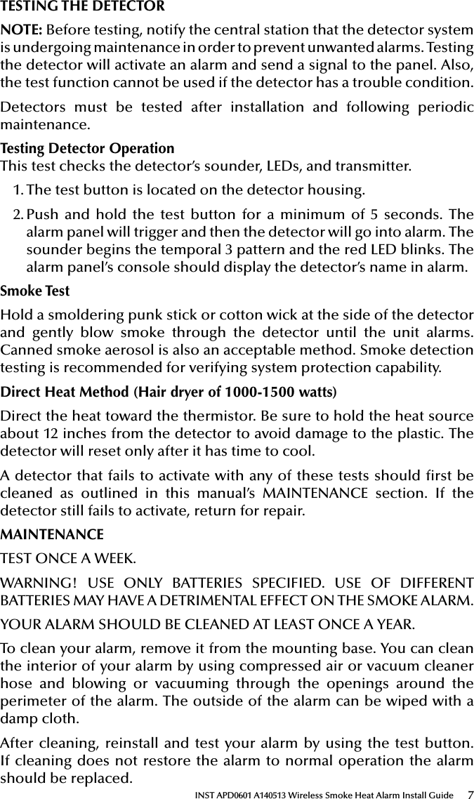 7INST APD0601 A140513 Wireless Smoke Heat Alarm Install GuideTESTING THE DETECTORNOTE: Before testing, notify the central station that the detector system is undergoing maintenance in order to prevent unwanted alarms. Testing the detector will activate an alarm and send a signal to the panel. Also, the test function cannot be used if the detector has a trouble condition.Detectors must be tested after installation and following periodic maintenance. Testing Detector OperationThis test checks the detector’s sounder, LEDs, and transmitter.1. The test button is located on the detector housing.2. Push and hold the test button for a minimum of 5 seconds. The alarm panel will trigger and then the detector will go into alarm. The sounder begins the temporal 3 pattern and the red LED blinks. The alarm panel’s console should display the detector’s name in alarm.Smoke TestHold a smoldering punk stick or cotton wick at the side of the detector and gently blow smoke through the detector until the unit alarms. Canned smoke aerosol is also an acceptable method. Smoke detection testing is recommended for verifying system protection capability.Direct Heat Method (Hair dryer of 1000-1500 watts)Direct the heat toward the thermistor. Be sure to hold the heat source about 12 inches from the detector to avoid damage to the plastic. The detector will reset only after it has time to cool.A detector that fails to activate with any of these tests should rst be cleaned as outlined in this manual’s MAINTENANCE section. If the detector still fails to activate, return for repair.MAINTENANCETEST ONCE A WEEK.WARNING! USE ONLY BATTERIES SPECIFIED. USE OF DIFFERENT BATTERIES MAY HAVE A DETRIMENTAL EFFECT ON THE SMOKE ALARM.YOUR ALARM SHOULD BE CLEANED AT LEAST ONCE A YEAR.To clean your alarm, remove it from the mounting base. You can clean the interior of your alarm by using compressed air or vacuum cleaner hose and blowing or vacuuming through the openings around the perimeter of the alarm. The outside of the alarm can be wiped with a damp cloth.After cleaning, reinstall and test your alarm by using the test button. If cleaning does not restore the alarm to normal operation the alarm should be replaced.
