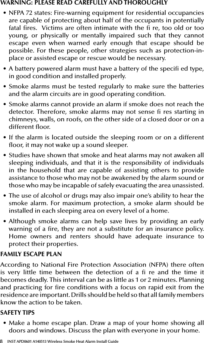 8INST APD0601 A140513 Wireless Smoke Heat Alarm Install GuideWARNING: PLEASE READ CAREFULLY AND THOROUGHLY• NFPA 72 states: Fire-warning equipment for residential occupancies are capable of protecting about half of the occupants in potentially fatal res.  Victims are often intimate with the  re, too old or too young, or physically or mentally impaired such that they cannot escape even when warned early enough that escape should be possible. For these people, other strategies such as protection-in-place or assisted escape or rescue would be necessary.• A battery powered alarm must have a battery of the speci ed type, in good condition and installed properly. • Smoke alarms must be tested regularly to make sure the batteries and the alarm circuits are in good operating condition.• Smoke alarms cannot provide an alarm if smoke does not reach the detector. Therefore, smoke alarms may not sense  res starting in chimneys, walls, on roofs, on the other side of a closed door or on a different oor.• If the alarm is located outside the sleeping room or on a different oor, it may not wake up a sound sleeper.• Studies have shown that smoke and heat alarms may not awaken all sleeping individuals, and that it is the responsibility of individuals in the household that are capable of assisting others to provide assistance to those who may not be awakened by the alarm sound or those who may be incapable of safely evacuating the area unassisted.• The use of alcohol or drugs may also impair one’s ability to hear the smoke alarm. For maximum protection, a smoke alarm should be installed in each sleeping area on every level of a home.• Although smoke alarms can help save lives by providing an early warning of a re, they are not a substitute for an insurance policy. Home owners and renters should have adequate insurance to protect their properties.FAMILY ESCAPE PLANAccording to National Fire Protection Association (NFPA) there often is very little time between the detection of a  re and the time it becomes deadly. This interval can be as little as 1 or 2 minutes. Planning and practicing for re conditions with a focus on rapid exit from the residence are important. Drills should be held so that all family members know the action to be taken.SAFETY TIPS• Make a home escape plan. Draw a map of your home showing all doors and windows. Discuss the plan with everyone in your home.