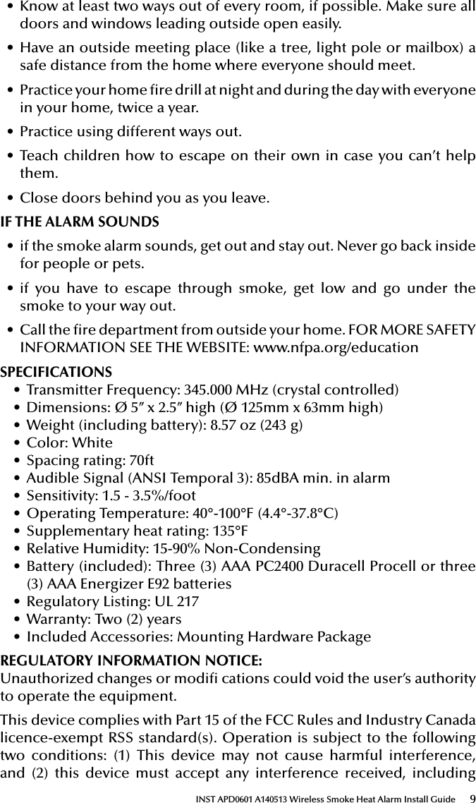 9INST APD0601 A140513 Wireless Smoke Heat Alarm Install Guide• Know at least two ways out of every room, if possible. Make sure all doors and windows leading outside open easily.• Have an outside meeting place (like a tree, light pole or mailbox) a safe distance from the home where everyone should meet.• Practice your home re drill at night and during the day with everyone in your home, twice a year.• Practice using different ways out.• Teach children how to escape on their own in case you can’t help them.• Close doors behind you as you leave.IF THE ALARM SOUNDS• if the smoke alarm sounds, get out and stay out. Never go back inside for people or pets.• if you have to escape through smoke, get low and go under the smoke to your way out.• Call the re department from outside your home. FOR MORE SAFETY INFORMATION SEE THE WEBSITE: www.nfpa.org/educationSPECIFICATIONS• Transmitter Frequency: 345.000 MHz (crystal controlled)• Dimensions: Ø 5’’ x 2.5’’ high (Ø 125mm x 63mm high)• Weight (including battery): 8.57 oz (243 g)• Color: White• Spacing rating: 70ft• Audible Signal (ANSI Temporal 3): 85dBA min. in alarm• Sensitivity: 1.5 - 3.5%/foot• Operating Temperature: 40°-100°F (4.4°-37.8°C)• Supplementary heat rating: 135°F• Relative Humidity: 15-90% Non-Condensing• Battery (included): Three (3) AAA PC2400 Duracell Procell or three (3) AAA Energizer E92 batteries• Regulatory Listing: UL 217• Warranty: Two (2) years• Included Accessories: Mounting Hardware PackageREGULATORY INFORMATION NOTICE: Unauthorized changes or modi cations could void the user’s authority to operate the equipment.This device complies with Part 15 of the FCC Rules and Industry Canada licence-exempt RSS standard(s). Operation is subject to the following two conditions: (1) This device may not cause harmful interference, and (2) this device must accept any interference received, including 