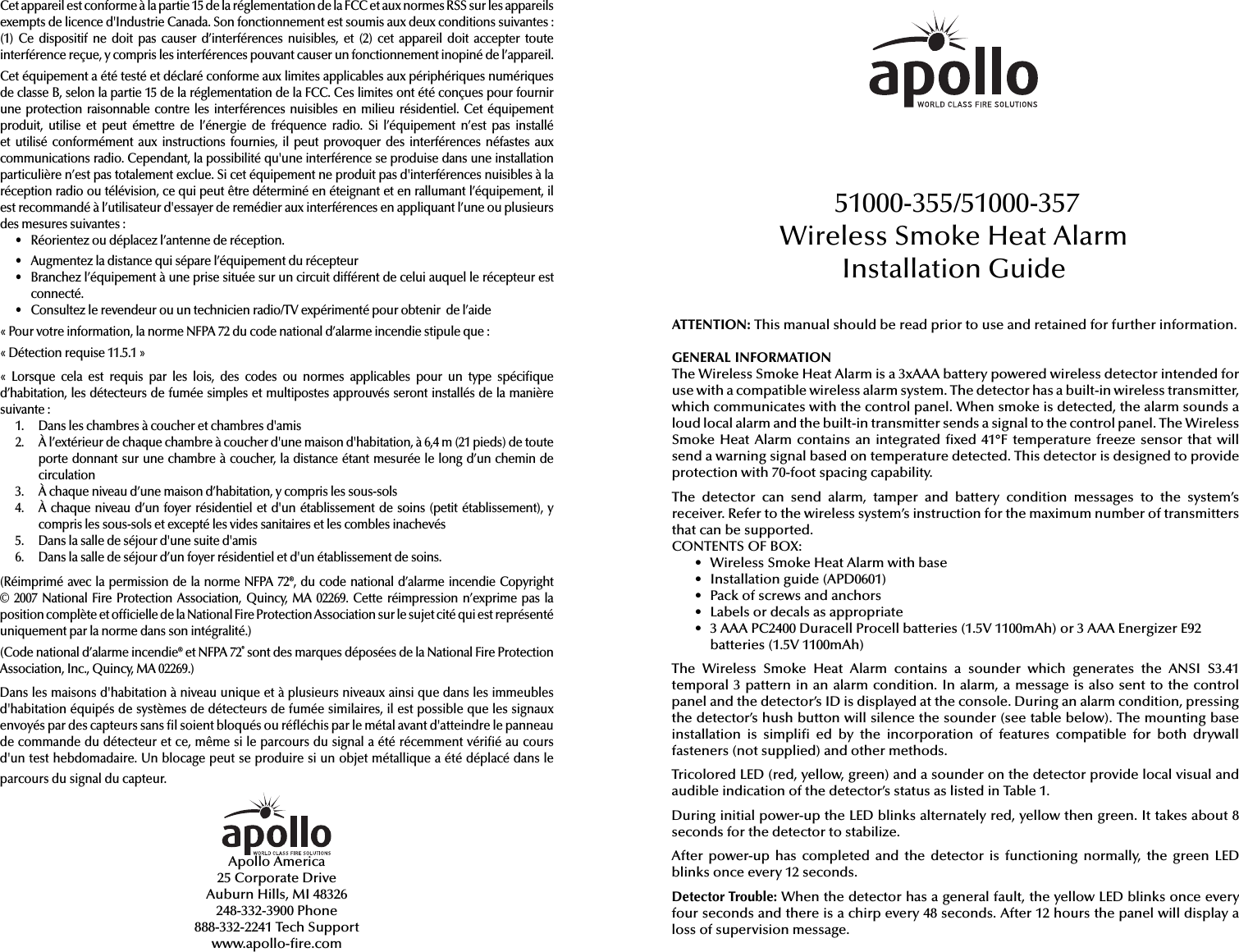 Cet appareil est conforme à la partie 15 de la réglementation de la FCC et aux normes RSS sur les appareils exempts de licence d&apos;Industrie Canada. Son fonctionnement est soumis aux deux conditions suivantes: (1) Ce  dispositif ne  doit pas causer  d’interférences  nuisibles, et  (2)  cet  appareil doit  accepter toute interférence reçue, y compris les interférences pouvant causer un fonctionnement inopiné de l’appareil.Cet équipement a été testé et déclaré conforme aux limites applicables aux périphériques numériques de classe B, selon la partie 15 de la réglementation de la FCC. Ces limites ont été conçues pour fournir une protection raisonnable contre les interférences nuisibles en  milieu résidentiel. Cet équipement produit,  utilise  et  peut  émettre  de  l’énergie  de  fréquence  radio.  Si  l’équipement  n’est  pas  installé et  utilisé  conformément  aux  instructions  fournies,  il  peut  provoquer  des  interférences  néfastes  aux communications radio. Cependant, la possibilité qu&apos;une interférence se produise dans une installation particulière n’est pas totalement exclue. Si cet équipement ne produit pas d&apos;interférences nuisibles à la réception radio ou télévision, ce qui peut être déterminé en éteignant et en rallumant l’équipement, il est recommandé à l’utilisateur d&apos;essayer de remédier aux interférences en appliquant l’une ou plusieurs des mesures suivantes:•  Réorientez ou déplacez l’antenne de réception.•  Augmentez la distance qui sépare l’équipement du récepteur•  Branchez l’équipement à une prise située sur un circuit différent de celui auquel le récepteur estconnecté.•  Consultez le revendeur ou un technicien radio/TV expérimenté pour obtenir  de l’aide«Pour votre information, la norme NFPA 72 du code national d’alarme incendie stipule que:«Détection requise 11.5.1»«Lorsque  cela  est  requis  par  les  lois,  des  codes  ou  normes  applicables  pour  un  type  spéci que d’habitation, les détecteurs de fumée simples et multipostes approuvés seront installés de la manière suivante:1.  Dans les chambres à coucher et chambres d&apos;amis2.  À l’extérieur de chaque chambre à coucher d&apos;une maison d&apos;habitation, à 6,4m (21pieds) de toute porte donnant sur une chambre à coucher, la distance étant mesurée le long d’un chemin de circulation3.  À chaque niveau d’une maison d’habitation, y compris les sous-sols4.  À chaque niveau d’un foyer résidentiel et d&apos;un établissement de soins (petit établissement), y compris les sous-sols et excepté les vides sanitaires et les combles inachevés5.  Dans la salle de séjour d&apos;une suite d&apos;amis6.  Dans la salle de séjour d’un foyer résidentiel et d&apos;un établissement de soins.(Réimprimé avec la permission de  la norme NFPA 72®, du code national  d’alarme incendie Copyright © 2007 National Fire Protection Association, Quincy,  MA 02269. Cette réimpression n’exprime  pas la position complète et of cielle de la National Fire Protection Association sur le sujet cité qui est représenté uniquement par la norme dans son intégralité.)(Code national d’alarme incendie® et NFPA 72® sont des marques déposées de la National Fire Protection Association, Inc., Quincy, MA 02269.) Dans les maisons d&apos;habitation à niveau unique et à plusieurs niveaux ainsi que dans les immeubles d&apos;habitation équipés de systèmes de détecteurs de fumée similaires, il est possible que les signaux envoyés par des capteurs sans  l soient bloqués ou ré échis par le métal avant d&apos;atteindre le panneau de commande du détecteur et ce, même si le parcours du signal a été récemment véri é au cours d&apos;un test hebdomadaire. Un blocage peut se produire si un objet métallique a été déplacé dans le parcours du signal du capteur.Apollo America25 Corporate DriveAuburn Hills, MI 48326248-332-3900 Phone888-332-2241 Tech Supportwww.apollo- re.comATTENTION: This manual should be read prior to use and retained for further information.GENERAL INFORMATIONThe Wireless Smoke Heat Alarm is a 3xAAA battery powered wireless detector intended for use with a compatible wireless alarm system. The detector has a built-in wireless transmitter, which communicates with the control panel. When smoke is detected, the alarm sounds a loud local alarm and the built-in transmitter sends a signal to the control panel. The Wireless Smoke Heat Alarm contains  an integrated  xed 41°F temperature freeze sensor  that will send a warning signal based on temperature detected. This detector is designed to provide protection with 70-foot spacing capability.The  detector  can  send  alarm,  tamper  and  battery  condition  messages  to  the  system’s receiver. Refer to the wireless system’s instruction for the maximum number of transmitters that can be supported.CONTENTS OF BOX:•  Wireless Smoke Heat Alarm with base•  Installation guide (APD0601)•  Pack of screws and anchors•  Labels or decals as appropriate•  3 AAA PC2400 Duracell Procell batteries (1.5V 1100mAh) or 3 AAA Energizer E92 batteries (1.5V 1100mAh)The  Wireless  Smoke  Heat  Alarm  contains  a  sounder  which  generates  the  ANSI  S3.41 temporal 3 pattern in an alarm condition. In alarm, a message is also sent to the control panel and the detector’s ID is displayed at the console. During an alarm condition, pressing the detector’s hush button will silence the sounder (see table below). The mounting base installation  is  simpli   ed by  the  incorporation  of  features  compatible  for  both drywall fasteners (not supplied) and other methods.Tricolored LED (red, yellow, green) and a sounder on the detector provide local visual and audible indication of the detector’s status as listed in Table 1. During initial power-up the LED blinks alternately red, yellow then green. It takes about 8 seconds for the detector to stabilize.After  power-up  has  completed  and  the  detector is  functioning normally,  the  green LED blinks once every 12 seconds.Detector Trouble: When the detector has a general fault, the yellow LED blinks once every four seconds and there is a chirp every 48 seconds. After 12 hours the panel will display a loss of supervision message.51000-355/51000-357Wireless Smoke Heat Alarm Installation Guide