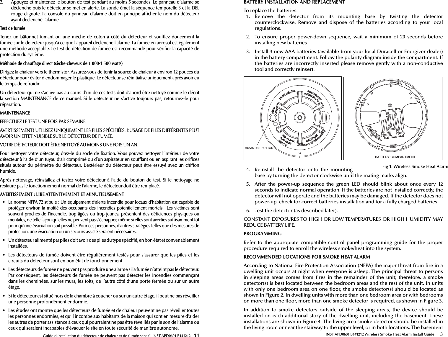 Guide d&apos;installation du détecteur de chaleur et de fumée sans  l INST APD0601 B141212  142.  Appuyez et maintenez le bouton de test pendant au moins 5 secondes. Le panneau d’alarme se déclenche puis le détecteur se met en alerte. La sonde émet la séquence temporelle 3 et la DELrouge clignote. La console  du panneau  d’alarme  doit en  principe af cher le nom du détecteurayant déclenché l’alarme.Test de fuméeTen ez  u n  b ât onn et  f uma nt  o u  u ne   mèc he   de   co ton   à  c ôt é  d u  dé tec teu r  e t  so uf ez  doucement  la fumée sur le détecteur jusqu’à ce que l’appareil déclenche l’alarme. La fumée en aérosol est également une méthode acceptable. Le test de détection de fumée est recommandé pour véri er la capacité de protection du système.Méthode de chauffage direct (sèche-cheveux de 1 000·1 500 watts)Dirigez la chaleur vers le thermistor. Assurez-vous de tenir la source de chaleur à environ 12 pouces du détecteur pour éviter d&apos;endommager le plastique. Le détecteur se réinitialise uniquement après avoir eu le temps de refroidir.Un détecteur qui ne s’active pas au cours d&apos;un de ces tests doit d’abord être nettoyé comme le décrit la section MAINTENANCE de ce  manuel. Si le  détecteur ne s’active toujours pas,  retournez-le  pour réparation.MAINTENANCEEFFECTUEZ LE TEST UNE FOIS PAR SEMAINE.AVERTISSEMENT! UTILISEZ UNIQUEMENT LES PILES SPÉCIFIÉES. L’USAGE DE PILES DIFFÉRENTES PEUT AVOIR UN EFFET NUISIBLE SUR LE DÉTECTEUR DE FUMÉE.VOTRE DÉTECTEUR DOIT ÊTRE NETTOYÉ AU MOINS UNE FOIS UN AN.Pour  nettoyer  votre  détecteur,  ôtez-le  du  socle  de   xation. Vous pouvez nettoyer l’intérieur de votre détecteur à l’aide d’un tuyau d’air comprimé ou d’un aspirateur en souf ant ou en aspirant les ori ces situés  autour  du périmètre  du  détecteur.  L’extérieur  du  détecteur  peut  être essuyé  avec un  chiffon humide.Après nettoyage,  réinstallez et  testez  votre détecteur  à  l’aide  du bouton  de test.  Si  le nettoyage ne restaure pas le fonctionnement normal de l’alarme, le détecteur doit être remplacé.AVERTISSEMENT: LIRE ATTENTIVEMENT ET MINUTIEUSEMENT•  La norme NFPA 72 stipule: Un équipement d’alerte incendie pour locaux d’habitation est capable de protéger environ la moitié des occupants des incendies potentiellement mortels.  Les victimes sont souvent proches  de  l’incendie, trop  âgées  ou trop  jeunes,  présentent des  dé ciences physiques  ou mentales, de telle façon qu’elles ne peuvent pas s’échapper, même si elles sont averties suf samment tôt pour qu’une évacuation soit possible. Pour ces personnes, d’autres stratégies telles que des mesures de protection, une évacuation ou un secours assisté seraient nécessaires.•  Un détecteur alimenté par piles doit avoir des piles du type spéci é, en bon état et convenablement installées. •  Les détecteurs de fumée doivent être régulièrement testés pour s’assurer que les piles et les circuits du détecteur sont en bon état de fonctionnement.•  Les détecteurs de fumée ne peuvent pas produire une alarme si la fumée n’atteint pas le détecteur. Par conséquent, les détecteurs de fumée ne peuvent pas détecter les incendies commençant dans les cheminées, sur les murs, les toits, de l’autre côté d’une porte fermée ou sur un autre étage.•  Si le détecteur est situé hors de la chambre à coucher ou sur un autre étage, il peut ne pas réveiller une personne profondément endormie.•  Les études ont montré que les détecteurs de fumée et de chaleur peuvent ne pas réveiller toutes les personnes endormies, et qu’il incombe aux habitants de la maison qui sont en mesure d’aider les autres de porter assistance à ceux qui pourraient ne pas être réveillés par le son de l’alarme ou ceux qui seraient incapables d’évacuer le site en toute sécurité de manière autonome.INST APD0601 B141212 Wireless Smoke Heat Alarm Install Guide 3BATTERY INSTALLATION AND REPLACEMENTTo replace the batteries:1.  Remove  the  detector  from  its  mounting  base  by  twisting  the  detector counterclockwise.  Remove  and  dispose  of  the  batteries  according  to  your  localregulations.2.  To  ensure  proper  power-down  sequence,  wait  a  minimum  of  20  seconds  beforeinstalling new batteries.3.  Install 3 new AAA batteries (available from your local Duracell or Energizer dealer) in the battery compartment. Follow the polarity diagram inside the compartment. Ifthe batteries are incorrectly inserted please remove gently with a non-conductive tool and correctly reinsert.4.  Reinstall  the  detector  onto  the  mountingbase by turning the detector clockwise until the mating marks align.5.  After  the  power-up  sequence  the  green  LED  should  blink  about  once  every  12seconds to indicate normal operation. If the batteries are not installed correctly, thedetector will not operate and the batteries may be damaged. If the detector does notpower-up, check for correct batteries installation and for a fully charged batteries.6.  Test the detector (as described later).CONSTANT EXPOSURES TO HIGH OR LOW TEMPERATURES OR HIGH HUMIDITY MAY REDUCE BATTERY LIFE.PROGRAMMINGRefer  to  the  appropiate  compatible  control  panel  programming  guide  for  the  proper procedure required to enroll the wireless smoke/heat into the system.RECOMMENDED LOCATIONS FOR SMOKE HEAT ALARMAccording to National Fire Protection Association (NFPA) the major threat from  re in a dwelling unit occurs at night when everyone is asleep. The principal threat to persons in  sleeping  areas  comes  from   res  in  the  remainder  of  the  unit;  therefore,  a  smoke detector(s) is best located between the bedroom areas and the rest of the unit. In units with only one bedroom area on one  oor, the smoke detector(s) should be located as shown in Figure 2. In dwelling units with more than one bedroom area or with bedrooms on more than one  oor, more than one smoke detector is required, as shown in Figure 3.In  addition  to  smoke  detectors  outside  of  the  sleeping  areas,  the  device  should  be installed on  each additional  story of  the dwelling  unit, including  the  basement. These installations are shown in Figure 4. The living area smoke detector should be installed in the living room or near the stairway to the upper level, or in both locations. The basement %$77(5&lt;&amp;203$570(17HUSH/TEST BUTTONFig 1. Wireless Smoke Heat Alarm