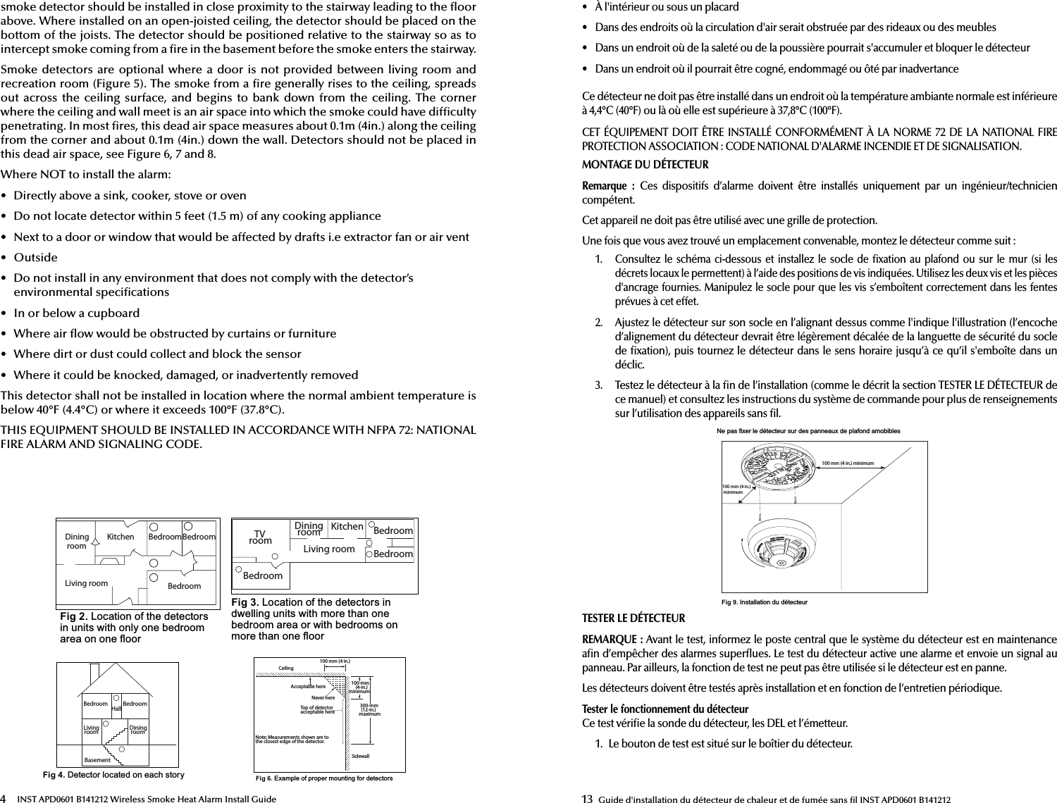 4 INST APD0601 B141212 Wireless Smoke Heat Alarm Install Guidesmoke detector should be installed in close proximity to the stairway leading to the  oor above. Where installed on an open-joisted ceiling, the detector should be placed on the bottom of the joists. The detector should be positioned relative to the stairway so as to intercept smoke coming from a  re in the basement before the smoke enters the stairway.Smoke detectors are  optional  where a door  is  not provided between  living room and recreation room (Figure 5). The smoke from a  re generally rises to the ceiling, spreads out across the  ceiling  surface,  and  begins  to  bank  down from  the  ceiling.  The  corner where the ceiling and wall meet is an air space into which the smoke could have dif culty penetrating. In most  res, this dead air space measures about 0.1m (4in.) along the ceiling from the corner and about 0.1m (4in.) down the wall. Detectors should not be placed in this dead air space, see Figure 6, 7 and 8.Where NOT to install the alarm:•  Directly above a sink, cooker, stove or oven•  Do not locate detector within 5 feet (1.5 m) of any cooking appliance•  Next to a door or window that would be affected by drafts i.e extractor fan or air vent•  Outside•  Do not install in any environment that does not comply with the detector’senvironmental speci cations•  In or below a cupboard•  Where air  ow would be obstructed by curtains or furniture•  Where dirt or dust could collect and block the sensor•  Where it could be knocked, damaged, or inadvertently removedThis detector shall not be installed in location where the normal ambient temperature is below 40°F (4.4°C) or where it exceeds 100°F (37.8°C).THIS EQUIPMENT SHOULD BE INSTALLED IN ACCORDANCE WITH NFPA 72: NATIONAL FIRE ALARM AND SIGNALING CODE.Dining roomKitchen BedroomBedroomBedroomLiving roomTV roomDining room KitchenLiving roomBedroomBedroomBedroomFig 2./RFDWLRQRIWKHGHWHFWRUVLQXQLWVZLWKRQO\RQHEHGURRPDUHDRQRQHÀRRUFig 3./RFDWLRQRIWKHGHWHFWRUVLQGZHOOLQJXQLWVZLWKPRUHWKDQRQHEHGURRPDUHDRUZLWKEHGURRPVRQPRUHWKDQRQHÀRRUBedroomLiving room Dining roomBasementHall BedroomFig 4.&apos;HWHFWRUORFDWHGRQHDFKVWRU\CeilingAcceptable hereNever hereTop of detectoracceptable hereSidewall100 mm (4 in.)100-mm(4-in.) minimum300-mm(12-in.)maximumNote: Measurements shown are to the closest edge of the detector.Fig 6.([DPSOHRISURSHUPRXQWLQJIRUGHWHFWRUV13 Guide d&apos;installation du détecteur de chaleur et de fumée sans  l INST APD0601 B141212•  À l&apos;intérieur ou sous un placard•  Dans des endroits où la circulation d&apos;air serait obstruée par des rideaux ou des meubles•  Dans un endroit où de la saleté ou de la poussière pourrait s&apos;accumuler et bloquer le détecteur•  Dans un endroit où il pourrait être cogné, endommagé ou ôté par inadvertanceCe détecteur ne doit pas être installé dans un endroit où la température ambiante normale est inférieure à 4,4°C (40°F) ou là où elle est supérieure à 37,8°C (100°F).CET ÉQUIPEMENT DOIT ÊTRE INSTALLÉ CONFORMÉMENT À LA NORME 72 DE LA NATIONAL FIRE PROTECTION ASSOCIATION: CODE NATIONAL D&apos;ALARME INCENDIE ET DE SIGNALISATION.MONTAGE DU DÉTECTEURRemarque:  Ces  dispositifs  d’alarme  doivent  être  installés  uniquement  par  un  ingénieur/technicien compétent.Cet appareil ne doit pas être utilisé avec une grille de protection.Une fois que vous avez trouvé un emplacement convenable, montez le détecteur comme suit:1.  Consultez  le  schéma ci-dessous  et  installez  le  socle  de   xation  au plafond ou sur le mur (si les décrets locaux le permettent) à l’aide des positions de vis indiquées. Utilisez les deux vis et les pièces d&apos;ancrage fournies. Manipulez le socle pour que les vis s’emboîtent correctement dans les fentes prévues à cet effet.2.  Ajustez le détecteur sur son socle en l’alignant dessus comme l&apos;indique l&apos;illustration (l’encoche d’alignement du détecteur devrait être légèrement décalée de la languette de sécurité du socle de  xation), puis tournez le détecteur dans le sens horaire jusqu’à ce qu’il s&apos;emboîte dans undéclic.3.  Testez le détecteur à la  n de l’installation (comme le décrit la section TESTER LE DÉTECTEUR de ce manuel) et consultez les instructions du système de commande pour plus de renseignements sur l’utilisation des appareils sans  l.1HSDVIL[HUOHGpWHFWHXUVXUGHVSDQQHDX[GHSODIRQGDPRELEOHV100 mm (4 in.) minimum100 mm (4 in.) minimumFig 9.,QVWDOODWLRQGXGpWHFWHXUTESTER LE DÉTECTEURREMARQUE: Avant le test, informez le poste central que le système du détecteur est en maintenance a n d’empêcher des alarmes super ues. Le test du détecteur active une alarme et envoie un signal au panneau. Par ailleurs, la fonction de test ne peut pas être utilisée si le détecteur est en panne.Les détecteurs doivent être testés après installation et en fonction de l’entretien périodique. Tester le fonctionnement du détecteurCe test véri e la sonde du détecteur, les DEL et l’émetteur.1.  Le bouton de test est situé sur le boîtier du détecteur.