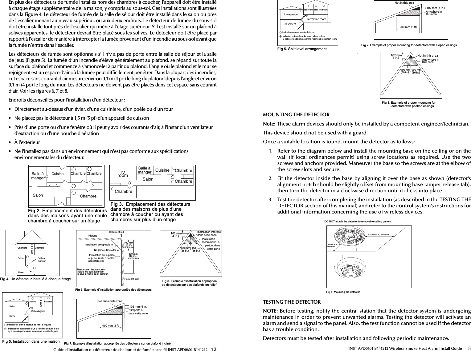 Fig 7.([HPSOHG¶LQVWDOODWLRQDSSURSULpHGHVGpWHFWHXUVVXUXQSODIRQGLQFOLQpGuide d&apos;installation du détecteur de chaleur et de fumée sans  l INST APD0601 B141212  123ALLEËMANGER#UISINE#HAMBRE#HAMBRE#HAMBRE3ALONTV room#UISINE3ALON#HAMBRE#HAMBRE#HAMBREFig 2.(PSODFHPHQWGHVGpWHFWHXUVGDQVGHVPDLVRQVD\DQWXQHVHXOHFKDPEUHjFRXFKHUVXUXQpWDJHFig 3.(PSODFHPHQWGHVGpWHFWHXUVGDQVGHVPDLVRQVGHSOXVGXQHFKDPEUHjFRXFKHURXD\DQWGHVFKDPEUHVVXUSOXVGXQpWDJH3ALLEËMANGER#HAMBRE3ALON3ALLEDEJEUX#HAMBRE#AVEI)NSTALLATIONOPTIONNELLEDUND TECTEURDEFUM ESgILNgYAPASDEPORTEENTRELESALONETLASALLEDEJEUX)NSTALLATIONDUND TECTEURDEFUM EREQUISE%NTR E#HAMBRE3ALON 3ALLEËMANGER#AVE%NTR E#HAMBREFig 5.,QVWDOODWLRQGDQVXQHPDLVRQFig 4.8QGpWHFWHXULQVWDOOpjFKDTXHpWDJH0LAFOND)NSTALLATIONACCEPTABLEICI.EJAMAISLINSTALLERICI)NSTALLATIONDELAPARTIESUP RIEUREDUD TECTEURACCEPTABLEICI0AROILAT RALE100 mm (4 in.)100-mm(4-in.) minimum300-mm(12-in.)maximum2EMARQUELESMESURESINDIQU ESSONTËLANGLELEPLUSPROCHEDUD TECTEUR900 mm (3 ft)102 mm (4 in.)0ASDANSCETTEZONE.IMPORTEO DANSCETTEZONEFig 6.([HPSOHG¶LQVWDOODWLRQDSSURSULpHGHVGpWHFWHXUVEn plus des détecteurs de fumée installés hors des chambres à coucher, l’appareil doit être installé à chaque étage supplémentaire de la maison, y compris au sous-sol. Ces installations sont illustrées dans la Figure 4. Le détecteur de fumée de la salle de séjour doit être installé dans le salon ou près de l’escalier menant au niveau supérieur, ou aux deux endroits. Le détecteur de fumée du sous-sol doit être installé tout près de l’escalier qui mène à l&apos;étage supérieur. S’il est installé sur un plafond à solives apparentes, le détecteur devrait être placé sous les solives. Le détecteur doit être placé par rapport à l’escalier de manière à intercepter la fumée provenant d’un incendie au sous-sol avant que la fumée n’entre dans l’escalier.Les détecteurs de fumée sont optionnels s’il n’y a pas de porte entre la salle de séjour et la salle de jeux (Figure 5). La fumée d’un incendie s’élève généralement au plafond, se répand sur toute la surface du plafond et commence à s&apos;amonceler à partir du plafond. L’angle où le plafond et le mur se rejoignent est un espace d’air où la fumée peut dif cilement pénétrer. Dans la plupart des incendies, cet espace sans courant d’air mesure environ 0,1m (4po) le long du plafond depuis l’angle et environ 0,1m (4po) le long du mur. Les détecteurs ne doivent pas être placés dans cet espace sans courant d’air. Voir les  gures 6, 7 et 8.Endroits déconseillés pour l&apos;installation d&apos;un détecteur:•  Directement au-dessus d&apos;un évier, d&apos;une cuisinière, d&apos;un poêle ou d&apos;un four•  Ne placez pas le détecteur à 1,5m (5pi) d’un appareil de cuisson•  Près d&apos;une porte ou d&apos;une fenêtre où il peut y avoir des courants d&apos;air, à l&apos;instar d&apos;un ventilateur d&apos;extraction ou d&apos;une bouche d&apos;aération•  À l&apos;extérieur•  Ne l&apos;installez pas dans un environnement qui n&apos;est pas conforme aux spéci cations environnementales du détecteur.)NSTALLATIONRECOMMAND EPARTOUTDANSCETTEZONE)NSTALLATIONINTERDITEDANSCETTEZONE 900 mm(36 in.)  900 mm(36 in.) 102 mm (4 in.)Fig 8.([HPSOHG¶LQVWDOODWLRQDSSURSULpHGHGpWHFWHXUVVXUGHVSODIRQGVHQUHOLHIINST APD0601 B141212 Wireless Smoke Heat Alarm Install Guide 5QomomAnywhere inthis areaNot in this area 900 mm(36 in.)  900 mm(36 in.) 102 mm (4 in.)900 mm (3 ft)102 mm (4 in.)Not in this areaAnywhere inthis areaFig 8.([DPSOHRISURSHUPRXQWLQJIRUGHWHFWRUVZLWKSHDNHGFHLOLQJVFig 7.([DPSOHRISURSHUPRXQWLQJIRUGHWHFWRUVZLWKVORSHGFHLOLQJVBedroomLiving roomRecreation roomBedroomBasementIndicates optional smoke alarm where a dooris not provided between living room and recreation roomIndicates required smoke detectorHallFig 5.6SOLWOHYHODUUDQJHPHQWMOUNTING THE DETECTORNote: These alarm devices should only be installed by a competent engineer/technician.This device should not be used with a guard.Once a suitable location is found, mount the detector as follows:1.  Refer to the diagram below and install the mounting base on the ceiling or on thewall (if  local  ordinances permit)  using  screw  locations  as  required.  Use the  twoscrews and anchors provided. Maneuver the base so the screws are at the elbow ofthe screw slots and secure.2.  Fit the detector inside the base by aligning it over the base as shown (detector’s alignment notch should be slightly offset from mounting base tamper release tab), then turn the detector in a clockwise direction until it clicks into place.3.  Test the detector after completing the installation (as described in the TESTING THEDETECTOR section of this manual) and refer to the control system’s instructions foradditional information concerning the use of wireless devices.&apos;2127DWWDFKWKHGHWHFWRUWRUHPRYDEOHFHLOLQJSDQHOV100 mm (4 in.) minimum100 mm (4 in.) minimumFig 9.0RXQWLQJWKHGHWHFWRUTESTING THE DETECTORNOTE: Before testing, notify the central station that the detector system is undergoing maintenance in order to prevent unwanted alarms. Testing the detector will activate an alarm and send a signal to the panel. Also, the test function cannot be used if the detector has a trouble condition.Detectors must be tested after installation and following periodic maintenance. 